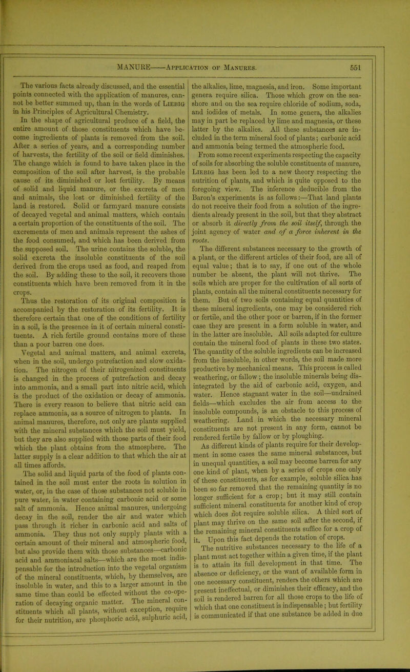 The various facts already discussed, and the essential points connected with the application of manures, can- not be better summed up, than in the words of Liebig in his Principles of Agricultural Chemistry. In the shape of agricultural produce of a field, the entire amount of those constituents which have be- come ingredients of plants is removed from the soil. After a series of years, and a corresponding number of harvests, the fertility of the soil or field diminishes. The change which is found to have taken place in the composition of the soil after harvest, is the probable cause of its diminished or lost fertility. By means of solid and liquid manure, or the excreta of men and animals, the lost or diminished fertility of the land is restored. Solid or farmyard manure consists of decayed vegetal and animal matters, which contain a certain proportion of the constituents of the soil. The excrements of men and animals represent the ashes of the food consumed, and which has been derived from the supposed soil. The urine contains the soluble, the solid excreta the insoluble constituents of the soil derived from the crops used as food, and reaped from the soil. By adding these to the soil, it recovers those constituents which have been removed from it in the crops. Thus the restoration of its original composition is accompanied by the restoration of its fertility. It is therefore certain that one of the conditions of fertility in a soil, is the presence in it of certain mineral consti- tuents. A rich fertile ground contains more of these than a poor barren one does. Vegetal and animal matters, and animal excreta, when in the soil, undergo putrefaction and slow oxida- tion. The nitrogen of their nitrogenized constituents is changed in the process of putrefaction and decay into ammonia, and a small part into nitric acid, which is the product of the oxidation or decay of ammonia. There is every reason to believe that nitric acid can replace ammonia, as a source of nitrogen to plants. In animal manures, therefore, not only are plants supplied with the mineral substances which the soil must yield, but they are also supplied with those parts of their food which the plant obtains from the atmosphere. The latter supply is a clear addition to that which the air at all times affords. The solid and liquid parts of the food of plants con- tained in the soil must enter the roots in solution in water, or, in the case of those substances not soluble in pure water, in water containing carbonic acid or some salt of ammonia. Hence animal manures, undergoing decay in the soil, render the air and water which pass through it richer in carbonic acid and salts of ammonia. They thus not only supply plants with a certain amount of their mineral and atmospheric food, but also provide them with those substances—carbonic acid and ammoniacal salts—which are the most indis- pensable for the introduction into the vegetal organism of the mineral constituents, which, by themselves, are insoluble in water, and this to a larger amount in the same time than could be effected without the co-ope- ration of decaying organic matter. rIhe mineral con- stituents which all plants, without exception, requiie for their nutrition, are phosphoric acid, sulphuric aci< , the alkalies, lime, magnesia, and iron. Some important genera require silica. Those which grow on the sea- shore and on the sea require chloride of sodium, soda, and iodides of metals. In some genera, the alkalies may in part be replaced by lime and magnesia, or these latter by the alkalies. All these substances are in- cluded in the term mineral food of plants; carbonic acid and ammonia being termed the atmospheric food. From some recent experiments respecting the capacity of soils for absorbing the soluble constituents of manure, Liebig has been led to a new theory respecting the nutrition of plants, and which is quite opposed to the foregoing view. The inference deducible from the Baron’s experiments is as follows:—That land plants do not receive their food from a solution of the ingre- dients already present in the soil, but that they abstract or absorb it directly from the soil itself through the joint agency of water and of a force inherent in the roots. The different substances necessary to the growth of a plant, or the different articles of their food, are all of equal value; that is to say, if one out of the whole number be absent, the plant will not thrive. The soils which are proper for the cultivation of all sorts of plants, contain all the mineral constituents necessary for them. But of two soils containing equal quantities of these mineral ingredients, one may be considered rich or fertile, and the other poor or barren, if in the former case they are present in a form soluble in water, and in the latter are insoluble. All soils adapted for culture contain the mineral food of plants in these two states. The quantity of the soluble ingredients can be increased from the insoluble, in other words, the soil made more productive by mechanical means. This process is called weathering, or fallow ; the insoluble minerals being dis- integrated by the aid of carbonic acid, oxygen, and water. Hence stagnant water in the soil—undrained fields—which excludes the air from access to the insoluble compounds, is an obstacle to this process of weathering. Land in which the necessary mineral constituents are not present in any form, cannot be rendered fertile by fallow or by ploughing. As different kinds of plants require for their develop- ment in some cases the same mineral substances, but in unequal quantities, a soil may become barren foi any one kind of plant, when by a series of crops one only of these constituents, as for example, soluble silica has been so far removed that the remaining quantity is no longer sufficient for a crop; but it may still contain sufficient mineral constituents for another kind of crop which does not require soluble silica. A third sort of plant may thrive on the same soil after the second, if the remaining mineral constituents suffice for a crop of it. Upon this fact depends the rotation of crops. The nutritive substances necessary to the life of a plant must act together within a given time, if the plant is to attain its full development in that time. The absence or deficiency, or the want of available form in one necessary constituent, renders the others which are present ineffectual, or diminishes their efficacy, and the soil is rendered barren for all those crops to the life of which that one constituent is indispensable; but fertility is communicated if that one substance be added in due