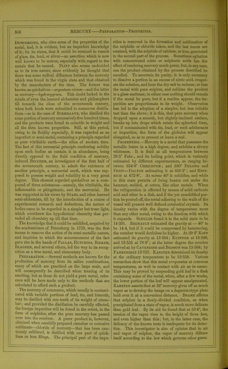 5G6 M ERCURY Preparation—Properties. DIOSCORIDES, who cites some of the properties of the metal, had, it is evident, but an imperfect knowledge of it; for he states, that it could be retained in vessels of glass, tin, lead, or silver—an assertion which is now well known to be untrue, especially with regard to the metals that he named. Pliny also seems undecided as to its true nature, since evidently he thought that there was some radical difference between the mercury which was found in the virgin state and that obtained by the manufacture of the time. The former was known as quicksilver—argentum-vivum—and the latter as mercury—hydrargyrum. This doubt lurked in the minds of even the learned alchemists and philosophers till towards the close of the seventeenth century, when both kinds were submitted to numerous distilla- tions—as in the case of Boerhaave, who distilled the same portion of mercury successively five hundred times, and the products were found to coincide in weight and all the then known properties. Still, at this period, owing to its fluidity especially, it was regarded as an imperfect or semi-metal, containing a principle regarded as pure vitrifiable earth—the silica of modern time. The fact of this terrestrial principle conferring solidity upon such bodies as contain it in abundance, being directly opposed to the fluid condition of mercury, induced Beccher, an investigator of the first half of the seventeenth century, to admit the existence of another principle, a mercurial earth, which was sup- posed to possess weight and volatility to a very great degree. This chemist regarded quicksilver as a com- pound of three substances—namely, the vitrifiable, the inflammable or phlogistonic, and the mercurial. He was supported in his views by Stahl and other learned semi-alchemists, till by the introduction of a course of experimental research and deductions, the nature of bodies came to be regarded in a simpler but truer light, which overthrew the hypothetical obscurity that per- vaded all chemistry up till that time. The knowledge that it could be solidified, acquired by the academicians of Petersburg in 1759, was the first means to remove the notion of its semi-metallic nature, and inquiries to which the announcement of the fact gave rise in the hands of Pallas, Hutchins, Bieker, Blagden, and several others, led the way to its recog- nition as a true metal, and elementary body. Preparation.—Several methods are known for the production of mercury from its saline combinations, many of which are practised on the large scale, and will consequently be described when treating of its smelting, but as these do not yield a pure metal, refer- ence will be here made only to the methods that are calculated to afford such a product. The mercury of commerce, which usually is contami- nated with variable portions of lead, tin, and bismuth, may be distilled with one-tenth of its weight of cinna- bar ; and provided the distillation be carefully effected, the foreign impurities will be found in the retort, in the form of sulphides, after the pure mercury has passed over into the receiver. A purer product is, however, obtained when carefully prepared cinnabar or corrosive sublimate—chloride of mercury—that has been cau- tiously sublimed, is distilled with one part of quick- lime or iron filings. The principal part of the impu- rities is removed in the formation and sublimation of the sulphide or chloride taken, and the last traces are retained, with the sulphide of calcium, or iron, generated in the second part of the process. Sometimes agitation with concentrated nitric or sulphuric acids has the effect of rendering mercury much purer, but, in any case, can the product obtained by the process described be excelled. To ascertain its purity, it is only necessary to dissolve a portion in an excess of nitric acid, evapor- ate the solution, and heat the dry salt to redness; or fuse the metal witli pure sulphur, and sublime the product in a glass mattrass; in either case nothing should remain if the metal be pure, but if a residue appear, the im- purities are proportionate to its weight. Observation has led to the adoption of a simpler, but less reliable test than the above; it is this, that pure mercury when dropped upon a smooth, but slightly-inclined surface, breaks up into drops which retain the spherical form, but if contaminated with tin, lead, or such adulterants or impurities, the form of the globules will appear elongated, so as to present or leave a tail. Properties.—Mercury is a metal that possesses the metallic lustre in a high degree, and exhibits a silvery whiteness. It is fluid at all temperatures between 39'5° Fahr., and its boiling point, which is variously estimated by different experimenters, as ranging be- tween 654-8° Chrichton ; and 680° Dclong and Petit—Dalton estimating it at 660‘2°; and Hein- rich at 672-8°. At minus 40° it solidifies, and while in this state permits of being beaten out under the hammer, welded, et cetera, like other metals. When the refrigeration is effected by means of solid carbonic acid and ether in a dish, and if the yet unsolidified por- tion be poured off, the metal adhering to the walls of the vessel will present well defined octahedral crystals. Its density varies with the degree of temperature more than any other metal, owing to the freedom with which it expands. Schulze found it in the solid state to be 14-391. Regnault estimated the gravity at — 40° to be 14'4, but if it could be compressed by hammering, the number would doubtless be higher. At 39 2° Kopp estimated its gravity at 13-594; Kupffer at 13-588, and 13-535 at 78 8°; at the latter degree the number arrived at by Cavendish and Brisson was 13 568; by Fahrenheit 13-757. Karsten determined its density at the ordinary temperature to be 13-559. Various researches show that this metal evaporates at common temperatures, as well in contact with air as in vacuo. This may be proved by suspending gold leaf in a flask containing some of the metal, when, after a few weeks, the lower portion of the leaf will appear amalgamated. Karsten asserts that at 32° mercury gives oft' as much vapor as to develop the image on a daguerreotype plate held over it at a convenient distance. Brame affirms that sulphur in a finely-divided condition, as when precipitated from a state of vapor, is much more delicate than gold leaf. By its aid he found that at 53-6°, the tension of the vapor rises to the height of three feet, and even higher than this; but, in the latter case, the delicacy of the known tests is inadequate for its detec- tion. This investigator is also of opinion that in air and vapor of sulphur, the vapor of mercury diffuses itself according to the law which governs other gases.