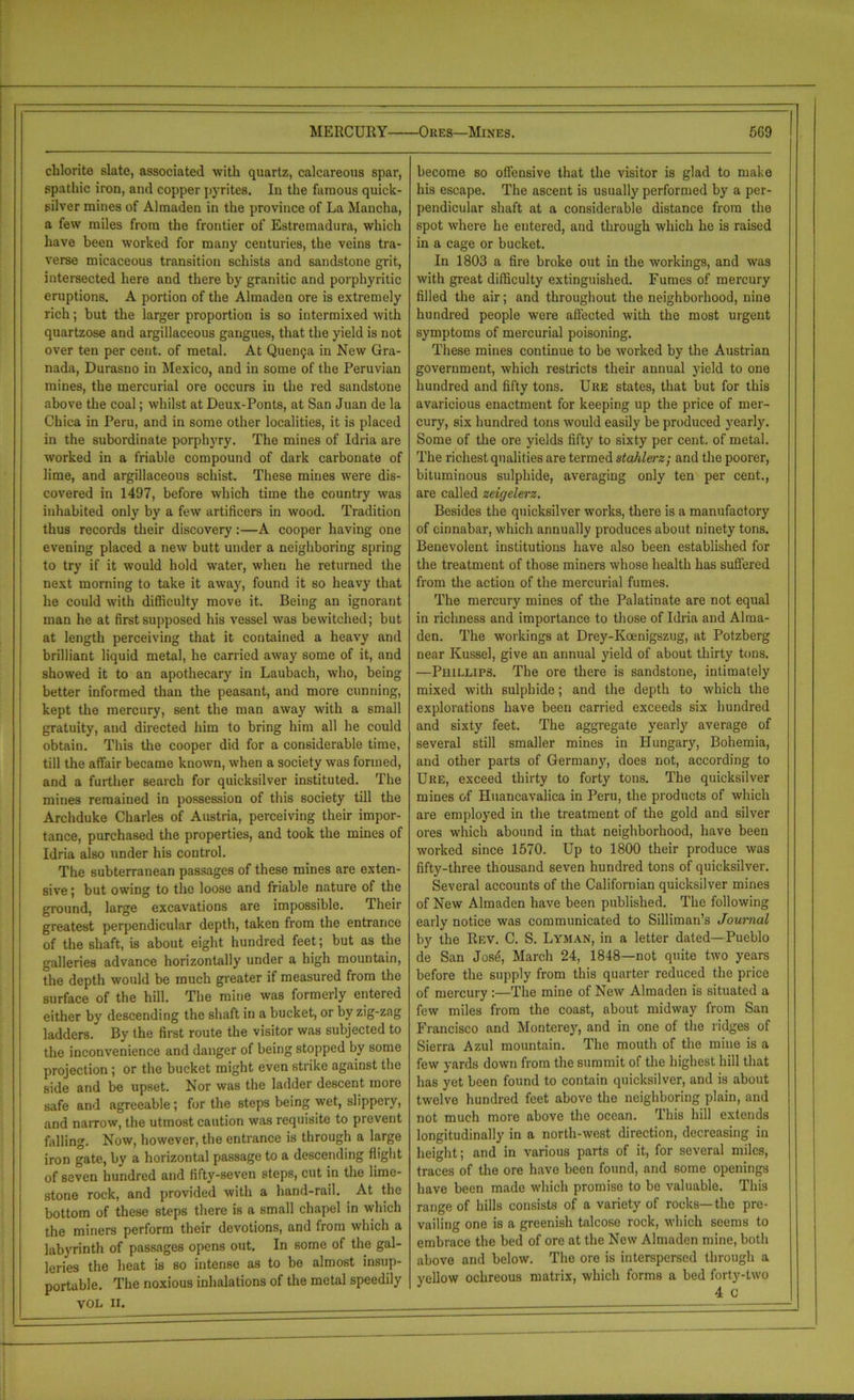 MERCURY Ores—Mines. 5G9 chlorite slate, associated with quartz, calcareous spar, spathic iron, and copper pyrites. In the famous quick- silver mines of Almaden in the province of La Mancha, a few miles from the frontier of Estremadura, which have been worked for many centuries, the veins tra- verse micaceous transition schists and sandstone grit, intersected here and there by granitic and porphyritic eruptions. A portion of the Almaden ore is extremely rich; but the larger proportion is so intermixed with quartzose and argillaceous gangues, that the yield is not over ten per cent, of metal. At Quen9a in New Gra- nada, Durasno in Mexico, and in some of the Peruvian mines, the mercurial ore occurs in the red sandstone above the coal; whilst at Deux-Ponts, at San Juan de la Chica in Peru, and in some other localities, it is placed in the subordinate porphyry. The mines of Idria are worked in a friable compound of dark carbonate of lime, and argillaceous schist. These mines were dis- covered in 1497, before which time the country was inhabited only by a few artificers in wood. Tradition thus records their discovery:—A cooper having one evening placed a new butt under a neighboring spring to try if it would hold water, when he returned the next morning to take it away, found it so heavy that he could with difficulty move it. Being an ignorant man he at first supposed his vessel was bewitched; but at length perceiving that it contained a heavy and brilliant liquid metal, he carried away some of it, and showed it to an apothecary in Laubach, who, being better informed than the peasant, and more cunning, kept the mercury, sent the man away with a small gratuity, and directed him to bring him all he could obtain. This the cooper did for a considerable time, till the affair became known, when a society was formed, and a further search for quicksilver instituted. The mines remained in possession of this society till the Archduke Charles of Austria, perceiving their impor- tance, purchased the properties, and took the mines of Idria also under his control. The subterranean passages of these mines are exten- sive ; but owing to the loose and friable nature of the ground, large excavations are impossible. Their greatest perpendicular depth, taken from the entrance of the shaft, is about eight hundred feet; but as the galleries advance horizontally under a high mountain, the depth would be much greater if measured from the surface of the hill. The mine was formerly entered either by descending the shaft in a bucket, or by zig-zag ladders/ By the first route the visitor was subjected to the inconvenience and danger of being stopped by some projection; or the bucket might even strike against the side and be upset. Nor was the ladder descent more safe and agreeable; for the steps being wet, slippery, and naiTow, the utmost caution was requisite to prevent falling. Now, however, the entrance is through a large iron gate, by a horizontal passage to a descending flight of seven hundred and fifty-seven steps, cut in the lime- stone rock, and provided with a hand-rail. At the bottom of these steps there is a small chapel in which the miners perform their devotions, and from which a labyrinth of passages opens out. In some of the gal- leries the heat is so intense as to be almost insup- portable. The noxious inhalations of the metal speedily VOL II. become so offensive that the visitor is glad to make his escape. The ascent is usually performed by a per- pendicular shaft at a considerable distance from the spot where he entered, and through which he is raised in a cage or bucket. In 1803 a fire broke out in the workings, and was with great difficulty extinguished. Fumes of mercury filled the air; and throughout the neighborhood, nine hundred people were affected with the most urgent symptoms of mercurial poisoning. These mines continue to be worked by the Austrian government, which restricts their annual yield to one hundred and fifty tons. Ure states, that but for this avaricious enactment for keeping up the price of mer- cury, six hundred tons would easily be produced yearly. Some of the ore yields fifty to sixty per cent, of metal. The richest qualities are termed stahlerz; and the poorer, bituminous sulphide, averaging only ten per cent., are called zeigelerz. Besides the quicksilver works, there is a manufactory of cinnabar, which annually produces about ninety tons. Benevolent institutions have also been established for the treatment of those miners whose health has suffered from the action of the mercurial fumes. The mercury mines of the Palatinate are not equal in richness and importance to those of Idria and Alma- den. The workings at Drey-Koenigszug, at Potzberg near Kussel, give an annual yield of about thirty tons. —Phillips. The ore there is sandstone, intimately mixed with sulphide; and the depth to which the explorations have been carried exceeds six hundred and sixty feet. The aggregate yearly average of several still smaller mines in Hungary, Bohemia, and other parts of Germany, does not, according to Ure, exceed thirty to forty tons. The quicksilver mines of Huancavalica in Peru, the products of which are employed in the treatment of the gold and silver ores which abound in that neighborhood, have been worked since 1570. Up to 1800 their produce was fifty-three thousand seven hundred tons of quicksilver. Several accounts of the Californian quicksilver mines of New Almaden have been published. The following early notice was communicated to Silliman’s Journal by the Rev. C. S. Lyman, in a letter dated—Pueblo de San Jos6, March 24, 1848—not quite two years before the supply from this quarter reduced the price of mercury :—The mine of New Almaden is situated a few miles from the coast, about midway from San Francisco and Monterey, and in one of the ridges of Sierra Azul mountain. The mouth of the mine is a few yards down from the summit of the highest hill that has yet been found to contain quicksilver, and is about twelve hundred feet above the neighboring plain, and not much more above the ocean. This hill extends longitudinally in a north-west direction, decreasing in height; and in various parts of it, for several miles, traces of the ore have been found, and some openings have been made which promise to be valuable. This range of hills consists of a variety of rocks—the pre- vailing one is a greenish talcose rock, which seems to embrace the bed of ore at the New Almaden mine, both above and below. The ore is interspersed through a yellow ochreous matrix, which forms a bed forty-two