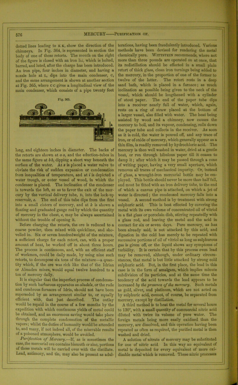 MERCURY Purification of. dotted lines lending to K ic, show the direction of the chimneys. In Fig. 364, is represented in section the body of one of these retorts. The mouth on the right of the figure is closed with an iron lid, which is bolted, barred, and luted, after the charge has been introduced. An iron pipe, four inches in diameter, and having a nozzle hole at L, dips into the main condenser, c, and the same arrangement is shown at another section at Fig. 365, where c c gives a longitudinal view of the main condenser, which consists of a pipe twenty feet Fig. 365. long, and eighteen inches in diameter. The backs of the retorts are shown at a a, and the eduction-tubes in the same figure at b b, dipping a short way beneath the surface of the water. At z is placed a water valve to obviate the risk of sudden expansion or condensation from inequalities of temperature, and at i is depicted a water trough, or outer vessel of wood, in which the condenser is placed. The inclination of the condenser is towards the left, so as to favor the exit of the mer- cury by the vertical deliver}' tube, D, into the lock-up reservoir, e. The end of this tube dips from the first into a small cistern of mercury, and at Jc is shown a floating and graduated gauge rod by which the quantity of mercury in the chest, e, may be always ascertained without the trouble of opening it. Before charging the retorts, the ore is reduced to a coarse powder, then mixed with quicklime, and sho- velled in. Six or seven hundredweight of the mixture, a sufficient charge for each retort, can, with a proper amount of heat, be worked off in about three hours. The process is continuous, and, with an efficient staff of workmen, could be daily made, by using nine such retorts, to decompose six tons of the mixture—a quan- tity which, if the ore was rich like that of the Idrian or Almaden mines, would equal twelve hundred to a ton of mercury daily. It is singular that the imperfect process of condensa- tion by such barbarous apparatus as aludels, or the rude and cumbrous furnaces of Idria, should not have been superseded by an arrangement similar to, or equally efficient with, that just described. The outlay would be repaid in the course of a few months by the expedition with which continuous yields of metal could be obtained, and an enormous saving would take place through the complete condensation of the metallic vapors; whilst the duties of humanity would be attended to, and many, if not indeed all, of the miserable results of a poisoned atmosphere, would be avoided. Purification of Mercury.-—If, as is sometimes the case, the mercurial ore contains bismuth or zinc, portions of these metals will be carried over with the distillate. Lead, antimony, and tin, may also be present as adul- terations, having been fraudulently introduced. Various methods have been devised for rendering tire metal chemically pure. Wittstein recommends, where not more than three pounds are operated on at once, that its redistillation should be effected in a small plain retort of thick glass, clean iron turnings being added to the mercury, in the proportion of one of the former to twelve of the latter. The retort rests in a deep sand bath, which is placed in a furnace; as much inclination as possible being given to the neck of the vessel, which should be lengthened with a cylinder of stout paper. The end of the paper tube dips into a receiver nearly full of water, which, again, rests on a ring of straw placed at the bottom of a larger vessel, also filled with water. The heat being assisted by wood and a chimney, now causes the mercury to boil, and its vapour, condensing, rolls down the paper tube and collects in the receiver. As soon as it is cold, the water is poured off, and any trace of iron, or of oxide of mercury, which generally appear as a thin film, is readily removed by hydrochloric acid. The mercury is then well washed in water, dried at a gentle heat, or run through bibulous paper till it ceases to damp it; after which it may be passed through a cone of writing paper, having a very small aperture, which removes all traces of mechanical impurity. Or, instead of glass, a wrought-iron mercurial bottle may be em- ployed. This bottle should never be more than half full, and must be fitted with an iron delivery tube, to the end of which a canvas pipe is attached, on which a jet of water is directed ; the condensed mercury falls into a vessel. A second method is by treatment with strong sulphuric acid. This is best effected by covering the metal with its own volume of concentrated oil of vitriol in a flat glass or porcelain dish, stirring repeatedly with a glass rod, and leaving the metal and the acid in contact for six or seven days. Pure mercury, as has been already said, is not attacked by this acid, and digestion in the cold has merely to be repeated with successive portions of oil of vitriol as long as sulphurous gas is given off, or the liquid shows any symptoms of turbidity. It is certain that by this process even lead may be removed, although, under ordinary circum- stances, that metal is but little attacked by strong cold sulphuric acid. But, in the first place, the lead in this case is in the form of amalgam, which implies minute subdivision of its particles, and at the same time the tendency of the acid towards the lead appears to be increased by the presence of the mercury. Such metals as gold, silver, and platinum, which are not acted on by sulphuric acid, cannot, of course, be separated from mercury, except by distillation. A third method is to heat the metal for several hours to 130°, with a small quantity of commercial nitric acid diluted with twice its volume of pure water. The foreign metals being more easily oxidised than the mercury, are dissolved, and this operation having been repeated as often as required, the purified metal is then washed and dried. A solution of nitrate of mercury may be substituted for one of nitric acid. In this way an equivalent of metal is deposited for every equivalent of more oxi- disable metal which is removed. These nitric processes
