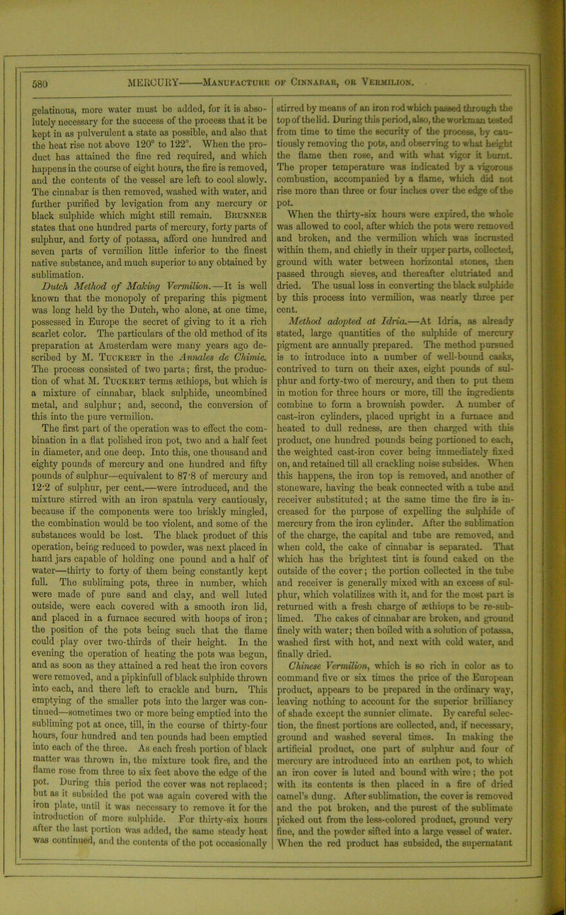 gelatinous, more water must be added, for it is abso- lutely necessary for the success of the process that it be kept in as pulverulent a state as possible, and also that the heat rise not above 120° to 122°. When the pro- duct has attained the fine red required, and which happens in the course of eight hours, the fire is removed, and the contents of the vessel are left to cool slowly. The cinnabar is then removed, washed with water, and further purified by levigation from any mercury or black sulphide which might still remain. Brunner states that one hundred parts of mercury, forty parts of sulphur, and forty of potassa, afford one hundred and seven parts of vermilion little inferior to the finest native substance, and much superior to any obtained by sublimation. Dutch Method of Making Vermilion.—It is well known that the monopoly of preparing this pigment was long held by the Dutch, who alone, at one time, possessed in Europe the secret of giving to it a rich scarlet color. The particulars of the old method of its preparation at Amsterdam were many years ago de- scribed by M. Tuckert in the Annales de Cliimie. The process consisted of two parts; first, the produc- tion of what M. Tuckert terms sethiops, but which is a mixture of cinnabar, black sulphide, uncombined metal, and sulphur; and, second, the conversion of this into the pure vermilion. The first part of the operation was to effect the com- bination in a flat polished iron pot, two and a half feet in diameter, and one deep. Into this, one thousand and eighty pounds of mercury and one hundred and fifty pounds of sulphur—equivalent to 87 8 of mercury and 12-2 of sulphur, per cent.—were introduced, and the mixture stirred with an iron spatula very cautiously, because if the components were too briskly mingled, the combination would be too violent, and some of the substances would be lost. The black product of this operation, being reduced to powder, was next placed in hand jars capable of holding one pound and a half of water—thirty to forty of them being constantly kept full. The subliming pots, three in number, which were made of pure sand and clay, and well luted outside, were each covered with a smooth iron lid, and placed in a furnace secured with hoops of iron; the position of the pots being such that the flame could play over two-thirds of their height. In the evening the operation of heating the pots was begun, and as soon as they attained a red heat the iron covers were removed, and a pipkinfull of black sulphide thrown into each, and there left to crackle and burn. This emptying of the smaller pots into the larger was con- tinued—sometimes two or more being emptied into the subliming pot at once, till, in the course of thirty-four hours, four hundred and ten pounds had been emptied into each of the three. As each fresh portion of black matter was thrown in, the mixture took fire, aDd the flame rose from three to 6ix feet above the edge of the pot. During this period the cover was notreplacod; but as it subsided the pot was again covered with the iron plate, until it was necessary to remove it for the introduction of more Bulphide. For thirty-six hours after the last portion was added, the same steady heat was continued, and the contents of the pot occasionally stirred by means of an iron rod which passed through the top of the lid. During this period, alBO, the workman tested from time to time the security of the process, by cau- tiously removing the pots, and observing to what height the flame then rose, and with what vigor it burnt. The proper temperature was indicated by a vigorous combustion, accompanied by a flame, which did not rise more than three or four inches over the edge of the pot. When the thirty-six hours were expired, the whole was allowed to cool, after which the pots were removed and broken, and the vermilion which was inerusted within them, and chiefly in their upper parts, collected, ground with water between horizontal stones, then passed through sieves, and thereafter elutriated and dried. The usual loss in converting the black sulphide by this process into vermilion, was nearly three per cent. Method adopted at Idria.—At Idria, as already stated, large quantities of the sulphide of mercury pigment are annually prepared. The method pursued is to introduce into a number of wall-bound casks, contrived to turn on their axes, eight pounds of sul- phur and forty-two of mercury, and then to put them in motion for three hours or more, till the ingredients combine to form a browmish powder. A number of cast-iron cylinders, placed upright in a furnace and heated to dull redness, are then charged with this product, one hundred pounds being portioned to each, the weighted cast-iron cover being immediately fixed on, and retained till all crackling noise subsides. When this happens, the iron top is removed, and another of stoneware, having the beak connected with a tube and receiver substituted; at the same time the fire is in- creased for the purpose of expelling the sulphide of mercury from the iron cylinder. After the sublimation of the charge, the capital and tube are removed, and when cold, the cake of cinnabar is separated. That which has the brightest tint is found caked on the outside of the cover; the portion collected in the tube and receiver is generally mixed with an excess of sul- phur, which volatilizes with it, and for the most part is returned with a fresh charge of sethiops to be re-sub- limed. The cakes of cinnabar are broken, and ground finely with water; then boiled with a solution of potassa, washed first with hot, and next with cold water, and finally dried. Chinese Vermilion, which is so rich in color as to command five or six times the price of the European product, appears to be prepared in the ordinary way, leaving nothing to account for the superior brilliancy of shade except the sunnier climate. By careful selec- tion, the finest portions are collected, and, if necessary, ground and washed several times. In making the artificial product, one part of sulphur and four of mercury are introduced into an earthen pot, to which an iron cover is luted and bound with wire; the pot with its contents is then placed in a fire of dried camel’s dung. After sublimation, the cover is removed and the pot broken, and the purest of the sublimate picked out from the less-colored product, ground very fine, and the powder sifted into a large vessel of water. When the red product has subsided, the supernatant