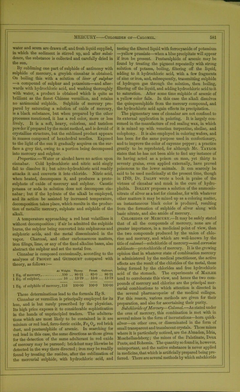 water and scum are drawn off, and fresh liquid supplied, in which the sediment is stirred up, and after subsi- dence, the substance is collected and carefully dried in the 6un. By subliming one part of sulphide of antimony with sulphide of mercury, a greyish cinnabar is obtained. On boiling this with a solution of liver of sulphur —a compound of sulphur and potassium—and after- wards with hydrochloric acid, and washing thoroughly with water, a product is obtained which is quite as brilliant as the finest Chinese vermilion, and retains no antimonial sulphide. Sulphide of mercury pre- pared by saturating a solution of oxide of mercury, is a black substance, but when prepared by the other processes mentioned, it has a red color, more or less lively. It is a soft, heavy, colorless, and tasteless powder if prepared by the moist method, and is devoid of crystalline structure, but the sublimed product appears in masses composed of hexahedral needles. Exposed to the light of the sun it gradually acquires on the sur- face a grey tint, owing to a portion being decomposed into mercury and sulphur. Properties.—Water or alcohol have no action upon cinnabar. Cold hydrochloric and nitric acid singly fail to dissolve it; but uitro-hydrochloric acid readily attacks it and converts it into chloride. Nitric acid, when heated, decomposes it, and produces a proto- sulphate of oxide of mercury and sulphur. Caustic potassa or soda in solution does not decompose cin- nabar ; but if the hydrate of the alkali be employed, and its action be assisted by increased temperature, decomposition takes place, which results in the produc- tion of metallic mercury, sulphate and sulphide of the alkali. A temperature approaching a red heat volatilizes it without decomposition ; if air be admitted the sulphide bums, the sulphur being converted into sulphurous and sulphuric acids, and the metal disseminated in the vapor. Charcoal, and other carbonaceous matters, iron filings, lime, or any of the fixed alkaline bases, also abstract the sulphur and set the metal free. Cinnabar is composed centesimally, according to the analyses of Proust and Guibourt compared with theory, as follows :— At Weight. Theory. Prouat. Guibourt, 1 Eq, of mercury, 100 .. 86*21 .. 85*0 .. 86*21 1 Eq. of sulphur, 16 .. 13-79 .. 15-0 .. 13-79 1 Eq. of sulphide of mercury,. 116 100-00 100-0 100-00 These determinations lead to the formula Hg S. Cinnabar or vermilion is principally employed for its hue, and is but rarely prescribed by the physician. Its high price exposes it to considerable sophistication in the hands of unprincipled traders. The adultera- tions which are most likely to be contained in it are minium or red lead, fcrro-ferric oxide, Feg 04, red brick dust, and pcntasulphide of arsenic. In searching for red lead in this case, the same directions as those given for the detection of the same adulterant in red oxide of mercury may be pursued; brickdust may likewise be detected in the way there directed ; iron may be readily found by treating the residue, after the sublimation of the mercurial sulphide, with hydrochloric acid, and testing the filtered liquid with ferrocyanide of potassium —yellow prussiate—when a blue precipitate will appear if iron be present. Pentasulphide of arsenic may be found by treating the pigment repeatedly with strong solution of potassa, boiling, filtering off the liquid, adding to it hydrochloric acid, with a few fragments of zinc or iron, and, subsequently, transmitting sulphide of hydrogen gas through the solution, then boiling, filtering off the liquid, and adding hydrochloric acid to it to saturation. After some time sulphide of arsenic of a yellow color falls. In this case the alkali dissolves the quinquesulphide from the mercury compound, and the hydrochloric acid again effects its precipitation. The pigmentary uses of cinnabar are not confined to its external application in painting. It is largely con- sumed in the manufacture of red sealing wax, in which it is mixed up with Venetian turpentine, shellac, and colophony. It is also employed in coloring wafers, and has been for the same purpose used in confectionary, and to improve the color of cayenne pepper; a practice greatly to be reprobated, for although Mr. Taylok states that he has not been able to find any instance of its having acted as a poison on man, yet thirty to seventy grains, even applied externally, have proved poisonous to the lower animals. It can scarcely be said to be used medicinally at the present time, though in 1769, Dr. Dalby wrote a book in praise of the virtues of cinnabar and musk in the cure of hydro- phobia. Bolley proposes a solution of the ammonio- nitrate of silver as a test for cinnabar, for with whatever other matters it may be mixed up as a coloring matter, an instantaneous black color is produced, resulting from the formation of sulphide of silver along with basic nitrate, and also amide of mercury. Chlorides of Mercury.—It may be safely stated that of all the compounds of mercury, none are of greater importance, in a medicinal point of view, than the two compounds produced by the union of chlo- rine and mercury, and which are well-known by the title of calomel—subchloride of mercury—and corrosive sublimate—protochloride of mercury. It is the growing opinion that in whatever state of combination mercury is administered by the medical practitioner, the active effects are the result of the chlorides of the metal, these being formed by the chlorides and free hydrochloric acid of the stomach. The experiments of Mailue tend to corroborate this view, and hence the two com- pounds of mercury and chlorine are the principal mer- curial combinations to which attention is directed in the several pharmacopoeia! of the medical colleges. For this reason, various methods are given for their preparation, and also for ascertaining their purity. Subchloride of Mercury—Calomel.—As stated under the ores of mercury, this combination is met with in several mines in the form of incrustations—horn quick- silver—on other ores, or disseminated in the form of small transparent and translucent crystals. Those mines where it is particularly noticed, are the Almaden, Idria, Moschellandsberg; the mines of the Palatinate, Deux Ponts, and Bohemia. The quantity so found is, however, unimportant, and the native substance is never applied in medicine, that which is artificially prepared being pre- ferred. There arc several methods by which subchlorido