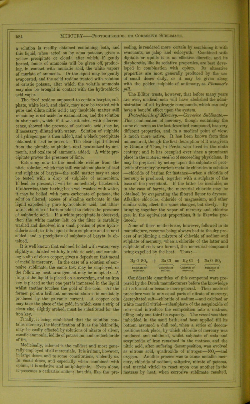 a solution is readily obtained containing both, and this liquid, when acted on by aqua potass®, gives a yellow precipitate or cloud; after which, if gently heated, fumes of ammonia will bo given off, produc- ing, in contact with muriatic acid, the white vapors of muriate of ammonia. Or the liquid may be gently evaporated, and the solid residue treated with solution of caustic potassa, after which the volatile ammonia may also be brought in contact with the hydrochloric acid vapor. The fixed residue supposed to contain barytic, sul- phate, white lead, and chalk, may now be treated with pure and dilute nitric acid; any insoluble matter still remaining is set aside for examination, and the solution in nitric acid, which, if it was attended with efferves- cence, showed the presence of carbonic acid, may be, if necessary, diluted with water. Solution of sulphide of hydrogen gas is then added, and a black precipitate obtained, if lead be present. The clear liquid filtered from the plumbic sulphide is next neutralized by am- monia, and oxalate of ammonia added. A white pre- cipitate proves the presence of lime. Returning now to the insoluble residue from the nitric solution, which may still contain sulphate of lead and sulphate of baryta—the solid matter may at once be tested with a drop of sulphide of ammonium. If lead be present, it will be immediately blackened. If otherwise, then having been well washed with water, it may be boiled with pure carbonate of potassa, the solution filtered, excess of alkaline carbonate in the liquid expelled by pure hydrochloric acid, and after- wards chloride of barium added to detect the presence of sulphuric acid. If a white precipitate is observed, then the white matter left on the filter is carefully washed and dissolved in a small portion of pure hydro- chloric acid; to this liquid dilute sulphuric acid is next added, and a precipitate of sulphate of baryta is ob- tained. It is well known that calomel boiled with water, very slightly acidulated with hydrochloric acid, and contain- ing a slip of clean copper, gives a deposit on that metal of metallic mercury. In the case of a solution of cor- rosive sublimate, the same test may be employed, or the following neat arrangement may be adopted:—A drop of the liquid is placed on a sovereign, and an iron key is placed so that one part is immersed in the liquid whilst another touches the gold of the coin. At the former point a brilliant mercurial stain is immediately produced by the galvanic current. A copper coin may take the place of the gold, in which case a strip of clean zinc, slightly arched, must be substituted for the iron key. Finally, it being established that the solution con- tains mercury, the identification of it, aB the bichloride, may be easily effected by solutions of nitrate of silver, caustic ammonia, iodide of potassium, and protochloride of tin. Medicinally, calomel is the mildest and most gene- rally employed of all mercurials. It is irritant, however, in large doses, and to some constitutions, violently so. In small doses, and especially when combined with opium, it is sedative and antiphlogistic. Even alone, it possesses a cathartic action; but this, like the pre- ceding, is rendered more certain by combining it with evacuants, as jalap and colocynth. Combined with digitalis or squills it is an effective diuretic, and its diaphoretic, like its sedative properties, are best deve- loped in combination with opium. Its alterative properties are most generally produced by the use of small doses daily, or it may be given along with the golden sulphide of antimony, as Plummer’s pill. The Editor trusts, however, that before many years are over, medical men will have abolished the admi- nistration of all hydrargic compounds, which can only have a baneful effect upon the system. Protochloride of Mercury.— Corrosive Suhlimale.— This combination of mercury, though containing the same elements as the last described compound, has very7 different properties, and, in a medical point of view, is much more active. It has been known from time immemorial, though the first description of it was given by Geber of Thus, in Persia, who lived in the ninth century; and it has occupied ever since a prominent place in the materia medica of succeeding physicians. It may be prepared by acting upon the sulphate of prot- oxide of mercury by various metallic chlorides in solution —chloride of barium for instance—when a chloride of mercury is produced, together with a sulphate of the base of the precipitant. If the latter be insoluble, as in the case of baryta, the mercurial chloride may be obtained by evaporating the filtered liquor to dryness. Alkaline chlorides, chloride of magnesium, and other similar salts, effect the same changes, but slowly. By bringing together the vapor of mercury and chlorine gas, in the equivalent proportions, it is likewise pro- duced. None of these methods are, however, followed in its manufacture, recourse being always had to the dry pro- cess of subliming a mixture of chloride of sodium and sulphate of mercury, when a chloride of the latter and sulphate of soda are formed, the mercurial compound being expelled by the heat. Thus:— Hg 0 S03 + Na Cl = Hg Cl + Na 0 SOs Sulphate of Chloride of Chloride of Sulphate of mercury. sodium. mercury. soda Considerable quantities of this compound were pre- pared by the Dutch manufacturers before the knowledge of its formation became more general. Their mode of procedure was to mix equal parts of nitrate of mercury, decrepitated salt—chloride of sodium—and calcined or white martial vitriol—subsulphate of the sesqnioxide of iron—and introduce the composition into a matrass, filling only one-third its capacity. The vessel was then imbedded in the sand bath, and heat applied till its bottom assumed a dull red, when a series of decom- positions took place, by which chloride of mercury was produced and sublimed, whilst sulphate of soda and sesqnioxide of iron remained in the matrass, and the nitric acid, after suffering decomposition, was evolved as nitrous acid, quadroxide of nitrogen—N04—and oxygen. Another process was to cause metallic mer- cury, chloride of sodium, saltpetre, nitrate of potassa, and martial vitriol to react upon one another in the matrass by heat, when corrosive sublimate resulted.