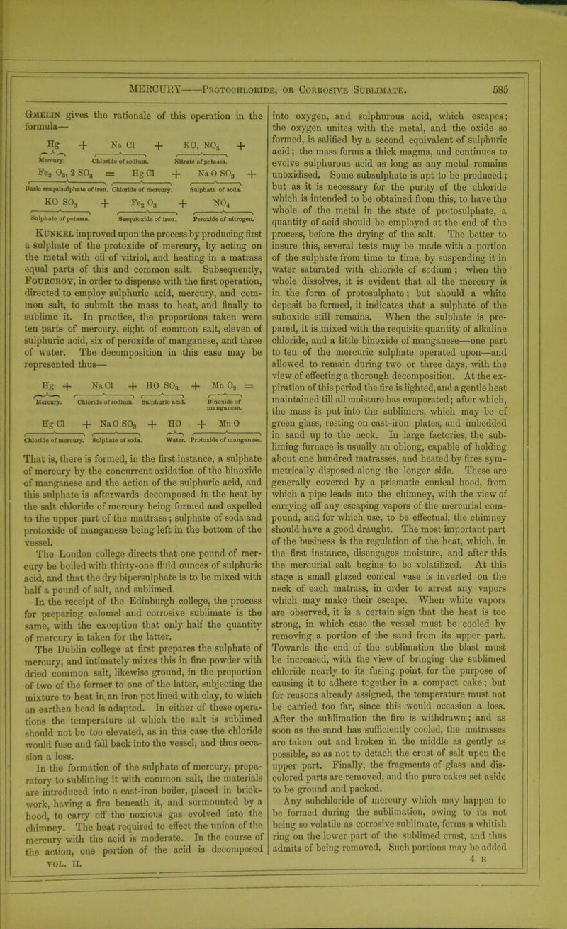 Gmelin gives the rationale of this operation in the formula— -f Na Cl + KO, NOs + Mercury. Chloride of sodium. Nitrate of potassa. Fe2 Os, 2 SOs = Eg Cl + Na 0 S03 -f ' 7^ < * , , * , Basic sesquisuiphate of iron. Chloride of mercury. Sulphate of soda. KO S03 + Fe2 03 + N04 z- » , ' ■, , * > Sulphate of potassa. Sesquioxide of iron. Peroxide of nitrogen. Kunkel improved upon the process by producing first a sulphate of the protoxide of mercury, by acting on the metal with oil of vitriol, and heating in a matrass equal parts of this and common salt. Subsequently, Fourcroy, in order to dispense with the first operation, directed to employ sulphuric acid, mercury, and com- mon salt, to submit the mass to heat, and finally to sublime it. In practice, the proportions taken were ten parts of mercury, eight of common salt, eleven of sulphuric acid, six of peroxide of manganese, and three of water. The decomposition in this case may be represented thus— Hg -f Na Cl + HO S03 + Mn 02 = Mercury. Chloride of sodium. 8ulphuric acid. Binoxide of manganese. Hg Cl + NaO S03 -f- HO + MnO Chloride of mercury. Sulphate of soda. Water. Protoxide of manganese. That is, there is formed, in the first instance, a sulphate of mercury by the concurrent oxidation of the binoxide of manganese and the action of the sulphuric acid, and this sulphate is afterwards decomposed in the heat by the salt chloride of mercury being formed and expelled to the upper part of the mattrass ; sulphate of soda and protoxide of manganese being left in the bottom of the vessel. The London college directs that one pound of mer- cury be boiled with thirty-one fluid ounces of sulphuric acid, and that the dry bipersulphate is to be mixed with half a pound of salt, and sublimed. In the receipt of the Edinburgh college, the process for preparing calomel and corrosive sublimate is the same, with the exception that only half the quantity of mercury is taken for the latter. The Dublin college at first prepares the sulphate of mercury, and intimately mixes this in fine powder with dried common salt, likewise ground, in the proportion of two of the former to one of the latter, subjecting the mixture to heat in. an iron pot lined with clay, to which an earthen head is adapted. In either of these opera- tions the temperature at which the salt is sublimed should not be too elevated, as in this case the chloride would fuse and fall back into the vessel, and thus occa- sion a loss. In the formation of the sulphate of mercury, prepa- ratory to subliming it with common salt, the materials are introduced into a cast-iron boiler, placed in brick- work, having a fire beneath it, and surmounted by a hood, to carry off the noxious gas evolved into the chimney. The heat required to effect the union of the mercury with the acid is moderate. In the course of the action, one portion of the acid is decomposed VOL. II. into oxygen, and sulphurous acid, which escapes; the oxygen unites with the metal, and the oxide so formed, is salified by a second equivalent of sulphuric acid; the mass forms a thick magma, and continues to evolve sulphurous acid as long as any metal remains unoxidised. Some subsulphate is apt to be produced ; but as it is necessary for the purity of the chloride which is intended to be obtained from this, to have the whole of the metal in the state of protosulphate, a quantity of acid should be employed at the end of the process, before the drying of the salt. The better to insure this, several tests may be made with a portion of the sulphate from time to time, by suspending it in water saturated with chloride of sodium; when the whole dissolves, it is evident that all the mercury is in the form of protosulphate; but should a white deposit be formed, it indicates that a sulphate of the suboxide still remains. When the sulphate is pre- pared, it is mixed with the requisite quantity of alkaline chloride, and a little binoxide of manganese—one part to ten of the mercuric sulphate operated upon—and allowed to remain during two or three days, with the view of effecting a thorough decomposition. At the ex- piration of this period the fire is lighted, and a gentle heat maintained till all moisture has evaporated; after which, the mass is put into the sublimers, which may be of green glass, resting on cast-iron plates, and imbedded in sand up to the neck. In large factories, the sub- liming furnace is usually an oblong, capable of holding about one hundred matrasses, and heated by fires sym- metrically disposed along the longer side. These are generally covered by a prismatic conical hood, from which a pipe leads into the chimney, with the view of carrying off any escaping vapors of the mercurial com- pound, and for which use, to be effectual, the chimney should have a good draught. The most important part of the business is the regulation of the heat, which, in the first instance, disengages moisture, and after this the mercurial salt begins to be volatilized. At this stage a small glazed conical vase is inverted on the neck of each matrass, in order to arrest any vapors which may make their escape. When white vapors are observed, it is a certain sign that the heat is too strong, in which case the vessel must be cooled by removing a portion of the sand from its upper part. Towards the end of the sublimation the blast must be increased, with the view of bringing the sublimed chloride nearly to its fusing point, for the puipose of causing it to adhere together in a compact cake; but for reasons already assigned, the temperature must not be earned too far, since this would occasion a loss. After the sublimation the fire is withdrawn; and as soon as the sand has sufficiently cooled, the matrasses are taken out and broken in the middle as gently as possible, so as not to detach the crust of salt upon the upper part. Finally, the fragments of glass and dis- colored parts are removed, and the pure cakes set aside to be ground and packed. Any subchloride of mercury which may happen to be formed during the sublimation, owing to its not being so volatile as corrosive sublimate, forms a whitish ring on the lower part of the sublimed crust, and thus admits of being removed. Such portions may be added 4 E