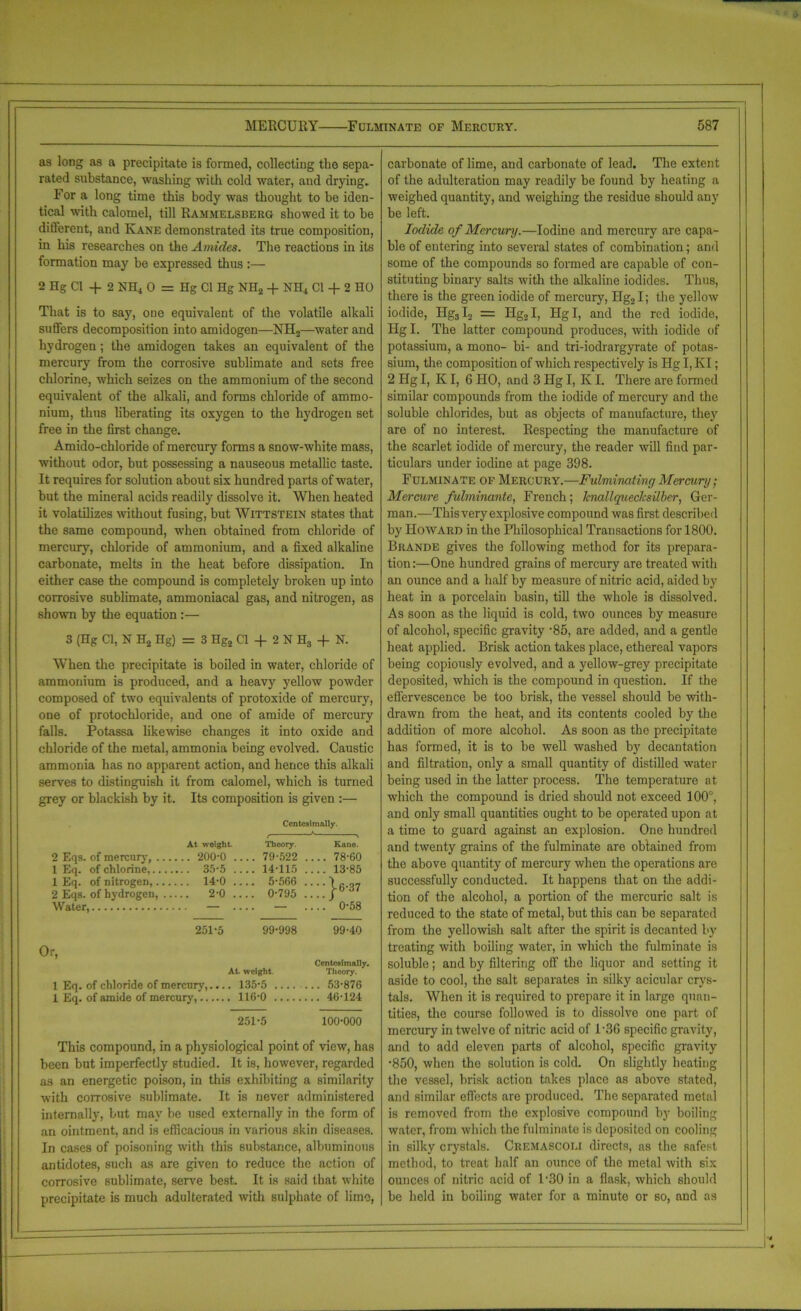 MERCURY Fulminate of Mercury. as long as a precipitate is formed, collecting the sepa- rated substance, washing with cold water, and drying. For a long time this body was thought to be iden- tical with calomel, till Rammelsberg showed it to be dilferent, and Kane demonstrated its true composition, in his researches on the Amides. The reactions in its formation may be expressed thus :— 2 Hg Cl -f 2 NH4 0 = Hg Cl Hg NH2 + NH4 Cl + 2 HO That is to sa)q one equivalent of the volatile alkali suffers decomposition into amidogen—NH2—water and hydrogen; the amidogen takes an equivalent of the mercury from the corrosive sublimate and sets free chlorine, which seizes on the ammonium of the second equivalent of the alkali, and forms chloride of ammo- nium, thus liberating its oxygen to the hydrogen set free in the first change. Amido-chloride of mercury forms a snow-white mass, without odor, but possessing a nauseous metallic taste. It requires for solution about six hundred parts of water, but the mineral acids readily dissolve it. When heated it volatilizes without fusing, but Wittstein states that the same compound, when obtained from chloride of mercury, chloride of ammonium, and a fixed alkaline carbonate, melts in the heat before dissipation. In either case the compound is completely broken up into corrosive sublimate, ammoniacal gas, and nitrogen, as shown by the equation :— 3 (Hg Cl, N H2 Hg) = 3 Hg2 Cl + 2 N H3 + N. When the precipitate is boiled in water, chloride of ammonium is produced, and a heavy yellow powder composed of two equivalents of protoxide of mercury, one of protochloride, and one of amide of mercury falls. Potassa likewise changes it into oxide and chloride of the metal, ammonia being evolved. Caustic ammonia has no apparent action, and hence this alkali serves to distinguish it from calomel, which is turned grey or blackish by it. Its composition is given :— Ccntcsimally. 2 Eqs. of mercury, ... 1 Eq. of chlorine,... 1 Eq. of nitrogen,... 2 Eqs. of hydrogen, .. Water, At weight. ... 200-0 ... 35-5 .. . 14-0 ... 2-0 Theory. ... 79-522 ... 14-115 ... 5-566 ... 0-795 Kane. ... 78-60 ... 13-85 ••• j-6-37 '. ’. ’. ) 0-58 251-5 99-998 99-40 Or, At. weight. 1 Eq. of chloride of mercury,.... 135-5 1 Eq. of amide of mercury, 116-0 Ccntesimally. Theory. .. 53-876 .. 46-124 251-5 100-000 This compound, in a physiological point of view, has been but imperfectly studied. It is, however, regarded as an energetic poison, in this exhibiting a similarity with corrosive sublimate. It is never administered internally, but may be used externally in the form of an ointment, and is efficacious in various skin diseases. In cases of poisoning with this substance, albuminous antidotes, such as are given to reduce the action of corrosive sublimate, serve best. It is said that white precipitate is much adulterated with sulphate of lime, 587 carbonate of lime, and carbonate of lead. The extent of the adulteration may readily be found by heating a weighed quantity, and weighing the residue should any be left. Iodide of Mercury.—Iodine and mercury are capa- ble of entering into several states of combination; and some of the compounds so formed are capable of con- stituting binary salts with the alkaline iodides. Thus, there is the green iodide of mercury, Hg21; the yellow iodide, Hg3I2 = Hg2I, Hgl, and the red iodide, Hg I. The latter compound produces, with iodide of potassium, a mono- bi- and tri-iodrargyrate of potas- sium, the composition of which respectively is Hg I, KI; 2 Hg I, K I, 6 HO, and 3 Hg I, Iv I. There are formed similar compounds from the iodide of mercury and the soluble chlorides, but as objects of manufacture, they are of no interest. Respecting the manufacture of the scarlet iodide of mercury, the reader will find par- ticulars under iodine at page 398. Fulminate of Mercury.—Fulminating Mercury ■ Mercure fulminante, French; knallquecJcsilber, Ger- man.—Thisvery explosive compound was first described by Howard in the Philosophical Transactions for 1800. Brande gives the following method for its prepara- tion :—One hundred grains of mercury are treated with an ounce and a half by measure of nitric acid, aided by heat in a porcelain basin, till the whole is dissolved. As soon as the liquid is cold, two ounces by measure of alcohol, specific gravity ‘85, are added, and a gentle heat applied. Brisk action takes place, ethereal vapors being copiously evolved, and a yellow-grey precipitate deposited, which is the compound in question. If the effervescence be too brisk, the vessel should be with- drawn from the heat, and its contents cooled by the addition of more alcohol. As soon as the precipitate has formed, it is to be well washed by decantation and filtration, only a small quantity of distilled water being used in the latter process. The temperature at which the compound is dried should not exceed 100°, and only small quantities ought to be operated upon at a time to guard against an explosion. One hundred and twenty grains of the fulminate are obtained from the above quantity of mercury when the operations are successfully conducted. It happens that on the addi- tion of the alcohol, a portion of the mercuric salt is reduced to the state of metal, but this can be separated from the yellowish salt after the spirit is decanted by treating with boiling water, in which the fulminate is soluble; and by filtering off the liquor and setting it aside to cool, the salt separates in silky acicular crys- tals. When it is required to prepare it in large quan- tities, the course followed is to dissolve one part of mercury in twelve of nitric acid of I‘3(5 specific gravity, and to add eleven parts of alcohol, specific gravity •850, when the solution is cold. On slightly heating the vessel, brisk action takes place as above stated, and similar effects are produced. The separated metal is removed from the explosive compound by boiling water, from which the fulminate is deposited on cooling in silky crystals. Cremascoli directs, as the safest method, to treat half an ounce of the metal with six ounces of nitric acid of l-30 in a flask, which should be held in boiling water for a minute or so, and as