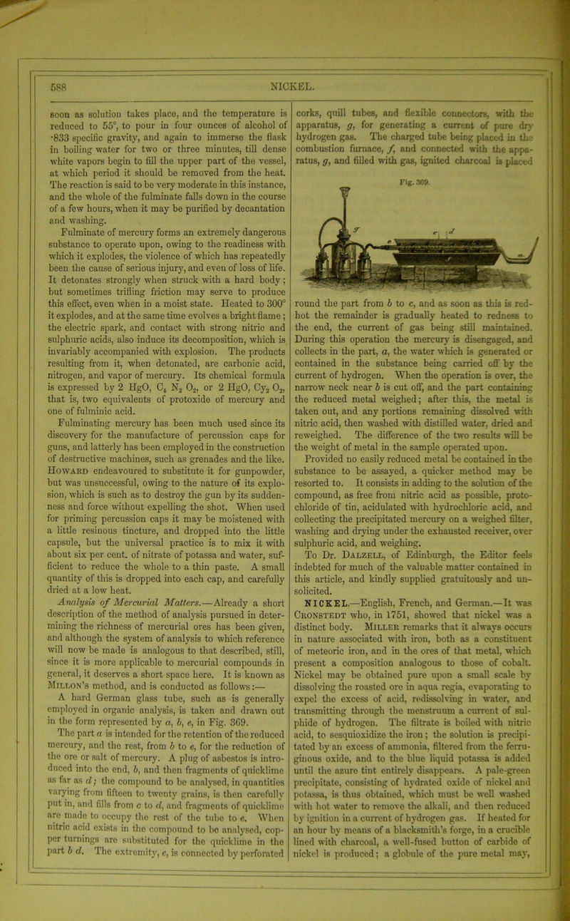 soon as solution takes place, and the temperature is reduced to 55°, to pour in four ounces of alcohol of •833 specific gravity, and again to immerse the flask in boiling water for two or three minutes, till dense white vapors begin to fill the upper part of the vessel, at which period it should be removed from the heat. The reaction is said to be very moderate in this instance, and the whole of the fulminate falls down in the course of a few hours, when it may be purified by decantation and washing. Fulminate of mercury forms an extremely dangerous substance to operate upon, owing to the readiness with which it explodes, the violence of which has repeatedly been the cause of serious injury, and even of loss of life. It detonates strongly when struck with a hard body; but sometimes trifling friction may serve to produce this effect, even when in a moist state. Heated to 300° it explodes, and at the same time evolves a bright flame; the electric spark, and contact with strong nitric and sulphuric acids, also induce its decomposition, which is invariably accompanied with explosion. The products resulting from it, when detonated, are carbonic acid, nitrogen, and vapor of mercury. Its chemical formula is expressed by 2 HgO, C4 N2 02, or 2 HgO, Cy2 02, that is, two equivalents of protoxide of mercury and one of fulminic acid. Fulminating mercury has been much used since its discovery for the manufacture of percussion caps for guns, and latterly has been employed in the construction of destructive machines, such as grenades and the like. Howard endeavoured to substitute it for gunpowder, but was unsuccessful, owing to the nature of its explo- sion, which is such as to destroy the gun by its sudden- ness and force without expelling the shot. When used for priming percussion caps it may be moistened with a little resinous tincture, and dropped into the little capsule, but the universal practice is to mix it with about six per cent, of nitrate of potassa and water, suf- ficient to reduce the whole to a thin paste. A small quantity of this is dropped into each cap, and carefully dried at a low heat. Analysis of Mercurial Matters.—Already a short description of the method of analysis pursued in deter- mining the richness of mercurial ores has been given, and although the system of analysis to which reference will now be made is analogous to that described, still, since it is more applicable to mercurial compounds in general, it deserves a short space here. It is known as Millon’s method, and is conducted as follows:— A hard German glass tube, such as is generally employed in organic analysis, is taken and drawn out in the form represented by a, b, e, in Fig. 3G9. The part a is intended for the retention of the reduced mercury, and the rest, from b to e, for the reduction of the ore or salt of mercury. A plug of asbestos is intro- duced into the end, b, and then fragments of quicklime as far as d; the compound to be analysed, in quantities varying from fifteen to twenty grains, is then carefully put in, and fills from c to d, and fragments of quicklime are made to occupy the rest of the tube to c. When nitric acid exists in the compound to bo analysed, cop- per turnings arc substituted for the quicklime in the part b d. I lie extremity, e, is connected by perforated corks, quill tubes, and flexible connectors, with the apparatus, g, for generating a current of pure dry hydrogen gas. The charged tube being placed in the combustion furnace, f and connected with the appa- ratus, g, and filled with gas, ignited charcoal is placed Fig. 369. round the part from b to c, and as soon as this is red- hot the remainder is gradually heated to redness to the end, the current of gas being still maintained. During this operation the mercury is disengaged, and collects in the part, a, the water which is generated or contained in the substance being carried off by the current of hydrogen. When the operation is over, the narrow neck near b is cut off, and the part containing the reduced metal weighed; after this, the metal is taken out, and any portions remaining dissolved with nitric acid, then washed with distilled water, dried and reweighed. The difference of the two results will be the weight of metal in the sample operated upon. Provided no easily reduced metal be contained in the substance to be assayed, a quicker method may be resorted to. It consists in adding to the solution of the compound, as free from nitric acid as possible, proto- chloride of tin, acidulated with hydrochloric acid, and collecting the precipitated mercury on a weighed filter, washing and drying under the exhausted receiver, over sulphuric acid, and weighing. To Dr. Dalzell, of Edinburgh, the Editor feels indebted for much of the valuable matter contained in this article, and kindly supplied gratuitously and un- solicited. NICKEL.—English, French, and German.—It was Cronstedt who, in 1751, showed that nickel was a distinct body. Miller remarks that it always occurs in nature associated with iron, both as a constituent of meteoric iron, and in the ores of that metal, which present a composition analogous to those of cobalt. Nickel may be obtained pure upon a small scale by dissolving the roasted ore in aqua regia, evaporating to expel the excess of acid, redissolving in water, and transmitting through the menstruum a current of sul- phide of hydrogen. The filtrate is boiled with nitric acid, to sesquioxidize the iron ; the solution is precipi- tated by an excess of ammonia, filtered from the ferru- ginous oxide, and to the blue liquid potassa is added until the azure tint entirely disappears. A pale-green precipitate, consisting of hydrated oxide of nickel and potassa, is thus obtained, which must be well washed with hot water to remove the alkali, and then reduced by ignition in a current of hydrogen gas. If heated for an hour by means of a blacksmith’s forge, in a crucible lined with charcoal, a well-fused button of carbide of nickel is produced; a globule of the pure metal may,