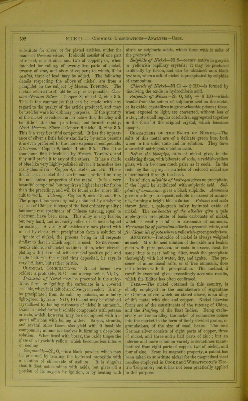 substitute for silver, or for plated articles, under the name of German silver. It should consist of one part of nickel, one of zinc, and two of copper; or, when intended for rolling, of twenty-five parts of nickel, twenty of zinc, and sixty of coppery to which, if for casting, three of lead may be added. The following details respecting the alloys of nickel, are from a pamphlet on the subject by Messrs. Topping. The metals referred to should be as pure as possible. Com- mon German Silver.—Copper 8, nickel 2, zinc 35. This is the commonest that can be made with any regard to the quality of the article produced, and may be used for ware for ordinary purposes. If the quantity of the nickel be reduced much below this, the alloy will be little better than pale brass, and tarnish rapidly. Good German Silver.—Copper 8 nickel 3, zinc 3 5. This is a very beautiful compound. It has the appear- ance of silver a little below standard ; by some persons it is even preferred to the more expensive compounds. Electrum.—Copper 8, nickel, 4, zinc 3-5. This is the compound first introduced by Messrs. Topping, and they still prefer it to any of the others. It has a shade of blue like very highly-polished silver: it tarnishes less easily than silver.—Copper 8, nickel 6, zinc 35. This is the richest in nickel that can be made, without injuring the mechanical properties of the metal. It is a very beautiful compound, but requires a higher heat for fusion than the preceding, and will be found rather more diffi- cult to work. Tutenag.—Copper 8, nickel 3, zinc 6'5. The proportions were originally obtained by analyzing a piece of Chinese tutenag of the best ordinary quality ; but some rare specimens of Chinese tutenag, equal to electrum, have been seen. This alloy is very fusible, but very hard, and not easily rolled : it is best adapted for casting. A variety of articles are now plated with nickel by electrolytic precipitation from a solution of sulphate of nickel, the process being in all respects similar to that in which copper is used. Smee recom- mends chloride of nickel as the solution, when electro- plating with this metal, with a nickel positive pole and single battery; the nickel thus deposited, he says, is very brilliant, but rather brittle. Chemical Combinations. — Nickel forms two oxides: a protoxide, Ni 0—and a sesquioxide, Ni2 08. Protoxide of Nickel may be procured in the anhy- drous form by igniting the carbonate in a covered crucible, when it is left of an olive-green color. It may be precipitated from its salts by potassa, as a bulky light-green hydrate—Ni 0, HO—and may be obtained crystallized by boiling carbonate of nickel in ammonia. Oxide of nickel forms insoluble compounds with potassa or soda, which, however, may be decomposed with fre- quent allusions with boiling water. Baryta, strontia, and several other bases, also yield with it insoluble compounds; ammonia dissolves it, forming a deep-blue solution. When fused with borax, the oxide tinges the glass of a hyacinth yellow, v'hich becomes less intense on cooling. Sesquioxide—Ni2 03—is a black powder, which may be procured by treating the hydrated protoxide with a solution of chloroxido of sodium. It is singular that it docs not combine with acids, but gives off a portion of its oxygen by ignition, or by heating with nitric or sulphuric acids, which form with it salts of the protoxide. Sulphide of Nickel—Ni S—occurs native in greyish or yellowish capillary crystals; it may be produced artificially by fusion, and can be obtained as a black hydrate, when a salt of nickel is precipitated by sulphide of ammonium. Chloride of Nickel—Ni Cl —j— 9 HO—is formed by dissolving the oxide in hydrochloric acid. Sulphate of Nickel—Ni 0, SOs -f- 6 HO—which results from the action of sulphuric acid on the metal, or its oxide, crystallizes in green .rhombic prisms; these, when exposed to light, are converted, without loss of water, into small regular octohedra, aggregated together in the form of the original crystal, which becomes opaque. Characters of the Salts of Nickel.—The salts of this metal are of a delicate green hue, both when in the solid state and in solution. They’ have a sweetish astringent metollic taste. Before the blowpipe, salts of nickel give, in the oxidating flame, with biborate of soda, a reddish-yellow glass, which becomes much paler as it cools. In the reducing flame, greyish particles of reduced nickel are disseminated through the bead. In solution sulphide of hydrogen gives no precipitate, if the liquid be acidulated with sulphuric acid. Sul- phide of ammonium gives a black sulphide. Ammonia gives a pale-green deposit, soluble in excess of ammo- nia, forming a bright blue solution. Potassa and soda throw down a pale-green bulky hydrated oxide of nickel. The carbonates of the alkalies give a pale apple-green precipitate of basic carbonate of nickel, which is readily soluble in carbonate of ammonia. Ferrocyanule of potassium affords a greenish white, and feiridcyanide of potassium a yellowish-green precipitate. Analysis.—Protoxide of nickel is always weighed - as such. Mix the acid solution of the oxide in a beaker glass with pure potassa, or soda in excess, heat for some time to near boiling, filter, wash the precipitate thoroughly with hot water, dry, and ignite. The pre- sence of ammoniacal salts, or of free ammonia, does not interfere with the precipitation. This method, if carefully executed, gives exceedingly accurate results, which the Editor has often confirmed. Uses.—The nickel obtained in this country, is chiefly employed for the manufacture of Argeutane or German silver, which, as stated above, is an alloy of this metal with zinc and copper. Nickel likewise forms one of the constituents of the tutenag of China, and the Pakfong of the East Indies. Being exclu- sively used as an alloy, the nickel of commerce comes into the market in the form of finely-divided grains, or granulations, of the size of small beans. The best German silver consists of eight, parts of copper, three of nickel, and three and a half parts of zinc; but an inferior and more common variety is sometimes manu- factured from eight parts of copper, two of nickel, and four of zinc. From its magnetic property, a patent has been taken to substitute nickel for the magnetised steel needles employed in Cooke and Wheatstone’s Elec- tric Telegraph ; but it has not been practically applied to this purpose.