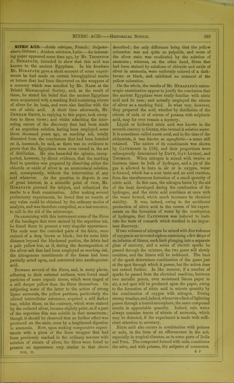 NITRIC ACID.—Acide nitrique, French; Salpeter- saure, German ; Acidum nitricum, Latin.—An interest- ing paper appeared some time ago, by Mr. Thornton J. Herapath, intended to show that this acid was known to the ancient Egyptians. In his brochure Mr. Herapath gave a short account of some experi- ments he had made on certain hieroglyphical marks or letters that had been discovered on the wrappers of a mummy which was unrolled by Mr. Nash at the Bristol Microscopical Society, and, as the result of these, he stated his belief that the ancient Egyptians were acquainted with a marking fluid containing nitrate of silver for its basis, and were also familiar with the use of nitric acid. A short time afterwards, Mr. Denham Smith, in replying to this paper, took excep- tion to these views; and whilst admitting the inter- esting nature of the discovery that had been made of an argentine solution having been employed some three thousand years ago, as marking ink, totally dissented from the conclusions that had been founded on it, inasmuch, he said, as there was no evidence to prove that the Egyptians were even versed in the art of distillation. He also hazarded the opinion, unsup- ported, however, by direct evidence, that the marking fluid in question was prepared by dissolving either the chloride or oxide of silver in an ammoniacal solution, and, consequently, without the intervention of any acid whatever. As the question in dispute is one of great interest, in a scientific point of view, Mr. Herapath pursued the subject, and submitted the marks to a fresh examination. After making several preliminary experiments, he found that no results of an}7 value could be obtained by the ordinary modes of analysis, and was therefore compelled, as a last resource, to call in the aid of the microscope. On examining with this instrument some of the fibres of the bandages that were stained by the argentine ink, he found them to present a very singular appearance. The ends near the corroded parts of the fabric, were stained of a deep brown or black; but for some little distance beyond the blackened portion, the fabric had a pale yellow hue, as if, during the decomposition of the silver salt that had been employed as marking ink, the nitrogenous constituents of the tissue had been partially acted upon, and converted into xanthoproteic acid. Between several of the fibres, and, in many places, adhering to their external surfaces, were found small particles of some organic tissue, which were tinged of a still deeper yellow than the fibres themselves. On subjecting some of the latter to the action of strong liquor ammonia, the yellow portions, particularly the altered intercellular substance, acquired a still darker hue, whilst those, on the contrary, which were stained by the reduced silver, became slightly paler, as if a part of the argentine film was soluble in that menstruum; though it should be observed that no further effect was produced on the stain, even by a lengthened digestion in ammonia. Now, upon making comparative experi- ments with a piece of the linen wrapper that had been previously marked in the ordinary manner with solution of nitrate of silver, the fibres were found to present an appearance very similar to that above VOL. II. described; the only difference being that the yellow coloration was not quite so palpable, and more of the silver stain was eradicated by the solution of ammonia; whereas, on the other hand, fibres that had been stained by solutions of chloride and oxide of silver in ammonia, were uniformly colored of a dark- brown or black, and exhibited no remnant of the yellow coloration. On the whole, the results of Mr. Herapath’s micro- scopic examination appear to justify the conclusion that the ancient Egyptians were really familiar with nitric acid and its uses; and actually employed the nitrate of silver as a marking fluid. In what way, however, they prepared the acid, whether by distillation of the nitrate of soda or of nitrate of potassa with sulphuric acid, may for ever remain a mystery. Liquid or hydrated nitric acid was known in the seventh century to Geber, who termed it solutive water. It is sometimes called azotic acid, and in the time of the alchemists, it was known as aquafortis—a name still retained. The nature of its constituents was shown by Cavendish in 1785, and their proportions were subsequently determined by Davy, Gay-Lussac, and Thomson. When nitrogen is mixed with twelve or fourteen times its bulk of hydrogen, and a jet of the gas is allowed to burn in air or in oxygen, water is formed, which has a sour taste and an acid reaction, from the simultaneous formation of a small quantity of nitric acid. In this case, the nitrogen burns by the aid of the heat developed during the combustion of the hydrogen, and the nitric acid combines at once with the water formed, which much increases its chemical stability. It was, indeed, owing to the accidental production of nitric acid in the course of his experi- ments on the formation of water by the combustion of hydrogen, that Cavendish was induced to insti- tute the train of research which resulted in his impor- tant discovery. If two volumes of nitrogen be mixed with five volumes of oxygen in an inverted siphon containing a few drops of an infusion of litmus, each limb plunging into a separate glass of mercury, and a series of electric sparks be passed through the mixture, the two gases will slowly combine, and the litmus will be reddened. The heat of the spark determines combination of the gases just at the spot through which it passes, but the action does not extend further. In like manner, if a number of sparks be passed from the electrical machine, between two metallic points, over moistened litmus paper in air, a red spot will be produced upon the paper, owing to the formation of nitric acid in minute quantity by the combination of oxygen with nitrogen. During stormy weather, and, indeed, whenever a flash of lightning passes through a humid atmosphere, the same compound results in appreciable quantity. Indeed, rain water always contains traces of nitrate of ammonia, which may be detected, if the experiment is made with suffi- cient attention to accuracy. Nitric acid also occurs in combination with potassa or soda, in the form of an efflorescence in the soil, especially in tropical climates, as in some parts of India and Peru. The compound formed with soda constitutes the nitre, and with potassa, the saltpetre of commerce. 4 F