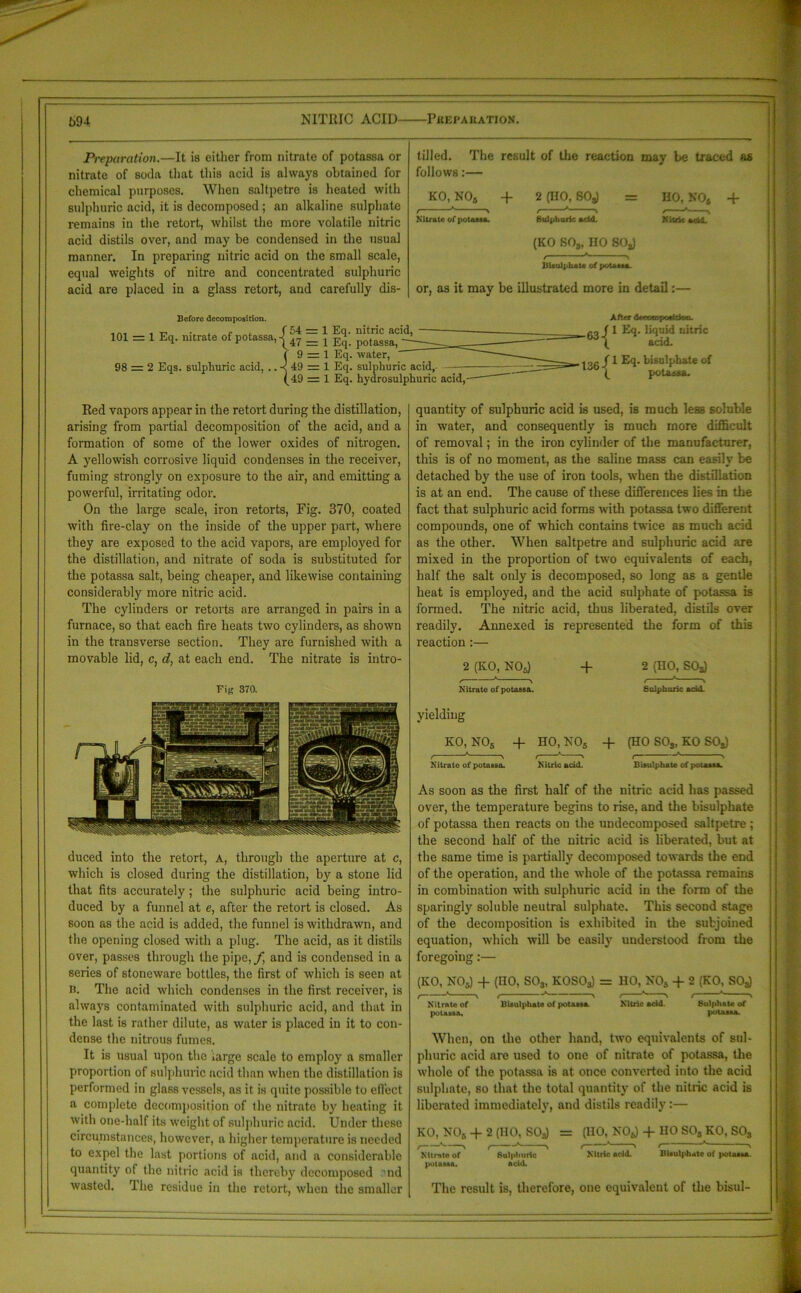 NITRIC ACID PHEPAUATION. 69i Preparation.—It is either from nitrate of potassa or nitrate of soda that this acid is always obtained for chemical purposes. When saltpetre is heated with sulphuric acid, it is decomposed; an alkaline sulphate remains in the retort, whilst the more volatile nitric acid distils over, and may be condensed in the usual manner. In preparing nitric acid on the small scale, equal weights of nitre and concentrated sulphuric acid are placed in a glass retort, and carefully dis- tilled. The result of the reaction may be traced as follows:— KO, NO„ + 2 (HO, BOg) = Nitrate of potass*. Sulphuric add. (KO S03, no 80jJ HO, NO* Nitric add. Bisulphite of potassa. or, as it may be illustrated more in detail:— + Before decomposition. 101 = 1 Eq. nitrate of potassa, 98 = 2 Eqs. sulphuric acid, .. { 54 = 1 Eq. nitric acid, 47 = 1 Eq. potassa, 9 = 1 Eq. water, 49 = 1 Eq. sulphuric acid, 49 = 1 Eq. hydrosulphuric acid, { { After deocicnpodtkm. 1 Eq. liquid nitric acid. 1 Eq. hi sulphate of potassa. Red vapors appear in the retort during the distillation, arising from partial decomposition of the acid, and a formation of some of the lower oxides of nitrogen. A yellowish corrosive liquid condenses in the receiver, fuming strongly on exposure to the air, and emitting a powerful, irritating odor. On the large scale, iron retorts, Fig. 370, coated with fire-clay on the inside of the upper part, where they are exposed to the acid vapors, are employed for the distillation, and nitrate of soda is substituted for the potassa salt, being cheaper, and likewise containing considerably more nitric acid. The cylinders or retorts are arranged in pairs in a furnace, so that each fire heats two cylinders, as shown in the transverse section. They are furnished with a movable lid, c, d, at each end. The nitrate is intro- Fi« 370. duced into the retort, A, through the aperture at c, which is closed during the distillation, by a stone lid that fits accurately; the sulphuric acid being intro- duced by a funnel at e, after the retort is closed. As soon as the acid is added, the funnel is withdrawn, and the opening closed with a plug. The acid, as it distils over, passes through the pipe,/; and is condensed in a series of stoneware bottles, the first of which is seen at b. The acid which condenses in the first receiver, is always contaminated with sulphuric acid, and that in the last is rather dilute, as water is placed in it to con- dense the nitrous fumes. It is usual upon the large scale to employ a smaller proportion of sulphuric acid than when the distillation is performed in glass vessels, as it is quite possible to effect a complete decomposition of the nitrate by heating it with one-half its weight of sulphuric acid. Under these circumstances, however, a higher temperature is needed to expel the last portions of acid, and a considerable quantity of the nitric acid is thereby decomposed Mid wasted. The residue in the retort, when the smaller quantity of sulphuric acid is used, is much less soluble in water, and consequently is much more difficult of removal; in the iron cylinder of the manufacturer, this is of no moment, as the saline mass can easily be detached by the use of iron tools, when the distillation is at an end. The cause of these differences lies in the fact that sulphuric acid forms with potassa two different compounds, one of which contains twice as much acid as the other. When saltpetre and sulphuric acid are mixed in the proportion of two equivalents of each, half the salt only is decomposed, so long as a gentle heat is employed, and the acid sulphate of potassa is formed. The nitric acid, thus liberated, distils over readily. Annexed is represented the form of this reaction:— 2 (KO, NOg) + 2 (HO, SOs) f > ! * Nitrate of potassa. Sulphuric add. yielding KO, NOs -f HO, N05 + (HO SOs, KO SO*) Nitrate of potassa. Nitric add. Bisulphate of potassa. As soon as the first half of the nitric acid has passed over, the temperature begins to rise, and the bisulphate of potassa then reacts on the undecomposed saltpetre ; the second half of the nitric acid is liberated, but at the same time is partially decomposed towards the end of the operation, and the whole of the potassa remains in combination with sulphuric acid in the form of the sparingly soluble neutral sulphate. This second stage of the decomposition is exhibited in the subjoined equation, which will be easily understood from the foregoing:— (KO, NOg) + (HO, S03, KOSOs) = HO, NOg + 2 (KO, SOJ Nitrate of Bisulphate of potass*. Nitric add. Sulphate of potassa, potassa. When, on the other hand, two equivalents of sul- phuric acid are used to one of nitrate of potassa, the whole of the potassa is at once converted into the acid sulphate, so that the total quantity of the nitric acid is liberated immediately, and distils readily:— KO, NOg + 2 (HO, SOa) = (HO, NO*) + HO S03 KO, S03 ^Nitrate of Sulphuric Nitric add. Bisulphate of potass*, potassa. acid. The result is, therefore, one equivalent of the bisul-