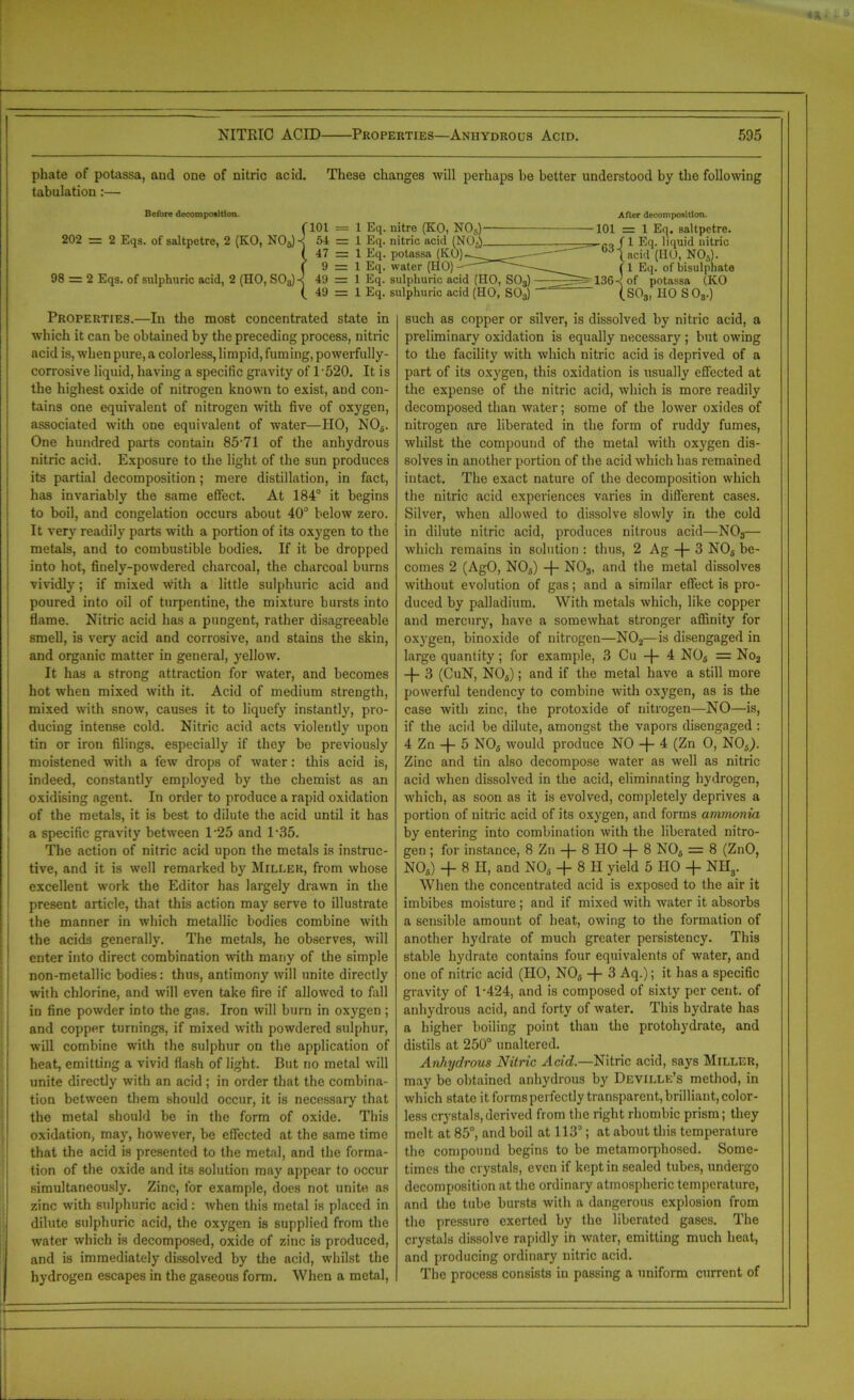 These changes will perhaps he better understood by the following f 101 = 1 Eq. nitre (KO, NO,) 54 = 1 Eq. nitric acid (NO,) 47 = 1 Eq. potassa (KO)~ 9 = 1 Eq. water (HO) —■— 49 = 1 Eq. sulphuric acid (HO, S03) 49 = 1 Eq. sulphuric acid (HO, S03) After decomposition. -101 = 1 Eq. saltpetre. rQf 1 Eq. liquid nitric 0,,t«cid (HO, NOs). (1 Eq. of bisulphate 136-1 of potassa (KO (S03, HO SO,.) phate of potassa, and one of nitric acid, tabulation:— Before decomposition. 202 = 2 Eqs. of saltpetre, 2 (KO, NO,) 98 = 2 Eqs. of sulphuric acid, 2 (HO, S03) Properties.—In the most concentrated state in which it can be obtained by the preceding process, nitric acid is, when pure, a colorless, limpid, fuming, powerfully- corrosive liquid, having a specific gravity of 1'5'20. It is the highest oxide of nitrogen known to exist, and con- tains one equivalent of nitrogen with five of oxygen, associated with one equivalent of water—HO, NO,. One hundred parts contain 85‘71 of the anhydrous nitric acid. Exposure to the light of the sun produces its partial decomposition; mere distillation, in fact, has invariably the same effect. At 184° it begins to boil, and congelation occurs about 40° below zero. It very readily parts with a portion of its oxygen to the metals, and to combustible bodies. If it be dropped into hot, finely-powdered charcoal, the charcoal burns vividly; if mixed with a little sulphuric acid and poured into oil of turpentine, the mixture bursts into flame. Nitric acid has a pungent, rather disagreeable smell, is very acid and corrosive, and stains the skin, and organic matter in general, yellow. It has a strong attraction for water, and becomes hot when mixed with it. Acid of medium strength, mixed with snow, causes it to liquefy instantly, pro- ducing intense cold. Nitric acid acts violently upon tin or iron filings, especially if they be previously moistened with a few drops of water: this acid is, indeed, constantly employed by the chemist as an oxidising agent. In order to produce a rapid oxidation of the metals, it is best to dilute the acid until it has a specific gravity between 125 and 135. The action of nitric acid upon the metals is instruc- tive, and it is well remarked by Miller, from whose excellent work the Editor has largely drawn in the present article, that this action may serve to illustrate the manner in which metallic bodies combine with the acids generally. The metals, he observes, will enter into direct combination with many of the simple non-metallic bodies: thus, antimony will unite directly with chlorine, and will even take fire if allowed to fall in fine powder into the gas. Iron will burn in oxygen; and copper turnings, if mixed with powdered sulphur, will combine with the sulphur on the application of heat, emitting a vivid flash of light. But no metal will unite directly with an acid ; in order that the combina- tion between them should occur, it is necessary that the metal should be in the form of oxide. This oxidation, may, however, be effected at the same time that the acid is presented to the metal, and the forma- tion of the oxide and its solution may appear to occur simultaneously. Zinc, for example, does not unite as zinc with sulphuric acid: when this metal is placed in dilute sulphuric acid, the oxygen is supplied from the water which is decomposed, oxide of zinc is produced, and is immediately dissolved by the acid, whilst the hydrogen escapes in the gaseous form. When a metal, such as copper or silver, is dissolved by nitric acid, a preliminary oxidation is equally necessary ; but owing to the facility with which nitric acid is deprived of a part of its oxygen, this oxidation is usually effected at the expense of the nitric acid, which is more readily decomposed than water; some of the lower oxides of nitrogen are liberated in the form of ruddy fumes, whilst the compound of the metal with oxygen dis- solves in another portion of the acid which has remained intact. The exact nature of the decomposition which the nitric acid experiences varies in different cases. Silver, when allowed to dissolve slowly in the cold in dilute nitric acid, produces nitrous acid—N03— which remains in solution : thus, 2 Ag -f- 3 NO, be- comes 2 (AgO, NO,) -f- N03, and the metal dissolves without evolution of gas; and a similar effect is pro- duced by palladium. With metals which, like copper and mercury, have a somewhat stronger affinity for oxygen, binoxide of nitrogen—N02—is disengaged in large quantity; for example, 3 Cu -|- 4 NO, = No2 -f- 3 (CuN, NO,); and if the metal have a still more powerful tendency to combine with oxygen, as is the case with zinc, the protoxide of nitrogen—NO—is, if the acid be dilute, amongst the vapors disengaged : 4 Zn -f- 5 N05 would produce NO -f- 4 (Zn 0, N05). Zinc and tin also decompose water as well as nitric acid when dissolved in the acid, eliminating hydrogen, which, as soon as it is evolved, completely deprives a portion of nitric acid of its oxygen, and forms ammonia by entering into combination with the liberated nitro- gen ; for instance, 8 Zn -\- 8 HO -f- 8 NO, = 8 (ZnO, NO,) + 8 H, and NO, + 8 II yield 5 HO -f NH3. When the concentrated acid is exposed to the air it imbibes moisture; and if mixed with water it absorbs a sensible amount of heat, owing to the formation of another hydrate of much greater persistency. This stable hydrate contains four equivalents of water, and one of nitric acid (HO, NO, -j- 3 Aq.); it has a specific gravity of 1-424, and is composed of sixty per cent, of anhydrous acid, and forty of water. This hydrate has a higher boiling point than the protohydrate, and distils at 250° unaltered. Anhydrous Nitric Acid.—Nitric acid, says Miller, may be obtained anhydrous by Devillk’s method, in which state it forms perfectly transparent, brilliant, color- less crystals,derived from the right rhombic prism; they melt at 85°, and boil at 113°; at about this temperature the compound begins to be metamorphosed. Some- times the crystals, even if kept in sealed tubes, undergo decomposition at the ordinary atmospheric temperature, and the tube bursts with a dangerous explosion from the pressure exerted by the liberated gases. The crystals dissolve rapidly in water, emitting much heat, and producing ordinary nitric acid. The process consists in passing a uniform current of