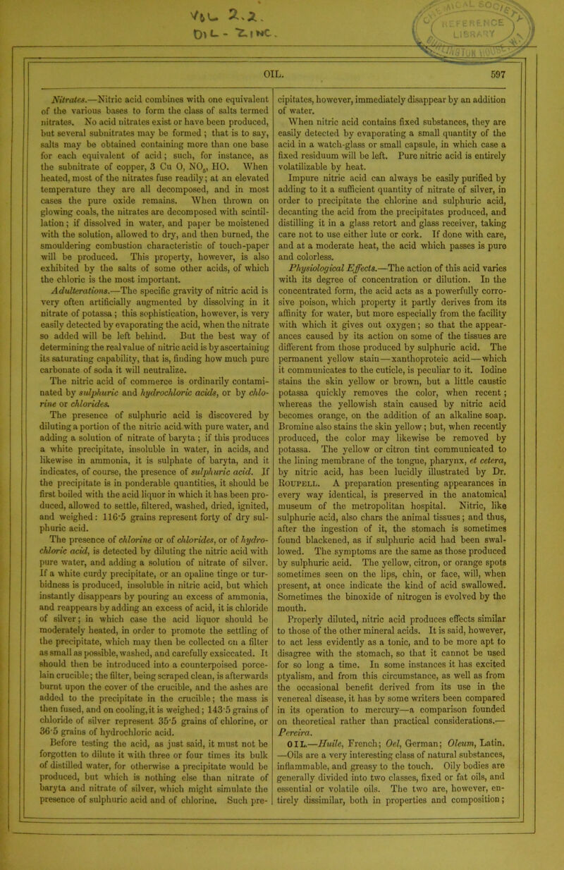IFERtNCE ** ! . ,u - OIL. 597 Nitrates.—Nitric acid combines with one equivalent of the various bases to form the class of salts termed nitrates. No acid nitrates exist or have been produced, but several subnitrates may be formed ; that is to say, salts may be obtained containing more than one base for each equivalent of acid; such, for instance, as the subnitrate of copper, 3 Cu 0, N05, HO. When heated, most of the nitrates fuse readily; at an elevated temperature they are all decomposed, and in most cases the pure oxide remains. When thrown on glowing coals, the nitrates are decomposed with scintil- lation ; if dissolved in water, and paper be moistened with the solution, allowed to dry, and then burned, the smouldering combustion characteristic of touch-paper will be produced. This property, however, is also exhibited by the salts of some other acids, of which the chloric is the most important. Adulterations.—The specific gravity of nitric acid is very often artificially augmented by dissolving in it nitrate of potassa ; this sophistication, however, is very easily detected by evaporating the acid, when the nitrate so added will be left behind. But the best way of determining the real value of nitric acid is by ascertaining its saturating capability, that is, finding how much pure carbonate of soda it will neutralize. The nitric acid of commerce is ordinarily contami- nated by sulphuric and hydrochloric acids, or by chlo- rine or chlorides. The presence of sulphuric acid is discovered by diluting a portion of the nitric acid with pure water, and adding a solution of nitrate of baryta ; if this produces a white precipitate, insoluble in water, in acids, and likewise in ammonia, it is sulphate of baryta, and it indicates, of course, the presence of sulphuric acid. Jf the precipitate is in ponderable quantities, it should be first boiled with the acid liquor in which it has been pro- duced, allowed to settle, filtered, washed, dried, ignited, and weighed: 116*5 grains represent forty of dry sul- phuric acid. The presence of chlorine or of chlorides, or of hydro- chloric acid, is detected by diluting the nitric acid with pure water, and adding a solution of nitrate of silver. If a white curdy precipitate, or an opaline tinge or tur- bidness is produced, insoluble in nitric acid, but which instantly disappears by pouring an excess of ammonia, and reappears by adding an excess of acid, it is chloride of silver; in which case the acid liquor should be moderately heated, in order to promote the settling of the precipitate, which may then be collected on a filter as small as possible, washed, and carefully exsiccated. It should then be introduced into a counterpoised porce- lain crucible; the filter, being scraped clean, is afterwards burnt upon the cover of the crucible, and the ashes are added to the precipitate in the crucible; the mass is then fused, and on cooling,it is weighed; 143'5 grains of chloride of silver represent 35'5 grains of chlorine, or 36'5 grains of hydrochloric acid. Before testing the acid, as just said, it must not be forgotten to dilute it with three or four times its bulk of distilled water, for otherwise a precipitate would be produced, but which is nothing else than nitrate of baryta and nitrate of silver, which might simulate the presence of sulphuric acid and of chlorine. Such pre- cipitates, however, immediately disappear by an addition of water. When nitric acid contains fixed substances, they are easily detected by evaporating a small quantity of the acid in a watch-glass or small capsule, in which case a fixed residuum will be left. Pure nitric acid is entirely volatilizable by heat. Impure nitric acid can always be easily purified by adding to it a sufficient quantity of nitrate of silver, in order to precipitate the chlorine and sulphuric acid, decanting the acid from the precipitates produced, and distilling it in a glass retort and glass receiver, taking care not to use either lute or cork. If done with care, and at a moderate heat, the acid which passes is pure and colorless. Physiological Effects.—The action of this acid varies with its degree of concentration or dilution. In the concentrated form, the acid acts as a powerfully corro- sive poison, which property it partly derives from its affinity for water, but more especially from the facility with which it gives out oxygen; so that the appear- ances caused by its action on some of the tissues are different from those produced by sulphuric acid. The permanent yellow stain—xanthoproteic acid—which it communicates to the cuticle, is peculiar to it. Iodine stains the skin yellow or brown, but a little caustic potassa quickly removes the color, when recent ; whereas the yellowish stain caused by nitric acid becomes orange, on the addition of an alkaline soap. Bromine also stains the skin yellow; but, when recently produced, the color may likewise be removed by potassa. The yellow or citron tint communicated to the lining membrane of the tongue, pharynx, et cetera, by nitric acid, has been lucidly illustrated by Dr. Roupell. A preparation presenting appearances in every way identical, is preserved in the anatomical museum of the metropolitan hospital. Nitric, like sulphuric acid, also chars the animal tissues; and thus, after the ingestion of it, the stomach is sometimes found blackened, as if sulphuric acid had been swal- lowed. The symptoms are the same as those produced by sulphuric acid. The yellow, citron, or orange spots sometimes seen on the lips, chin, or face, will, when present, at once indicate the kind of acid swallowed. Sometimes the binoxide of nitrogen is evolved by the mouth. Properly diluted, nitric acid produces effects similar to those of the other mineral acids. It is said, however, to act less evidently as a tonic, and to be more apt to disagree with the stomach, so that it cannot be used for so long a time. In some instances it has excited ptyalism, and from this circumstance, as well as from the occasional benefit derived from its use in the venereal disease, it has by some writers been compared in its operation to mercury—a comparison founded on theoretical rather than practical considerations.— Pereira. OIL.—Huilc, French; Oel, German; Oleum, Latin. —Oils are a very interesting class of natural substances, inflammable, and greasy to the touch. Oily bodies are generally divided into two classes, fixed or fat oils, and essential or volatile oils. The two are, however, en- tirely dissimilar, both in properties and composition;
