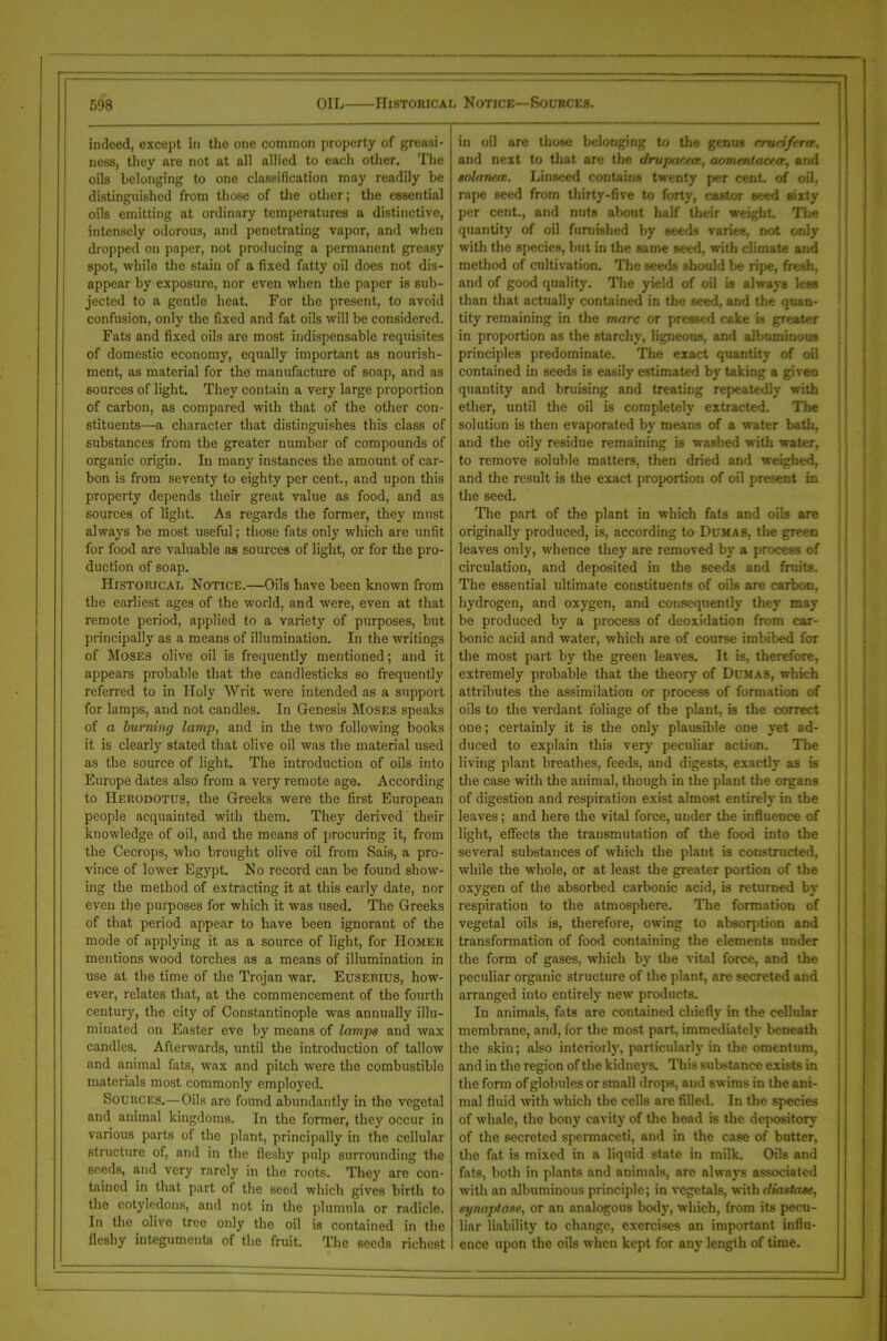 indeed, except in the one common property of greasi- ness, they are not at all allied to each other. The oils belonging to one classification may readily be distinguished from those of the other; the essential oils emitting at ordinary temperatures a distinctive, intensely odorous, and penetrating vapor, and when dropped on paper, not producing a permanent greasy spot, while the stain of a fixed fatty oil does not dis- appear by exposure, nor even when the paper is sub- jected to a gentle heat. For the present, to avoid confusion, only the fixed and fat oils will be considered. Fats and fixed oils are most indispensable requisites of domestic economy, equally important as nourish- ment, as material for the manufacture of soap, and as sources of light. They contain a very large proportion of carbon, as compared with that of the other con- stituents—a character that distinguishes this class of substances from the greater number of compounds of organic origin. In many instances the amount of car- bon is from seventy to eighty per cent., and upon this property depends their great value as food, and as sources of light. As regards the former, they must always be most useful; those fats only which are unfit for food are valuable as sources of light, or for the pro- duction of soap. Historical Notice.—Oils have been known from the earliest ages of the world, and were, even at that remote period, applied to a variety of purposes, but principally as a means of illumination. In the writings of Moses olive oil is frequently mentioned; and it appears probable that the candlesticks so frequently referred to in Holy Writ were intended as a support for lamps, and not candles. In Genesis Moses speaks of a burning lamp, and in the two following books it is clearly stated that olive oil was the material used as the source of light. The introduction of oils into Europe dates also from a very remote age. According to Herodotus, the Greeks were the first European people acquainted with them. They derived their knowledge of oil, and the means of procuring it, from the Cecrops, who brought olive oil from Sais, a pro- vince of lower Egypt. No record can be found show- ing the method of extracting it at this early date, nor even the purposes for which it was used. The Greeks of that period appear to have been ignorant of the mode of applying it as a source of light, for Homer mentions wood torches as a means of illumination in use at the time of the Trojan war. Eusebius, how- ever, relates that, at the commencement of the fourth century, the city of Constantinople was annually illu- minated on Easter eve by means of lamps and wax candles. Afterwards, until the introduction of tallow and animal fats, wax and pitch were the combustible materials most commonly employed. Sources.—Oils are found abundantly in the vegetal and animal kingdoms. In the former, they occur in various parts of the plant, principally in the cellular structure of, and in the fleshy pulp surrounding the seeds, and very rarely in the roots. They are con- tained in that part of the seed which gives birth to the cotyledons, and not in the plunmla or radicle. In the olivo tree only the oil is contained in the fleshy integuments of the fruit. The seeds richest in oil are those belonging to the genus crucifera, and next to that are the drujiaceoi, aomerdacea, and solaruun. Linseed contains twenty per cent, of oil, rape seed from thirty-five to forty, castor seed 6ixty per cent., and nuts about half their weight. The quantity of oil furnished by seeds varies, not only with the species, hut in the same seed, with climate and method of cultivation. The seeds should be ripe, fresh, and of good quality. The yield of oil is always less than that actually contained in the seed, and the quan- tity remaining in the marc or pressed cake is greater in proportion as the starchy, ligneous, and albuminous principles predominate. The exact quantity of oil contained in seeds is easily estimated by taking a given quantity and bruising and treating repeatedly with ether, until the oil is completely extracted. The solution is then evaporated by means of a water bath, and the oily residue remaining is washed with water, to remove soluble matters, then dried and weighed, and the result is the exact proportion of oil present in the seed. The part of the plant in which fats and oils are originally produced, is, according to Dumas, the green leaves only, whence they are removed by a process of circulation, and deposited in the seeds and fruits. The essential ultimate constituents of oils are carbon, hydrogen, and oxygen, and consequently they may be produced by a process of deoxidation from car- bonic acid and water, which are of course imbibed for the most part by the green leaves. It is, therefore, extremely probable that the theory of Dumas, which attributes the assimilation or process of formation of oils to the verdant foliage of the plant, is the correct one; certainly it is the only plausible one yet ad- duced to explain this very peculiar action. The living plant breathes, feeds, and digests, exactly as is the case with the animal, though in the plant the organs of digestion and respiration exist almost entirely in the leaves; and here the vital force, under the influence of light, effects the transmutation of the food into the several substances of which the plant is constructed, while the whole, or at least the greater portion of the oxygen of the absorbed carbonic acid, is returned by respiration to the atmosphere. The formation of vegetal oils is, therefore, owing to absorption and transformation of food containing the elements under the form of gases, which by the vital force, and the peculiar organic structure of the plant, are secreted and arranged into entirely new products. In animals, fats are contained chiefly in the cellular membrane, and, for the most part, immediately beneath the skin; also interiorly, particularly in the omentum, and in the region of the kidneys. This substance exists in the form of globules or small drops, and swims in the ani- mal fluid with which the cells are filled. In the species of whale, the bony cavity of the head is the depository of the secreted spermaceti, and in the case of butter, the fat is mixed in a liquid state in milk. Oils and fats, both in plants and animals, are always associated with an albuminous principle; in vegetals, with diastase-, synaptase, or an analogous body, which, from its pecu- liar liability to change, exercises an important influ- ence upon the oils when kept for any length of time.