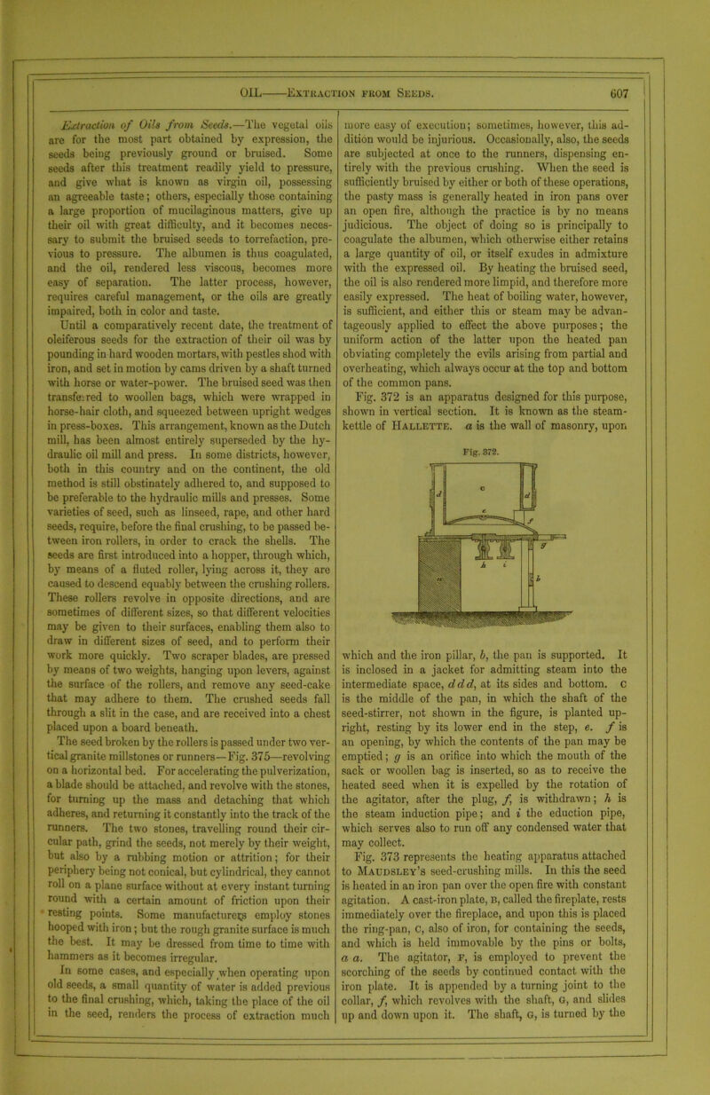 Extraction of Oils from Seals.—The vegetal oils are for the most part obtained by expression, the seeds being previously ground or bruised. Some seeds after this treatment readily yield to pressure, and give what is known as virgin oil, possessing an agreeable taste; others, especially those containing a large proportion of mucilaginous matters, give up their oil with great difficulty, and it becomes neces- sary to submit the bruised seeds to torrefaction, pre- vious to pressure. The albumen is thus coagulated, and the oil, rendered less viscous, becomes more easy of separation. The latter process, however, requires careful management, or the oils are greatly impaired, both in color and taste. Until a comparatively recent date, the treatment of oleiferous seeds for the extraction of their oil was by pounding in hard wooden mortars, with pestles shod with iron, and set in motion by cams driven by a shaft turned with horse or water-power. The bruised seed was then transfeired to woollen bags, which were wrapped in horse-hair cloth, and squeezed between upright wedges in press-boxes. This arrangement, known as the Dutch mill, has been almost entirely superseded by the hy- draulic oil mill and press. In some districts, however, both in this country and on the continent, the old method is still obstinately adhered to, and supposed to be preferable to the hydraulic mills and presses. Some varieties of seed, such as linseed, rape, and other hard seeds, require, before the final crushing, to be passed be- tween iron rollers, in order to crack the shells. The seeds are first introduced into a hopper, through which, by means of a fluted roller, lying across it, they are caused to descend equably between the crushing rollers. These rollers revolve in opposite directions, and are sometimes of different sizes, so that different velocities may be given to their surfaces, enabling them also to draw in different sizes of seed, and to perform their work more quickly. Two scraper blades, are pressed by means of two weights, hanging upon levers, against the surface of the rollers, and remove any seed-cake that may adhere to them. The crushed seeds fall through a slit in the case, and are received into a chest placed upon a board beneath. The seed broken by the rollers is passed under two ver- tical granite millstones or runners—Fig. 375—revolving on a horizontal bed. For accelerating the pulverization, a blade should be attached, and revolve with the stones, for turning up the mass and detaching that which adheres, and returning it constantly into the track of the runners. The two stones, travelling round their cir- cular path, grind the seeds, not merely by their weight, but also by a rubbing motion or attrition; for their periphery being not conical, but cylindrical, they cannot roll on a plane surface without at every instant turning round with a certain amount of friction upon their resting points. Some manufacturers employ stones hooped with iron; but the rough granite surface is much the best. It may be dressed from time to time with hammers as it becomes irregular. In 6ome cases, and especially when operating upon old seeds, a small quantity of water is added previous to the final crushing, which, taking the place of the oil in the seed, renders the process of extraction much more easy of execution; sometimes, however, this ad- dition would be injurious. Occasionally, also, the seeds are subjected at once to the runners, dispensing en- tirely with the previous crushing. When the seed is sufficiently bruised by either or both of these operations, the pasty mass is generally heated in iron pans over an open fire, although the practice is by no means judicious. The object of doing so is principally to coagulate the albumen, which otherwise either retains a large quantity of oil, or itself exudes in admixture with the expressed oil. By heating the bruised seed, the oil is also rendered more limpid, and therefore more easily expressed. The heat of boiling water, however, is sufficient, and either this or steam may be advan- tageously applied to effect the above purposes; the uniform action of the latter upon the heated pan obviating completely the evils arising from partial and overheating, which always occur at the top and bottom of the common pans. Fig. 372 is an apparatus designed for this purpose, shown in vertical section. It is known as the steam- kettle of Hallette. a is the wall of masonry, upon Fig. 372. which and the iron pillar, b, the pan is supported. It is inclosed in a jacket for admitting steam into the intermediate space, ddd, at its sides and bottom, c is the middle of the pan, in which the shaft of the seed-stirrer, not shown in the figure, is planted up- right, resting by its lower end in the step, e. f is an opening, by which the contents of the pan may be emptied; g is an orifice into which the mouth of the sack or woollen bag is inserted, so as to receive the heated seed when it is expelled by the rotation of the agitator, after the plug, f is withdrawn; h is the steam induction pipe; and i the eduction pipe, which serves also to run off any condensed water that may collect. Fig. 373 represents the heating apparatus attached to Maudsley’s seed-crushing mills. In this the seed is heated in an iron pan over the open fire with constant agitation. A cast-iron plate, n, called the fireplate, rests immediately over the fireplace, and upon this is placed the ring-pan, C, also of iron, for containing the seeds, and which is held immovable by the pins or bolts, a a. The agitator, F, is employed to prevent the scorching of the seeds by continued contact with the iron plate. It is appended by a turning joint to the collar, f which revolves with the shaft, G, and slides up and down upon it. The shaft, G, is turned by the