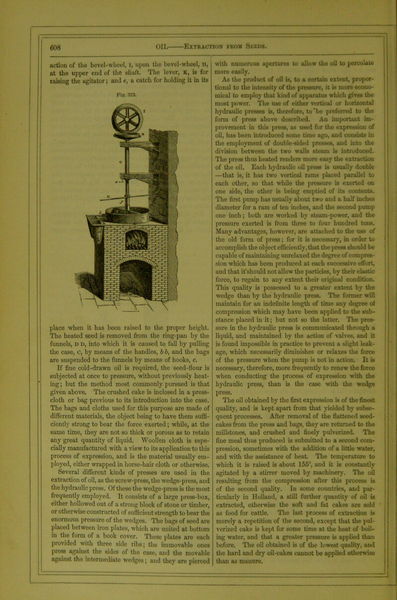 action of tlio bovel-wlieel, I, upon the bevel-wheel, H, at the upper end of the Hlinft. The lever, K, is for raising the agitator; and e, a catch for holding it in its FiR. 373. place when it has been raised to the proper height. The heated seed is removed from the ring-pan by the funnels, d d, into which it is caused to fall by pulling the case, c, by means of the handles, b b, and the bags are suspended to the funnels by means of hooks, c. If fine cold-drawn oil is required, the seed-flour is subjected at once to pressure, without previously heat- ing ; but the method most commonly pursued is that given above. The crashed cake is inclosed in a presS- cloth or bag previous to its introduction into the case. The bags and cloths used for this purpose are made of different materials, the object being to have them suffi- ciently strong to bear the force exerted; while, at the same time, they are not so thick or porous as to retain any great quantity of liquid. Woollen cloth is espe- cially manufactured with a view to its application to this process of expression, and is the material usually em- ployed, either wrapped in horse-hair cloth or otherwise. Several different kinds of presses are used in the extraction of oil, as the screw-press, the wedge-press, and the hydraulic press. Of these the wedge-press is the most frequently employed. It consists of a large press-box, either hollowed out of a strong block of stone or timber, or otherwise constructed of sufficient strength to bear the enormous pressure of the wedges. The bags of seed are placed between iron plates, which are united at bottom in the form of a book cover. These plates are each provided with three side ribs; the immovable ones press against the sides of the case, and the movable against the intermediate wedges; and they are pierced with numerous apertures to allow the oil to percolate more easily. As the product of oil is, to a certain extent, propor- tional to the intensity of the pressure, it is more econo- mical to employ that kind of apparatus which gives the most power. The use of either vertical or horizontal hydraulic presses is, therefore, to'be preferred to the form of press above described. An important im- provement in this press, as used for the expression of oil, has been introduced some time ago, and consists in the employment of double-sided presses, and into the division between the two walls steam is introduced. The press thus heated renders more easy the extraction of the oil. Each hydraulic oil pres6 is usually double —that is, it has two vertical rams placed parallel to each other, so that while the pressure is exerted on one side, the other is being emptied of its contents. The first pump has usually about two and a half inches diameter for a ram of ten inches, and the second pump one inch; both are worked by steam-power, and the pressure exerted is from three to four hundred tons. Many advantages, however, are attached to the use of the old form of press; for it is necessary, in order to accomplish the object efficiently, that the press should be capable of maintaining unrelaxed the degree of compres- sion which has been produced at each successive effort, and that it1 should not allow the particles, by their elastic force, to regain to any extent their original condition. This quality is possessed to a greater extent by the wedge than by the hydraulic press. The former will maintain for an indefinite length of time any degree ot compression which may have been applied to the sub- stance placed in it; but not so the latter. The pres- sure in the hydraulic press is communicated through a liquid, and maintained by the action of valves, and it is found impossible in practice to prevent a slight leak- age, which necessarily diminishes or relaxes the force of the pressure when the pump is not in action. It is necessary, therefore, more frequently to renew the force when conducting the process of expression with the hydraulic press, than is the case with the wedge press. The oil obtained by the first expression is of the finest quality, and is kept apart from that yielded by subse- quent processes. After removal of the flattened seed- cakes from the press and bags, they are returned to the millstones, and crushed and finely pulverized. The fine meal thus produced is submitted to a second com- pression, sometimes with the addition of a little water, and with the assistance of heat The temperature to which it is raised is about 155°, and it is constantly agitated by a stirrer moved by machinery. The oil resulting from the compression after this process is of the second quality. In some countries, and par- ticularly in Holland, a still further quantity of oil is extracted, otherwise the soft and fat cakes are sold as food for cattle. The last process of extraction is merely a repetition of the second, except that the pul- verized cake is kept for some time at the heat of boil- ing water, and that a greater pressure is applied than before. The oil obtained is of the lowest quality, and the hard and dry oil-cakes cannot be applied otherwise than ns manure.