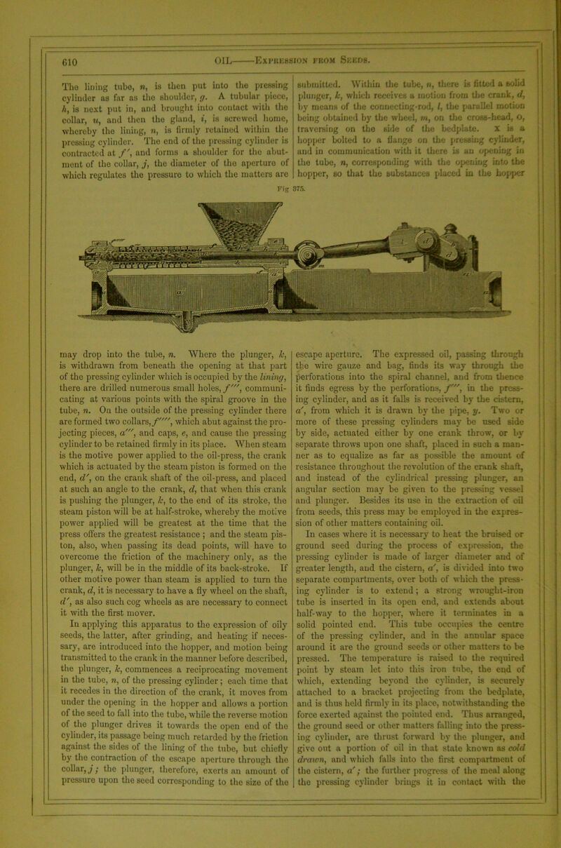 CIO The lining tubo, «, is then put into the pressing cylinder ns (hr ns the shoulder, g. A tubular piece, ht is next put in, and brought into contact with the collar, «, and then the gland, t, is screwed home, whereby the lining, n, is firmly retained within the pressing cylinder. The end of the pressing cylinder is contracted at /', and forms a shoulder for the abut- ment of the collar, j, the diameter of the aperture of which regulates the pressure to which the matters are submitted. Within the tube, n, there is fitted a 6olid plunger, lc, which receives a motion from the crank, d, by means of the connecting-rod, l, the parallel motion being obtained by the wheel, m, on the cross-head, O, traversing on the side of tire bedplate. x is a hopper bolted to a flange on the pressing cylinder, and in communication with it there is an opening in the tube, n, corresponding with the opening into the hopper, so that the substances placed in the hopper Fig 375. may drop into the tube, n. Where the plunger, k, is withdrawn from beneath the opening at that part of the pressing cylinder which is occupied by the lining, there are drilled numerous small holes, f', communi- cating at various points with the spiral groove in the tube, n. On the outside of the pressing cylinder there are formed two collars, f, which abut against the pro- jecting pieces, a', and caps, e, and cause the pressing cylinder to be retained firmly in its place. When steam is the motive power applied to the oil-press, the crank which is actuated by the steam piston is formed on the end, d', on the crank shaft of the oil-press, and placed at such an angle to the crank, d, that when this crank is pushing the plunger, k, to the end of its stroke, the steam piston will be at half-stroke, whereby the motive power applied will be greatest at the time that the press offers the greatest resistance ; and the steam pis- ton, also, when passing its dead points, will have to overcome the friction of the machinery only, as the plunger, lc, will be in the middle of its back-stroke. If other motive power than steam is applied to turn the crank, d, it is necessary to have a fly wheel on the shaft, d', as also such cog wheels as are necessary to connect it with the first mover. Iu applying this apparatus to the expression of oily seeds, the latter, after grinding, and heating if neces- sary, are introduced into the hopper, and motion being transmitted to the crank in the manner before described, the plunger, lc, commences a reciprocating movement in the tube, n, of the pressing cylinder; each time that it recedes in the direction of the crank, it moves from under the opening in the hopper and allows a portion of the seed to fall into the tube, while the reverse motion of the plunger drives it towards the open end of the cylinder, its passage being much retarded by the friction against the sides of the lining of the tube, but chiefly by the contraction of the escape aperture through the collar, j; the plunger, therefore, exerts an amount of pressure upon the seed corresponding to the size of the escape aperture. The expressed oil, passing through the wire gauze and bag, finds its way through the perforations into the spiral channel, and from thence it finds egress by the perforations, /', in the press- ing cylinder, and as it falls is received by the cistern, a', from which it is drawn by the pipe, y. Two or more of these pressing cylinders may be used side by side, actuated either by one crank throw, or by separate throws upon one shaft, placed in such a man- ner as to equalize as far as possible the amount of resistance throughout the revolution of the crank shaft, and instead of the cylindrical pressing pluDger, an angular section may be given to the pressing vessel and plunger. Besides its use in the extraction of oil from seeds, this press may be employed in the expres- sion of other matters containing oil. In cases where it is necessary to heat the bruised or ground seed during the process of expression, the pressing cylinder is made of larger diameter and of greater length, and the cistern, a', is divided into two separate compartments, over both of which the press- ing cylinder is to extend; a strong wrought-iron tube is inserted in its open end, and extends about half-way to the hopper, where it terminates in a solid pointed end. This tube occupies the centre of the pressing cylinder, and in the annular space around it are the ground seeds or other matters to be pressed. The temperature is raised to the required point by steam let into this iron tube, the end of which, extending beyond the cylinder, is securely attached to a bracket projecting from the bedplate, and is thus held firmly in its place, notwithstanding the force exerted against the pointed end. Thus arranged, the ground seed or other matters falling into the press- ing cylinder, are thrust forward by the plunger, and give out a portiou of oil in that state known as cold drawn, and which falls into the first compartment of the cistern, a'; the further progress of the meal along the pressing cylinder brings it iu contact with the