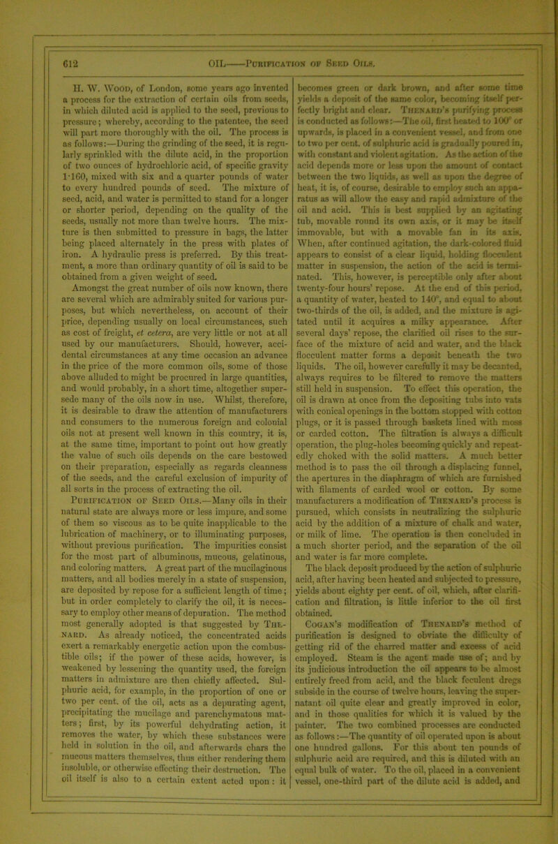 G12 OIL Purification of Seed Oils. H. W. Wood, of London, some years ago invented a process for the extraction of certain oils from seeds, in which diluted acid is applied to the seed, previous to pressure; whereby, according to the patentee, the seed will part more thoroughly with the oil. The process is ns follows:—During the grinding of the seed, it is regu- larly sprinkled with the dilute acid, in the proportion of two ounces of hydrochloric acid, of specific gravity IT GO, mixed with six and a quarter pounds of water to every hundred pounds of seed. The mixture of seed, acid, and water is permitted to stand for a longer or shorter period, depending on the quality of the seeds, usually not more than twelve hours. The mix- ture is then submitted to pressure in bags, the latter lieiug placed alternately in the press with plates of iron. A hydraulic press is preferred. By this treat- ment, a more than ordinary quantity of oil is said to be obtained from a given weight of seed. Amongst the great number of oils now known, there are several which are admirably suited for various pur- poses, but which nevertheless, on account of their price, depending usually on local circumstances, such as cost of freight, et cetera, are very little or not at all used by our manufacturers. Should, however, acci- dental circumstances at any time occasion an advance in the price of the more common oils, some of those above alluded to might be procured in large quantities, and would probably, in a short time, altogether super- sede many of the oils now in use. Whilst, therefore, it is desirable to draw the attention of manufacturers and consumers to the numerous foreign and colonial oils not at present well known in this country, it is, at the same time, important to point out how greatly the value of such oils depends on the care bestowed on their preparation, especially as regards cleanness of the seeds, and the careful exclusion of impurity of all sorts in the process of extracting the oil. Purification of Seed Oils.—Many oils in their natural state are always more or less impure, and some of them so viscous as to be quite inapplicable to the lubrication of machinery, or to illuminating purposes, Avithout previous purification. The impurities consist for the most part of albuminous, mucous, gelatinous, and coloring matters. A great part of the mucilaginous matters, and all bodies merely in a state of suspension, are deposited by repose for a sufficient length of time; but in order completely to clarify the oil, it is neces- sary to employ other means of depuration. The method most generally adopted is that suggested by The- nard. As already noticed, the concentrated acids exert a remarkably energetic action upon the combus- tible oils; if the power of these acids, however, is weakened by lessening the quantity used, the foreign matters in admixture are then chiefly affected. Sul- phuric acid, for example, in the proportion of one or two per cent, of the oil, acts as a depurating agent, precipitating the mucilage and parenchymatous mat- ters ; first, by its poAverful dehy'drating action, it removes the water, by which these substances Avere held in solution in the oil, and afterAvards chars the mucous matters themselves, thus either rendering them insoluble, or othenvise effecting their destruction. The oil itself is also to a certain extent acted upon : it becomes green or dark brown, and after some time yields a deposit of the same color, becoming itself per- fectly bright and clear. ThenaBD’8 purifying process is conducted as follows:—The oil, first heated to 100 or upAvards, is placed in a convenient vessel, and from one to two per cent, of sulphuric acid is gradually poured in, with constant and violent agitation. As the action of the acid depends more or less upon the amount of contact between the two liquids, as well as upon the degree of heat, it is, of course, desirable to employ such an appa- ratus as will allow the easy and rapid admixture of the oil and acid. This is best supplied by an agitating tub, movable round its own axis, or it may be itself immovable, but with a moA'able fan in its axis. When, after continued agitation, the dark-colored fluid appears to consist of a clear liquid, holding flocculent matter in suspension, the action of the acid is termi- nated. This, however, is perceptible only after about twenty-four hours’ repose. At the end of this period, a quantity' of water, heated to 140, and equal to about two-thirds of the oil, is added, and the mixture is agi- tated until it acquires a milky appearance. After several day’s’ repose, the clarified oil rises to the sur- face of the mixture of acid and Avater, and the black flocculent matter forms a deposit beneath the two liquids. The oil, however carefully it may be decanted, always requires to be filtered to remove the matters still held in suspension. To effect this operation, the oil is drawn at once from the depositing tubs into vats AA’ith conical openings in the bottom stopped with cotton plugs, or it is passed through baskets lined with moss or carded cotton. The filtration is always a difficult operation, the plug-holes becoming quickly and repeat- edly choked Avith the solid matters. A much better method is to pass the oil through a displacing funnel, the apertures in the diaphragm of which are furnished Avith filaments of carded avooI or cotton. By some manufacturers a modification of. Thenard’s process is pursued, which consists in neutralizing the sulphuric acid by the addition of a mixture of chalk and water, or milk of lime. The operation is then concluded in a much shorter period, and the separation of die oil and Avater is far more complete. The black deposit produced by the action of sulphuric acid, after having been heated and subjected to pressure, yields about eighty per cent, of oil, which, after clarifi- cation and filtration, is little inferior to the oil first obtained. Cogan’s modification of Thenard’s method of purification is designed to obviate the difficulty of getting rid of the charred matter and excess of acid employed. Steam is the agent made use of; and by its judicious introduction the oil appears to be almost entirely' freed from acid, and the black feculent dregs subside in the course of twelve hours, leaving the super- natant oil quite clear and greatly improved in color, and in those qualities for which it. is valued by the painter. The two combined processes are conducted as follows:—The quantity of oil operated upon is about one hundred gallons. For this about ten pounds of sulphuric acid are required, and this is diluted with an equal bulk of water. To the oil, placed in a convenient A'essel, one-third part of the dilute acid is added, and