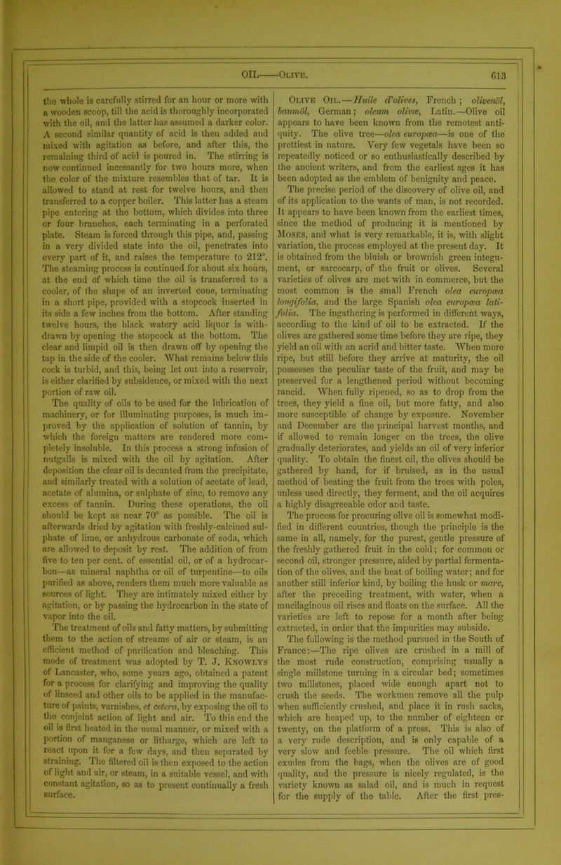 OIL Olive. G13 the whole is carefully stirred for an hour or more with a wooden scoop, till the acid is thoroughly incorporated with the oil, and the latter has assumed a darker color. A second similar quantity of acid is then added and mixed with agitation as before, and after this, the remaining third of acid is poured in. The stirring is now continued incessantly for two hours more, when the color of the mixture resembles that of tar. It is allowed to stand at rest for twelve hours, and then transferred to a copper boiler. This latter has a steam pipe entering at the bottom, which divides into three or four branches, each terminating in a perforated plate. Steam is forced through this pipe, and, passing in a very divided state into the oil, penetrates into every part of it, and raises the temperature to 212°. The steaming process is continued for about six hours, at the end of which time the oil is transferred to a cooler, of the shape of an inverted cone, terminating in a short pipe, provided with a stopcock inserted in its side a few inches from the bottom. After standing twelve hours, the black watery acid liquor is with- drawn by opening the stopcock at the bottom. The clear and limpid oil is then drawn oft' by opening the tap in the side of the cooler. What remains below this cock is turbid, and this, being let out into a reservoir, is either clarified by subsidence, or mixed with the next portion of raw oil. The quality of oils to be used for the lubrication of machinery, or for illuminating purposes, is much im- proved by the application of solution of tannin, by which the foreign matters are rendered more com- pletely insoluble. In this process a strong infusion of nutgalls is mixed with the oil by agitation. After deposition the clear oil is decanted from the precipitate, and similarly treated with a solution of acetate of lead, acetate of alumina, or sulphate of zinc, to remove any excess of tannin. During these operations, the oil should be kept as near 70° as possible. The oil is afterwards dried by agitation with freshly-calcined sul- phate of lime, or anhydrous carbonate of soda, which are allowed to deposit by rest. The addition of from five to ten per cent, of essential oil, or of a hydrocar- bon—as mineral naphtha or oil of turpentine—to oils purified as above, renders them much more valuable as sources of light. They are intimately mixed either by agitation, or by passing the hydrocarbon in the state of vapor into the oil. The treatment of oils and fatty matters, by submitting them to the action of streams of air or steam, is an efficient method of purification and bleaching. This mode of treatment was adopted by T. J. Knowlys of Lancaster, who, some years ago, obtained a patent for a process for clarifying and improving the quality of linseed and other oils to be applied in the manufac- ture of paints, varnishes, et cetera, by exposing the oil to the conjoint action of light and air. To this end the oil is first heated in the usual manner, or mixed with a portion of manganese or litharge, which are left to react upon it for a few days, and then separated by straining. The filtered oil is then exposed to the action of light and air, or steam, in a suitable vessel, and with constant agitation, so as to present continually a fresh surfaco. Olive Oil.—Haile d'olives, French ; oliveriol, baumol, German ; oleum olivce, Latin.—Olive oil appears to have been known from the remotest anti- quity. The olive tree—olea europcea—is one of the prettiest in nature. Very few vegetals have been so repeatedly noticed or so enthusiastically described by the ancient writers, and from the earliest ages it has been adopted as the emblem of benignity and peace. The precise period of the discovery of olive oil, and of its application to the wants of man, is not recorded. It appears to have been known from the earliest times, since the method of producing it is mentioned by Moses, and what is very remarkable, it is, with slight variation, the process employed at the present day. It is obtained from the bluish or brownish green integu- ment, or sarcocarp, of the fruit or olives. Several varieties of olives are met with in commerce, but the most common is the small French olea europcea longifolia, and the large Spanish olea europcea lati- folia. The ingathering is performed in different ways, according to the kind of oil to be extracted. If the olives are gathered some time before they are ripe, they yield an oil with an acrid and bitter taste. When more ripe, hut still before they arrive at maturity, the oil possesses the peculiar taste of the fruit, and may he preserved for a lengthened period without becoming rancid. When fully ripened, so as to drop from the trees, they yield a fine oil, hut more fatty, and also more susceptible of change by exposure. November and December are the principal harvest months, and if allowed to remain longer on the trees, the olive gradually deteriorates, and yields an oil of very inferior quality. To obtain the finest oil, the olives should be gathered by hand, for if bruised, as in the usual method of beating the fruit from the trees with poles, unless used directly, they ferment, and the oil acquires a highly disagreeable odor and taste. The process for procuring olive oil is somewhat modi- fied in different countries, though the principle is the same in all, namely, for the purest, gentle pressure of the freshly gathered fruit in the cold; for common or second oil, stronger pressure, aided by partial fermenta- tion of the olives, and the heat of boiling water; and for another still inferior kind, by boiling the husk or marc, after the preceding treatment, with water, when a mucilaginous oil rises and floats on the surface. All the varieties are left to repose for a month after being extracted, in order that the impurities may subside. The following is the method pursued in the South of France:—The ripe olives are crushed in a mill of the most rude construction, comprising usually a single millstone turning in a circular bed; sometimes two millstones, placed wide enough apart not to crush the seeds. The workmen remove all the pulp when sufficiently crushed, and place it in rush sacks, which are heaped up, to the number of eighteen or twenty, on the platform of a press. This is also of a very rude description, and is only capable of a very slow and feeble pressure. The oil which first exudes from the bags, when the olives are of good quality, and the pressure is nicely regulated, is the variety known as salad oil, and is much in request for the supply of the table. After the first pres-