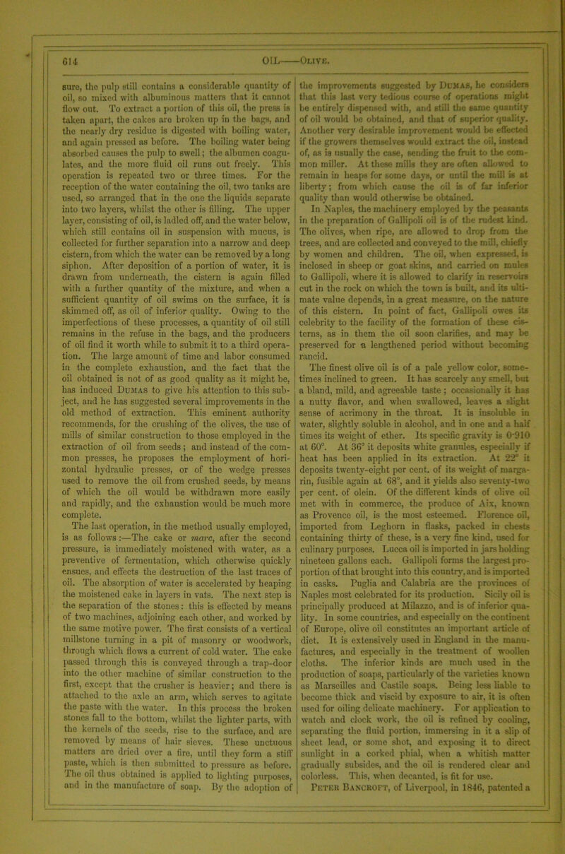 sure, the pulp still contains a considerable quantity of oil, so mixed with albuminous matters that it cannot flow out. To extract a portion of this oil, the press is taken apart, the cakes aro broken up in the bags, and the nearly dry residue is digested with boiling water, and again pressed as before. The boiling water being absorbed causes the pulp to swell; the albumen coagu- lates, and the more fluid oil inns out freely. This operation is repeated two or three times. For the reception of the water containing the oil, two tanks are used, so arranged that in the one the liquids separate into two layers, whilst the other is filling. The upper layer, consisting of oil, is ladled off, and the water below, which still contains oil in suspension with mucus, is collected for further separation into a narrow and deep cistern, from which the water can be removed by a long siphon. After deposition of a portion of water, it is drawn from underneath, the cistern is agaiii filled with a further quantity of the mixture, and when a sufficient quantity of oil swims on the surface, it is skimmed off, as oil of inferior quality. Owing to the imperfections of these processes, a quantity of oil still remains in the refuse in the bags, and the producers of oil find it worth while to submit it to a third opera- tion. The large amount of time and labor consumed in the complete exhaustion, and the fact that the oil obtained is not of as good quality as it might be, has induced Dumas to give his attention to this sub- ject, and he has suggested several improvements in the old method of extraction. This eminent authority recommends, for the crushing of the olives, the use of mills of similar construction to those employed in the extraction of oil from seeds ; and instead of the com- mon presses, he proposes the employment of hori- zontal hydraulic presses, or of the wedge presses used to remove the oil from crushed seeds, by means of which the oil would be withdrawn more easily and rapidly, and the exhaustion would be much more complete. The last operation, in the method usually emplojmd, is as follows:—The cake or marc, after the second pressure, is immediately moistened with water, as a preventive of fermentation, which otherwise quickly ensues, and effects the destruction of the last traces of oil. The absorption of water is accelerated by heaping the moistened cake in layers in vats. The next step is the separation of the stones: this is effected by means of two machines, adjoining each other, and worked by the same motive power. The first consists of a vertical millstone turning in a pit of masonry or woodwork, through which flows a current of cold water. The cake passed through this is conveyed through a trap-door into the other machine of similar construction to the first, except that the crusher is heavier; and there is attached to the axle an arm, which serves to agitate the paste with the water. In this process the broken stones fall to the bottom, whilst the lighter parts, with the kernels of the seeds, rise to the surface, and are removed by means of hair sieves. These unctuous matters are dried over a fire, until they form a still' paste, which is then submitted to pressure as before. The oil thus obtained is applied to lighting purposes, and in the manufacture of soap. By the adoption of the improvements suggested by Dumas, he considers that this last very tedious course of operations might be entirely dispensed with, and still the same quantity of oil would be obtained, and that of superior quality. Another very desirable improvement would be effected if the growers themselves would extract the oil, instead of, as is usually the case, sending the fruit to the com- mon miller. At these mills they are often allowed to remain in heaps for some days, or until the mill is at liberty; from which cause the oil is of far inferior quality than would otherwise be obtained. In Naples, the machinery employed by the peasants in the preparation of Gallipoli oil is of the rudest kind. The olives, when ripe, are allowed to drop from the trees, and are collected and conveyed to the mill, chiefly by women and children. The oil, when expressed, is inclosed in sheep or goat skins, and carried on mules to Gallipoli, where it is allowed to clarify in reservoirs cut in the rock on which the town is built, and its ulti- mate value depends, in a great measure, on the nature of this cistern. In point of fact, Gallipoli owes its celebrity to the facility of the formation of these cis- terns, as in them the oil soon clarifies, and may be preserved for a lengthened period without becoming rancid. The finest olive oil is of a pale yellow color, some- times inclined to green. It has scarcely any smell, but a bland, mild, and agreeable taste ; occasionally it has a nutty flavor, and when swallowed, leaves a slight sense of acrimony in the throat. It is insoluble in water, slightly soluble in alcohol, and in one and a half times its weight of ether. Its specific gravity is 0 910 at 60°. At 36° it deposits white granules, especially if heat has been applied in its extraction. At 22° it deposits twenty-eight per cent, of its weight of marga- rin, fusible again at 68°, and it yields also seventy-two per cent, of olein. Of the different kinds of olive oil met with in commerce, the produce of Aix, known as Provence oil, is the most esteemed. Florence oil, imported from Leghorn in flasks, packed in chests containing thirty of these, is a very fine kind, used for culinary purposes. Lucca oil is imported in jars holding nineteen gallons each. Gallipoli forms the largest pro- portion of that brought into this country, and is imported in casks. Puglia and Calabria are the provinces of Naples most celebrated for its production. Sicily oil is principally produced at Milazzo, and is of inferior qua- lity. In some countries, and especially on the continent of Europe, olive oil constitutes an important article of diet. It is extensively used in England in the manu- factures, and especially in the treatment of woollen cloths. The inferior kinds are much used in the production of soaps, particularly of the varieties known as Marseilles and Castile soaps. Being less liable to become thick and viscid by exposure to air, it is often used for oiling delicate machinery. For application to watch and clock work, the oil is refined by cooling, separating the fluid portion, immersing in it a slip of sheet lead, or some shot, and exposing it to direct sunlight in a corked phial, when a whitish matter gradually subsides, and the oil is rendered clear and colorless. This, when decanted, is fit for use. Peter Bancroft, of Liverpool, in 1846, patented a