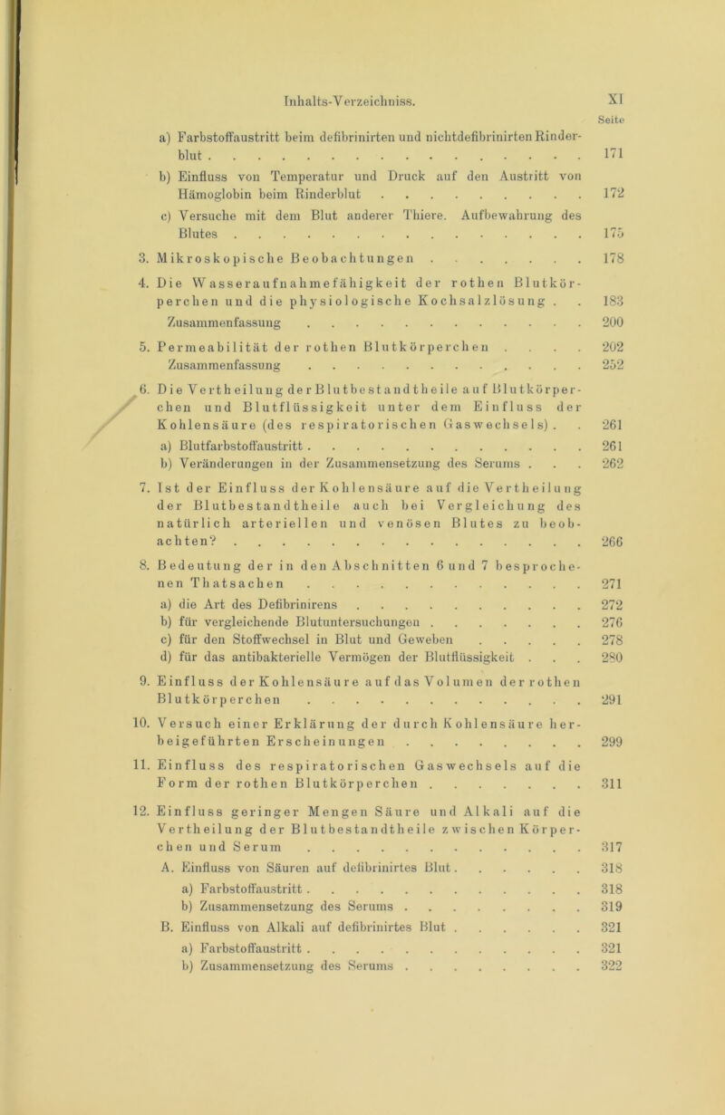 Seite a) Farbstoffaustritt beim tlefibrinirten und nichtdefibrinirten Rinder- blut .... 171 b) Einfluss von Temperatur und Druck auf den Austritt von Hämoglobin beim Rinderblut 172 c) Versuche mit dem Blut anderer Thiere. Aufbewahrung des Blutes 175 3. Mikroskopische Beobachtungen 178 4. Die Wasseraufnahmefähigkeit der rot heu Blutkör- perchen und die physiologische Kochsalzlösung . . 183 Zusammenfassung 200 5. Permeabilität der rothen Blutkörperchen .... 202 Zusammenfassung 252 6. Die Vertheilung derBlut best an dt heile auf Blutkörper- chen und Blutflüssigkeit unter dem Einfluss der K 0hlensä ure (des respi ratorisch e n Daswech se 1 s) . . 261 a) Blutfarbstoff'austritt 261 b) Veränderungen in der Zusammensetzung des Serums . . . 262 7. Ist der Einfluss d e r K o h 1 e n s ä u r e auf d i e V e r t h e i 1 u ii g der Blutbestandtheile auch bei Vergleichung des natürlich arteriellen und venösen Blutes zu beob- achten? 266 8. Bedeutung der in den Abschnitten 6 und 7 besproche- nen Th atsachen 271 a) die Art des Defibrinirens 272 b) für vergleichende Blutuntersucliungeu 276 c) für den Stoffwechsel in Blut und Geweben 278 d) für das antibakterielle Vermögen der Blutffüssigkeit . . . 280 9. Einfluss d e r K o h 1 e n s ä u r e a u f d a s V o 1 u m e n d e r r o t h e n Blutkörperchen 291 10. Versuch einer Erklärung der durch Kohlensäure her- beigeführtenErscheinungen 299 11. Einfluss des respiratorischen Gaswechsels auf die FormderrothenBlutkörperchen 311 12. Einfluss geringer Mengen Säure und Alkali auf die Vertheilung der Blutbestandtheile zwischenKörper- c h e n u n d S e r u m 317 A. Einfluss von Säuren auf delibrinirtes Blut 318 a) Farbstoff'austritt 318 b) Zusammensetzung des Serums 319 B. Einfluss von Alkali auf delibrinirtes Blut 321 a) Fai'bstoffaustritt 321 b) Zusammensetzung des Serums 322