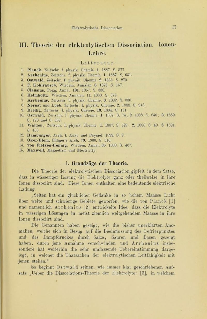 III. Tlieoi*i(‘ der elektrcdvtiselieii Dissoeiatioii. Ionen- « Lelire. L i 11 e r a t Li r. 1. Planck, Zeitsclir. f. physik. Chemie. 1. 1887. S. 577. 2. Arrhenius, Zeitschr. f. physik. Chemie. 1. 1887. S. 631. 3. Ostwald, Zeitschr. f. physik. Chemie. 2. 1888. S. 270. 4. F. Kohlrausch, Wiedem. Annalen. 6. 1879. S. 167. 5. Clausius, Pogg. Annal. 101. 1857. S. 338. 6. Helmholtz, Wiedem. Annalen. 11. 1880. S. 379. 7. Arrhenius, Zeitschr. f. physik. Chemie. 9. 1892. S. 3-30. 8. Nernst und Loeb, Zeitschr. f. physik. Chemie. 2. 1888. S. 948. 9. Bredig:, Zeitschr. f. physik. Chemie. 13. 1894. S. 191. 10. Ostwald, Zeitschr. f. physik. Chemie. 1. 1887. S. 74; 2. 1888. S. 840; 3. 1889. S. 170 und S. 369. 11. Waiden, Zeitschr. f. physik. Chemie. 1. 1887. S. 529; 2. 1888. S. 49; 8. 1891. S. 433. 12. Hamburger, Arch. f. Anat. und Physiol. 1899. S. 9. 13. Oker-Blom, Pflüger’s Arch. 79. 1900. S. 510. 14. von Fietzen-Hennig, Wiedem. Annal. 35. 1888. S. 467. 15. 3Iaxwell, Magnetism and Electricity. 1. Grundzüge der Theorie. Die Theorie der elektrolytischen Dissociation gipfelt in dem Satze, dass in wässeriger Lösung die Elektrolyte ganz oder theilweise in ihre Ionen dissociirt sind. Diese Ionen enthalten eine bedeutende elektrische Ladung. „Selten hat ein glücklicher Gedanke in so hohem Maasse Licht über weite und schwierige Gebiete geworfen, wie die von Planck [1] und namentlich Arrhenius [2J entwickelte Idee, dass die Elektrolyte in wässrigen Lösungen in meist ziemlich weitgehendem Maasse in ihre Ionen dissociirt sind. Die Genannten haben gezeigt, wie die bisher unerklärten Ano- malien, welche sich in Bezug auf die Beeintlussung des Gefrierpunktes und des Dampfdruckes durch Salze, Säuren und Basen gezeigt haben, durch jene Annahme verschwinden und Arrhenius insbe- sondere hat weiterhin die sehr umfassende Uebereinstimmung darge- legt, in welcher die Thatsachen der elektrolytischen Leitfähigkeit mit jenen stehen. So beginnt Ostwald seinen, wie immer klar geschriebenen Auf- satz „Ueber die Dissociations-Theorie der Elektrolyte“ [3], in welchem f