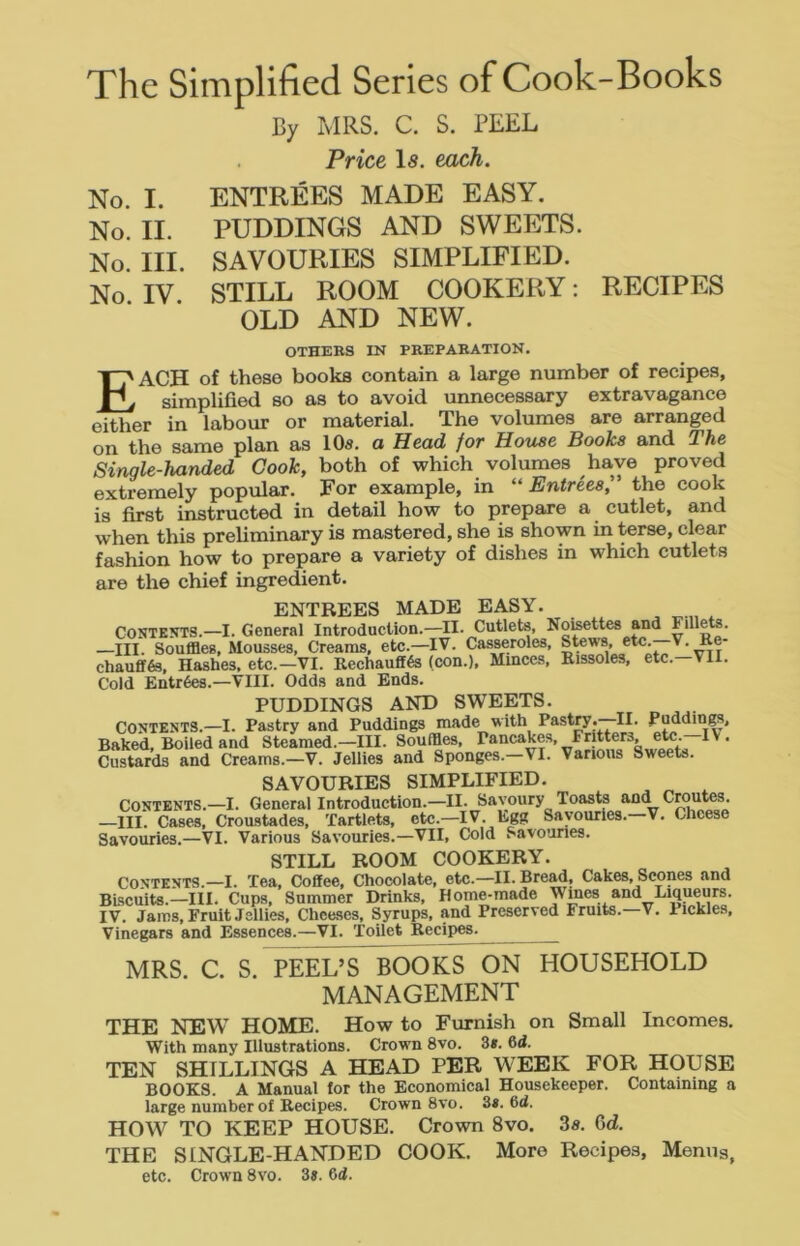 The Simplified Series of Cook-Books By MRS. C. S. PEEL . Price I5. each. No. I. ENTREES MADE EASY. No. II. PUDDINGS AND SWEETS. No. III. SAVOURIES SIMPLIFIED. No IV STILL ROOM COOKERY: RECIPES OLD AND NEW. OTHEBS IN PBEPABATION. Each of these books contain a large number of recipes, simplified so as to avoid unnecessary extravagance either in labour or material. The volumes are arranged on the same plan as 10a. o Head for House Books and The Single-handed Cook, both of which volumes have proved extremely popular. For example, in “ Entries^ the cook is first instructed in detail how to prepare a cutlet, and when this preliminary is mastered, she is shown in terse, clear fashion how to prepare a variety of dishes in which cutlets are the chief ingredient. ENTREES MADE EASY. Contents.—I. General Introduction.—II. Cutlets, Noisettes and billets. —III. SouflBeg, Mousses, Creams, etc.—IV. Casseroles, Stews, chaufif6s. Hashes, etc.—VI. Rechauffes (con.). Minces, Rissoles, etc. VII. Cold Entrees.—VIII. Odds and Ends. PUDDINGS AND SWEETS. CONTENTS.—I. Pastry and Puddings made with Pastry. II. pudding. Baked, Boiled and Steamed.—III. Souffles, pancakes. Fritters, e^^^^ IV. Custards and Creams.—V. Jellies and Sponges.—VI. Various Sweets. SAVOURIES SIMPLIFIED. Contents.—I. General Introduction.—II. Savoury Toasts and ^routes. —III. Cases, Croustades, Tartlets, etc.—IV. Egg Savouries. V. Cheese Savouries.—VI. Various Savouries.—VII, Cold Savouries. STILL ROOM COOKERY. Contents.—I. Tea, Coffee, Chocolate, etc.—II. Bread, Cakes, Scones and Biscuits.—III. Cups, Summer Drinks, Home-made Wines and Liqueurs. IV. Jams, Fruit Jellies, Chee.ses, Syrups, and Preserved Fruits. V. Pickle.s, Vinegars and Essences.—VI. Toilet Recipes. ^ MRS. C. S. PEEL’S BOOKS ON HOUSEHOLD MANAGEMENT THE NEW HOME. How to Furnish on Small Incomes. With many Illustrations. Crown 8vo. 3«. 6d. TEN SHILLINGS A HEAD PER WEEK FOR HOUSE BOOKS. A Manual for the Economical Housekeeper. Containing a large number of Recipes. Crown 8vo. 3». 6<i. HOW TO KEEP HOUSE. Crown 8vo. 3s. 6d. THE SINGLE-HANDED COOK. More Recipes, Menus, etc. Crown 8vo. 3«. 6d.