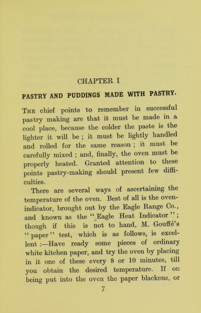CHAPTER I PASTRY AND PUDDINGS MADE WITH PASTRY. The chief points to remember in successful pastry making are that it must be made in a cool place, because the colder the paste is the lighter it will be ; it must be lightly handled and rolled for the same reason ; it must be carefully mixed ; and, finally, the oven must be properly heated. Granted attention to these points pastry-making should present few diffi- culties. There are several ways of ascertaining the temperature of the oven. Best of all is the oven- indicator, brought out by the Eagle Range Co., and known as the “^Eagle Heat Indicator , though if this is not to hand, M. Gouffe s “paper” test, which is as follows, is excel- lent :—Have ready some pieces of ordinary white kitchen paper, and try the oven by placing in it one of these every 8 or 10 minutes, till you obtain the desired temperature. If on being put into the oven the paper blackens, or