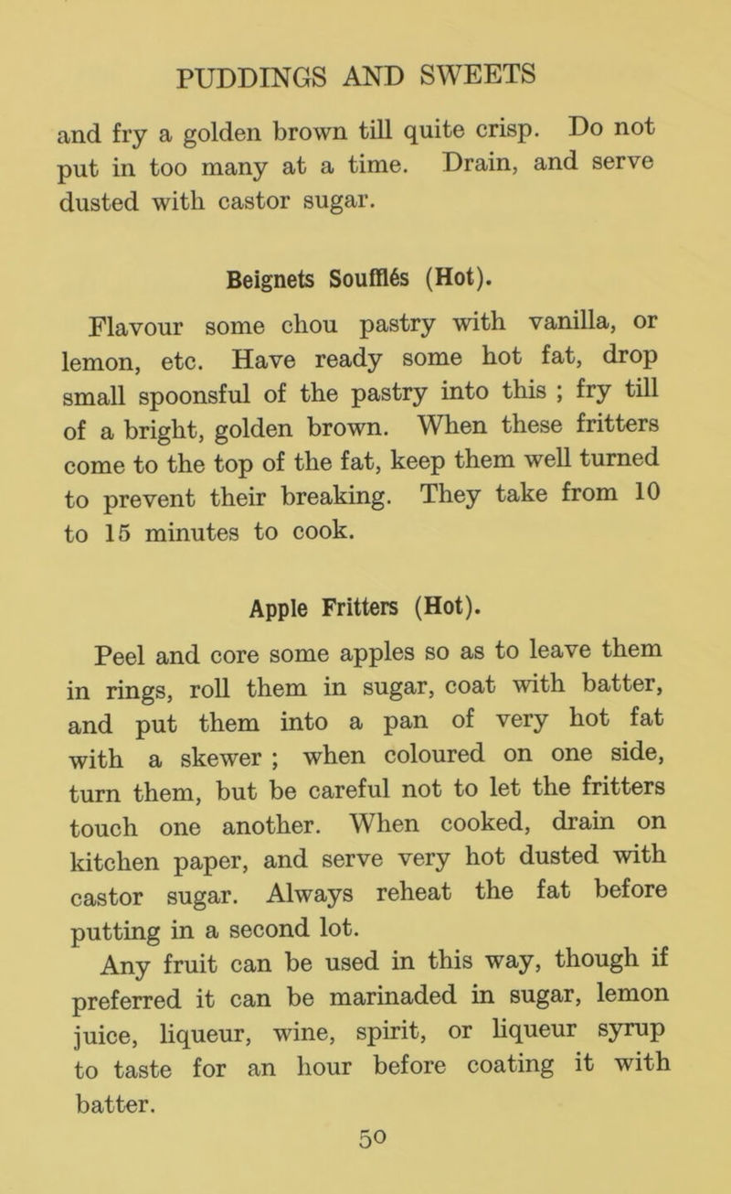 and fry a golden brown till quite crisp. Do not put in too many at a time. Drain, and serve dusted with castor sugar. Beignets Souffles (Hot). Flavour some cliou pastry with vanilla, or lemon, etc. Have ready some hot fat, drop small spoonsful of the pastry into this ; fry till of a bright, golden brown. When these fritters come to the top of the fat, keep them well turned to prevent their breaking. They take from 10 to 15 minutes to cook. Apple Fritters (Hot). Peel and core some apples so as to leave them in rings, roll them in sugar, coat with batter, and put them into a pan of very hot fat with a skewer ; when coloured on one side, turn them, but be careful not to let the fritters touch one another. When cooked, drain on kitchen paper, and serve very hot dusted with castor sugar. Always reheat the fat before putting in a second lot. Any fruit can be used in this way, though if preferred it can be marinaded in sugar, lemon juice, liqueur, wine, spirit, or Hqueur syrup to taste for an hour before coating it with batter.