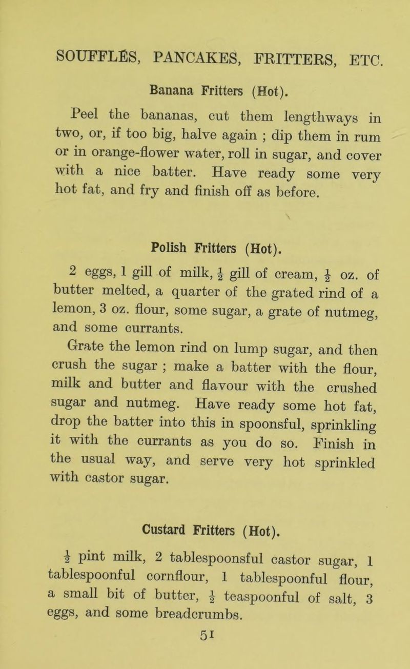 Banana Fritters (Hot). Peel the bananas, cut them lengthways in two, or, if too big, halve again ; dip them in rum or in orange-flower water, roll in sugar, and cover with a nice batter. Have ready some very hot fat, and fry and flnish off as before. Polish Fritters (Hot). 2 eggs, 1 gill of milk, | giU of cream, | oz. of butter melted, a quarter of the grated rind of a lemon, 3 oz. flour, some sugar, a grate of nutmeg, and some currants. Grate the lemon rind on lump sugar, and then crush the sugar ; make a batter with the flour, milk and butter and flavour with the crushed sugar and nutmeg. Have ready some hot fat, drop the batter into this in spoonsful, sprinkling it with the currants as you do so. Finish in the usual way, and serve very hot sprinkled with castor sugar. Custard Fritters (Hot). ^ pint milk, 2 tablespoonsful castor sugar, 1 tablespoonful cornflour, 1 tablespoonful flour, a small bit of butter, teaspoonful of salt, 3 6ggs, and some breadcrumbs.