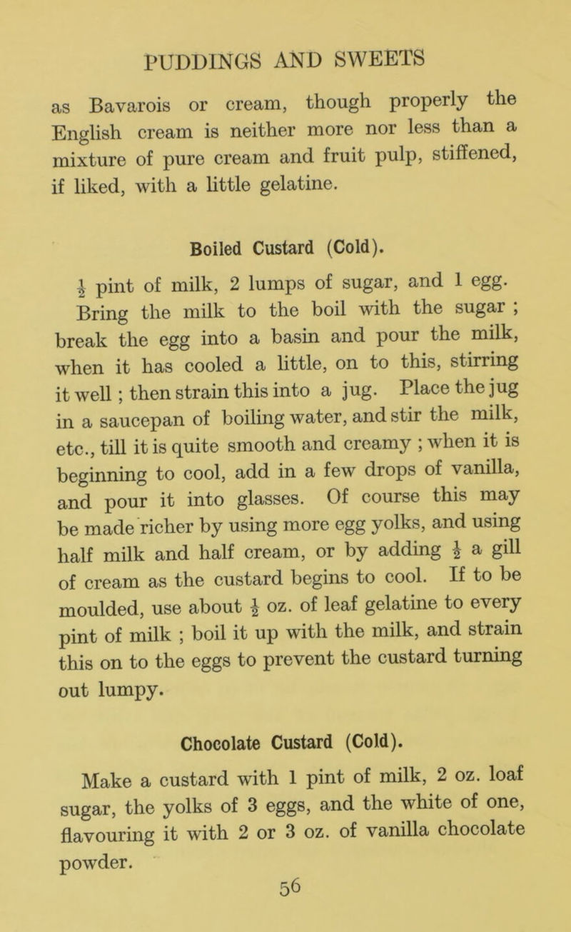 as Bavarois or cream, though properly the English cream is neither more nor less than a mixture of pure cream and fruit pulp, stiffened, if liked, with a little gelatine. Boiled Custard (Cold). I pint of milk, 2 lumps of sugar, and 1 egg. Bring the milk to the boil with the sugar ; break the Ggg into a basin and pour the milk, when it has cooled a little, on to this, stirring it well; then strain this into a jug. Place the jug in a saucepan of boiling water, and stir the milk, etc., till it is quite smooth and creamy ; when it is beginning to cool, add in a few drops of vanilla, and pour it into glasses. Of course this may be made richer by using more egg yolks, and using half milk and half cream, or by adding | a gill of cream as the custard begins to cool. If to be moulded, use about | oz. of leaf gelatine to every pint of milk ; boil it up with the milk, and strain this on to the eggs to prevent the custard turning out lumpy. Chocolate Custard (Cold). Make a custard with 1 pint of milk, 2 oz. loaf sugar, the yolks of 3 eggs, and the white of one, flavouring it with 2 or 3 oz. of vanilla chocolate powder.