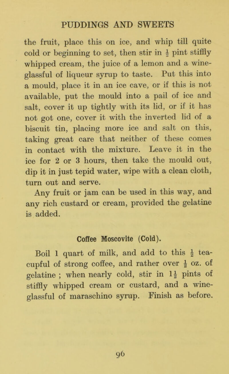 the fruit, place this on ice, and whip till quite cold or beginning to set, then stir in | pint stiffly whipped cream, the juice of a lemon and a wine- glassful of liqueur syrup to taste. Put this into a mould, place it in an ice cave, or if this is not available, put the mould into a pail of ice and salt, cover it up tightly with its lid, or if it has not got one, cover it with the inverted lid of a biscuit tin, placing more ice and salt on this, taking great care that neither of these comes in contact with the mixture. Leave it in the ice for 2 or 3 hours, then take the mould out, dip it in just tepid water, wipe with a clean cloth, turn out and serve. Any fruit or jam can be used in this way, and any rich custard or cream, provided the gelatine is added. Coffee Moscovite (Cold). Boil 1 quart of milk, and add to this ^ tea- cupful of strong coffee, and rather over | oz. of gelatine ; when nearly cold, stir in 1| pints of stiffly whipped cream or custard, and a wine- glassful of maraschino syrup. Finish as before.