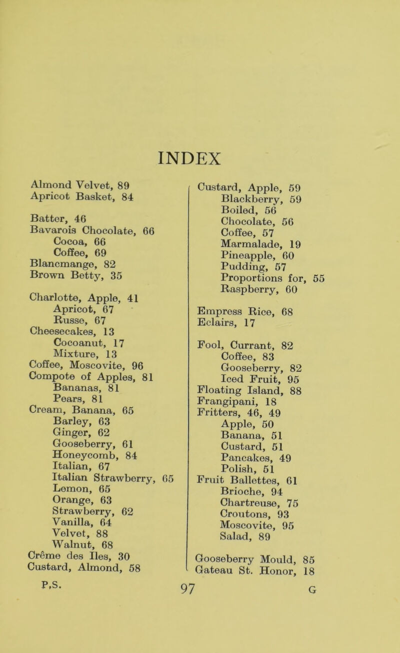 INDEX Almond Velvet, 89 Apricot Basket, 84 Batter, 46 Bavarois Chocolate, 66 Cocoa, 66 Coffee, 69 Blancmange, 82 Brown Betty, 35 Charlotte, Apple, 41 Apricot, 67 Russe, 67 Cheesecakes, 13 Cocoanut, 17 Mixtime, 13 Coffee, Moscovite, 96 Compote of Apples, 81 Bananas, 81 Pears, 81 Cream, Banana, 65 Barley, 63 Ginger, 62 Gooseberry, 61 Honeycomb, 84 Italian, 67 Italian Strawberry, 65 Lemon, 65 Orange, 63 Strawberry, 62 Vanilla, 64 Velvet, 88 Walnut, 68 Creme des lies, 30 Custard, Almond, 58 P,S. Custard, Apple, 59 Blackberry, 59 Boiled, 56 Chocolate, 56 Coffee, 57 Marmalade, 19 Pineapple, 60 Pudding, 57 Proportions for, 55 Raspberry, 60 Empress Rice, 68 Eclairs, 17 Fool, Currant, 82 Coffee, 83 Gooseberry, 82 Iced Fruit, 95 Floating Island, 88 Frangipani, 18 Fritters, 46, 49 Apple, 50 Banana, 51 Custard, 51 Pancakes, 49 Polish, 51 Fruit Ballettes, 61 Brioche, 94 Chartreuse, 75 CroTitons, 93 Moscovite, 95 Salad, 89 Gooseberry Mould, 85 Gateau St. Honor, 18