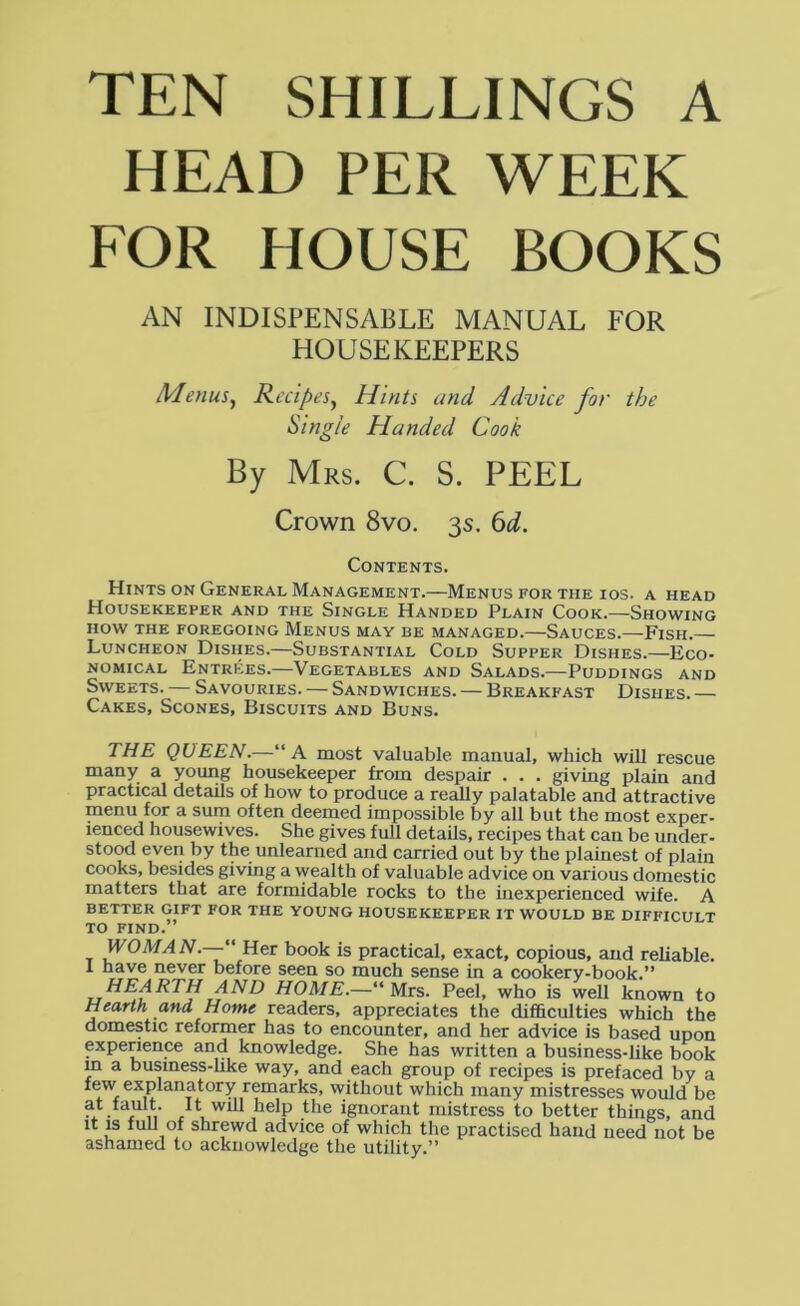 TEN SHILLINGS A HEAD PER WEEK EOR HOUSE BOOKS AN INDISPENSABLE MANUAL FOR HOUSEKEEPERS Menus^ Recipes^ Hints and Advice for the Single Handed Cook By Mrs. C. S. PEEL Crown 8vo. 3s. ^d. Contents. Hints on General Management.—Menus for the ios. a head Housekeeper and the Single Handed Plain Cook.—Showing HOW the foregoing Menus may be managed.—Sauces.—Fish.— Luncheon Dishes.—Substantial Cold Supper Dishes.—Eco- nomical Entrees.—Vegetables and Salads.—Puddings and Sweets. — Savouries. — Sandwiches. — Breakfast Dishes. — Cakes, Scones, Biscuits and Buns. THE QUEEN.—“A most valuable manual, which will rescue many a young housekeeper from despair . . . giving plain and practical details of how to produce a really palatable and attractive menu for a sum often deerned impossible by all but the most exper- ienced housewives. She gives full details, recipes that can be under- stood even by the unlearned and carried out by the plainest of plain cooks, besides giving a wealth of valuable advice on various domestic matters that are formidable rocks to the inexperienced wife. A better gift for the young housekeeper it would be difficult TO FIND.” WOMAN.— Her book is practical, exact, copious, and reliable. 1 have never before seen so much sense in a cookery-book/* HEARTH AND HOME.—“Mrs. Peel, who is well known to Hearth and Home readers, appreciates the difiSculties which the domestic reformer has to encounter, and her advice is based upon experience and knowledge. She has written a business-like book m a business-hke way, and each group of recipes is prefaced by a few explanatory remarks, without which many mistresses would be X ,V the ignorant mistress to better things, and it is full of shrewd advice of which the practised hand need not be ashamed to acknowledge the utility.”