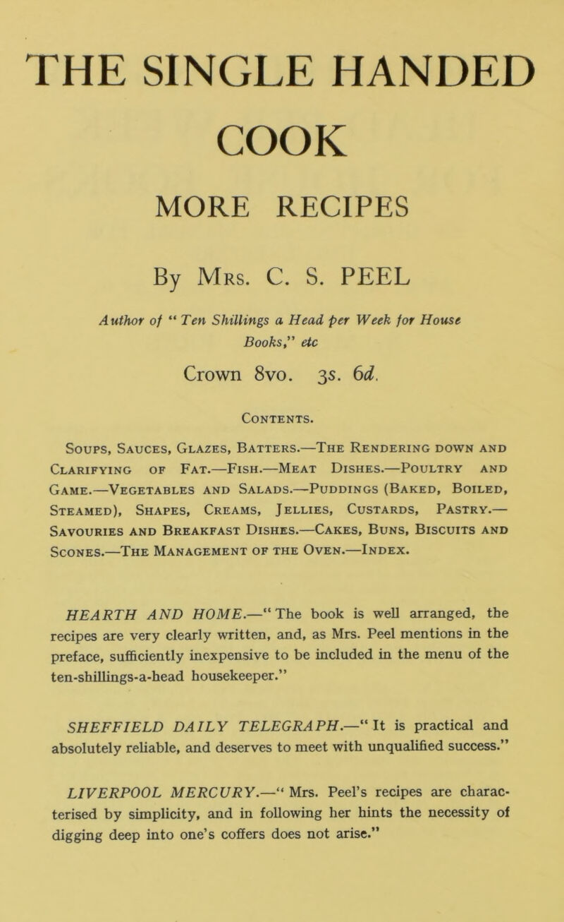 THE SINGLE HANDED COOK Soups, Sauces, Glazes, Batters.—The Rendering down and Clarifying of Fat.—Fish.—Meat Dishes.—Poultry and Game.—Vegetables and Salads.—Puddings (Baked, Boiled, Steamed), Shapes, Creams, Jellies, Custards, Pastry.— Savouries and Breakfast Dishes.—Cakes, Buns, Biscuits and Scones.—The Management of the Oven.—Index. HEARTH AND HOME.—“The book is well arranged, the recipes are very clearly written, and, as Mrs. Peel mentions in the preface, sufficiently inexpensive to be included in the menu of the ten-shillings-a-head housekeeper.” SHEFFIELD DAILY TELEGRAPH.— ' It is practical and absolutely reliable, and deserves to meet with unqualified success.” MORE RECIPES Mrs. C. S. PEEL Author of “ Ten Shillings a Head per Week for House Books,” etc Crown 8vo. 3s. 6d. Contents. LIVERPOOL MERCURY.—“ Mrs. Peel’s recipes are charac- terised by simplicity, and in following her hints the necessity of digging deep into one’s coffers does not arise.”