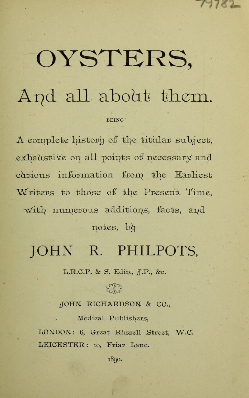 / V / OYSTKRS, Ai^d all abodt tliem. BEING A coix^plete l^istor^ of tl^e titdlau subject, e^ll^abstiVe op all poipts of pecessary and cdmons infoumation fron^ tl^e Kauliest Writers to those of tl^e Present Time, Witl^ nnn7erons additiops, facts, apd potes, b^ JOHN R. PHILPOTS, R.R.C.P. & S. Edii7., JT.P., &c. JOHN RICHARDSON & CO., Medical Publisl^ers, LONDON: 6, Great Rdssell Street, W.C. LEICESTER: lo. Friar Lane. 1890.