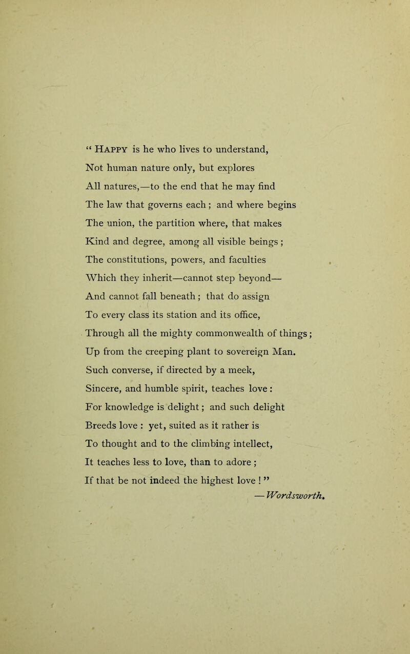 “ Happy is he who lives to understand, Not human nature only, but explores All natures,—to the end that he may find The law that governs each ; and where begins The union, the partition where, that makes Kind and degree, among all visible beings ; The constitutions, powers, and faculties Which they inherit—cannot step beyond— And cannot fall beneath; that do assign To every class its station and its office. Through all the mighty commonwealth of things; Up from the creeping plant to sovereign Man. Such converse, if directed by a meek. Sincere, and humble spirit, teaches love : For knowledge is delight; and such delight Breeds love : yet, suited as it rather is To thought and to the climbing intellect. It teaches less to love, than to adore ; If that be not indeed the highest love ! ” — Wordsworths