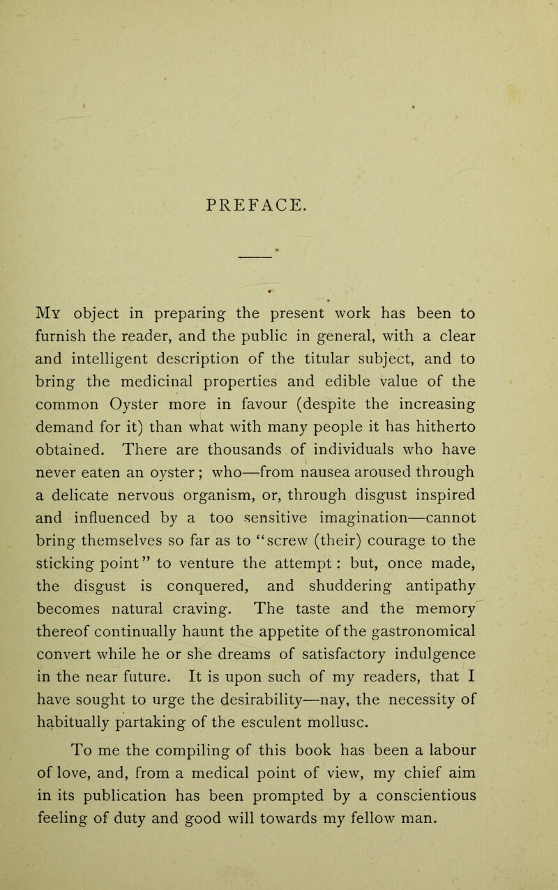 PREFACE. My object in preparing the present work has been to furnish the reader, and the public in general, with a clear and intelligent description of the titular subject, and to bring the medicinal properties and edible value of the common Oyster more in favour (despite the increasing demand for it) than what with many people it has hitherto obtained. There are thousands of individuals who have never eaten an oyster ; who—from nausea aroused through a delicate nervous organism, or, through disgust inspired and influenced by a too sensitive imagination—cannot bring themselves so far as to “screw (their) courage to the sticking point ” to venture the attempt: but, once made, the disgust is conquered, and shuddering antipathy becomes natural craving. The taste and the memory thereof continually haunt the appetite of the gastronomical convert while he or she dreams of satisfactory indulgence in the near future. It is upon such of my readers, that I have sought to urge the desirability—nay, the necessity of habitually partaking of the esculent mollusc. To me the compiling of this book has been a labour of love, and, from a medical point of view, my chief aim in its publication has been prompted by a conscientious feeling of duty and good will towards my fellow man.