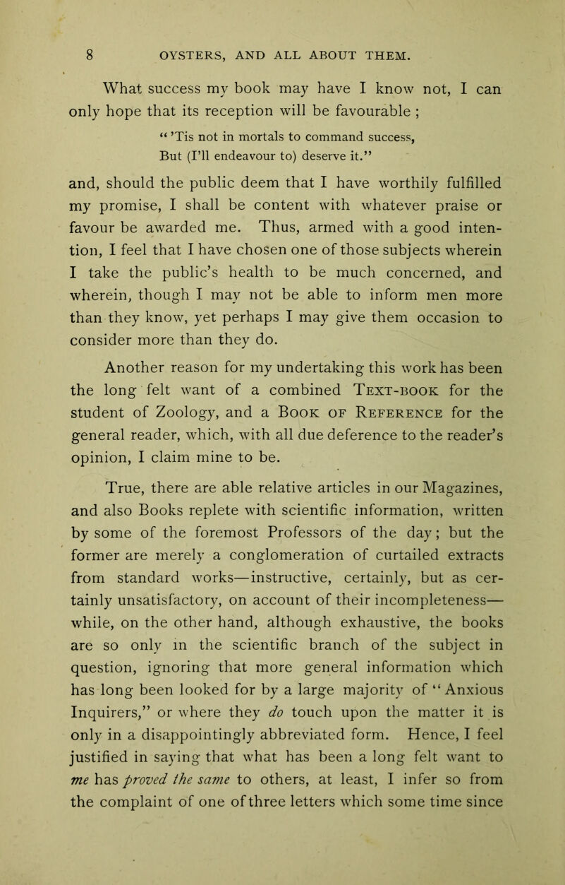 What success my book may have I know not, I can only hope that its reception will be favourable ; “ ’Tis not in mortals to command success, But (I’ll endeavour to) deserve it.” and, should the public deem that I have worthily fulfilled my promise, I shall be content with whatever praise or favour be awarded me. Thus, armed with a good inten- tion, I feel that I have chosen one of those subjects wherein I take the public’s health to be much concerned, and wherein, though I may not be able to inform men more than they know, yet perhaps I may give them occasion to consider more than they do. Another reason for my undertaking this work has been the long felt want of a combined Text-book for the student of Zoology, and a Book of Reference for the general reader, which, with all due deference to the reader’s opinion, I claim mine to be. True, there are able relative articles in our Magazines, and also Books replete with scientific information, written by some of the foremost Professors of the day; but the former are merely a conglomeration of curtailed extracts from standard works—instructive, certainly, but as cer- tainly unsatisfactory, on account of their incompleteness— while, on the other hand, although exhaustive, the books are so only in the scientific branch of the subject in question, ignoring that more general information which has long been looked for by a large majority of “Anxious Inquirers,” or where they do touch upon the matter it is only in a disappointingly abbreviated form. Hence, I feel justified in saying that what has been a long felt want to me has proved the same to others, at least, I infer so from the complaint of one of three letters which some time since