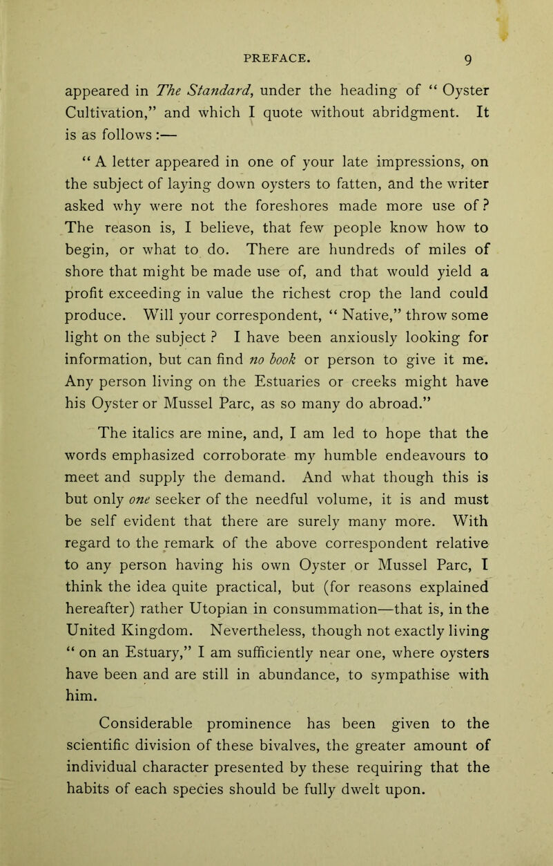 appeared in The Standard, under the heading of “ Oyster Cultivation,” and which I quote without abridgment. It is as follows :— “ A letter appeared in one of your late impressions, on the subject of laying down oysters to fatten, and the writer asked why were not the foreshores made more use of.^ The reason is, I believe, that few people know how to begin, or what to do. There are hundreds of miles of shore that might be made use of, and that would yield a profit exceeding in value the richest crop the land could produce. Will your correspondent, “ Native,” throw some light on the subject } I have been anxiously looking for information, but can find no hook or person to give it me. Any person living on the Estuaries or creeks might have his Oyster or Mussel Parc, as so many do abroad.” The italics are mine, and, I am led to hope that the words emphasized corroborate my humble endeavours to meet and supply the demand. And what though this is but only one seeker of the needful volume, it is and must be self evident that there are surely many more. With regard to the remark of the above correspondent relative to any person having his own Oyster or Mussel Parc, T think the idea quite practical, but (for reasons explained hereafter) rather Utopian in consummation—that is, in the United Kingdom. Nevertheless, though not exactly living “ on an Estuary,” I am sufficiently near one, where oysters have been and are still in abundance, to sympathise with him. Considerable prominence has been given to the scientific division of these bivalves, the greater amount of individual character presented by these requiring that the habits of each species should be fully dwelt upon.