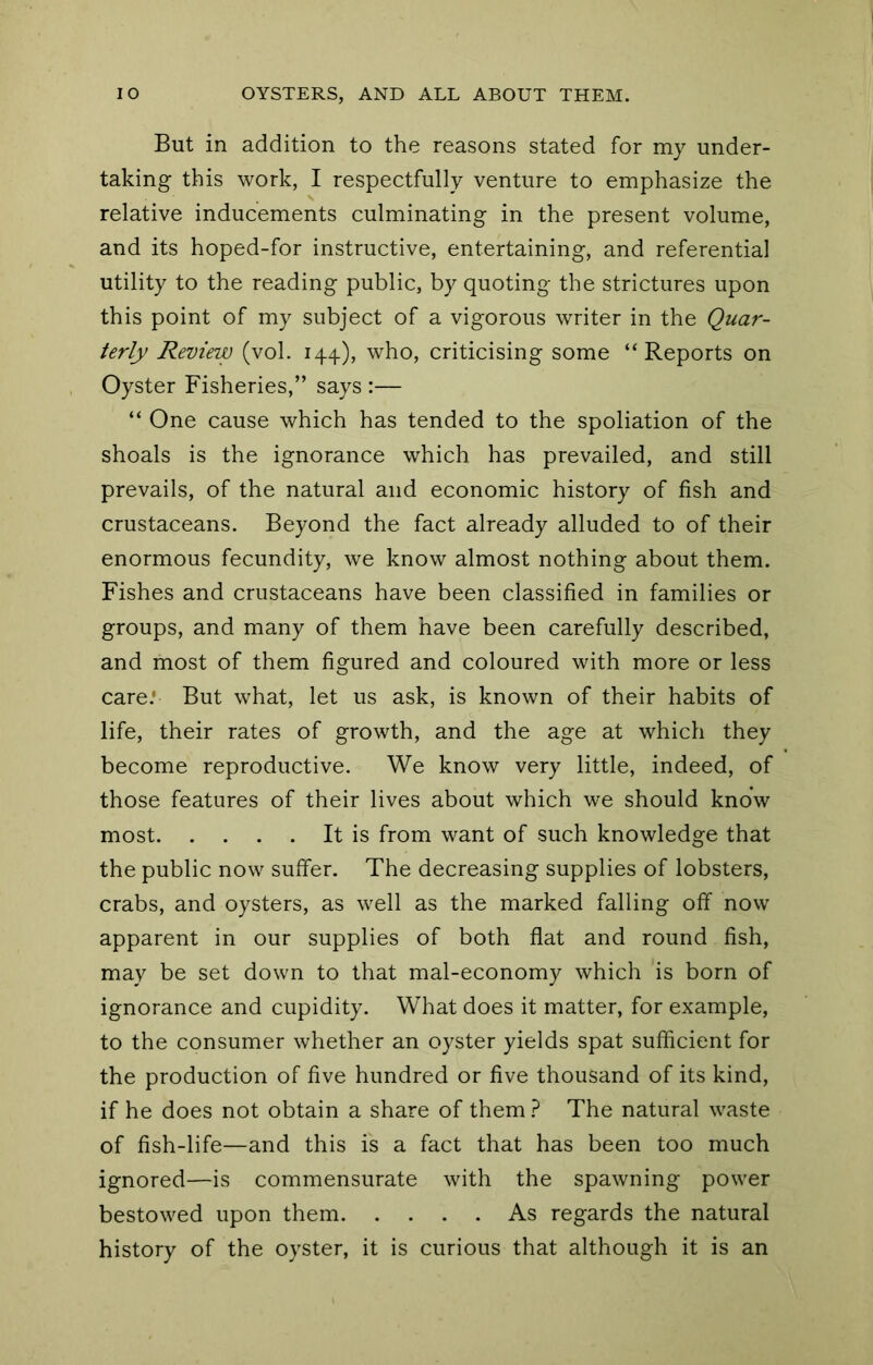 But in addition to the reasons stated for my under- taking this work, I respectfully venture to emphasize the relative inducements culminating in the present volume, and its hoped-for instructive, entertaining, and referential utility to the reading public, by quoting the strictures upon this point of my subject of a vigorous writer in the Quar- terly Review (vol. 144), who, criticising some “Reports on Oyster Fisheries,” says :— “ One cause which has tended to the spoliation of the shoals is the ignorance which has prevailed, and still prevails, of the natural and economic history of fish and crustaceans. Beyond the fact already alluded to of their enormous fecundity, we know almost nothing about them. Fishes and crustaceans have been classified in families or groups, and many of them have been carefully described, and most of them figured and coloured with more or less care.' But what, let us ask, is known of their habits of life, their rates of growth, and the age at which they become reproductive. We know very little, indeed, of those features of their lives about which we should know most It is from want of such knowledge that the public now suffer. The decreasing supplies of lobsters, crabs, and oysters, as well as the marked falling off now apparent in our supplies of both flat and round fish, may be set down to that mal-economy which is born of ignorance and cupidity. What does it matter, for example, to the consumer whether an oyster yields spat sufficient for the production of five hundred or five thousand of its kind, if he does not obtain a share of them } The natural waste of fish-life—and this is a fact that has been too much ignored—is commensurate with the spawning power bestowed upon them As regards the natural history of the oyster, it is curious that although it is an