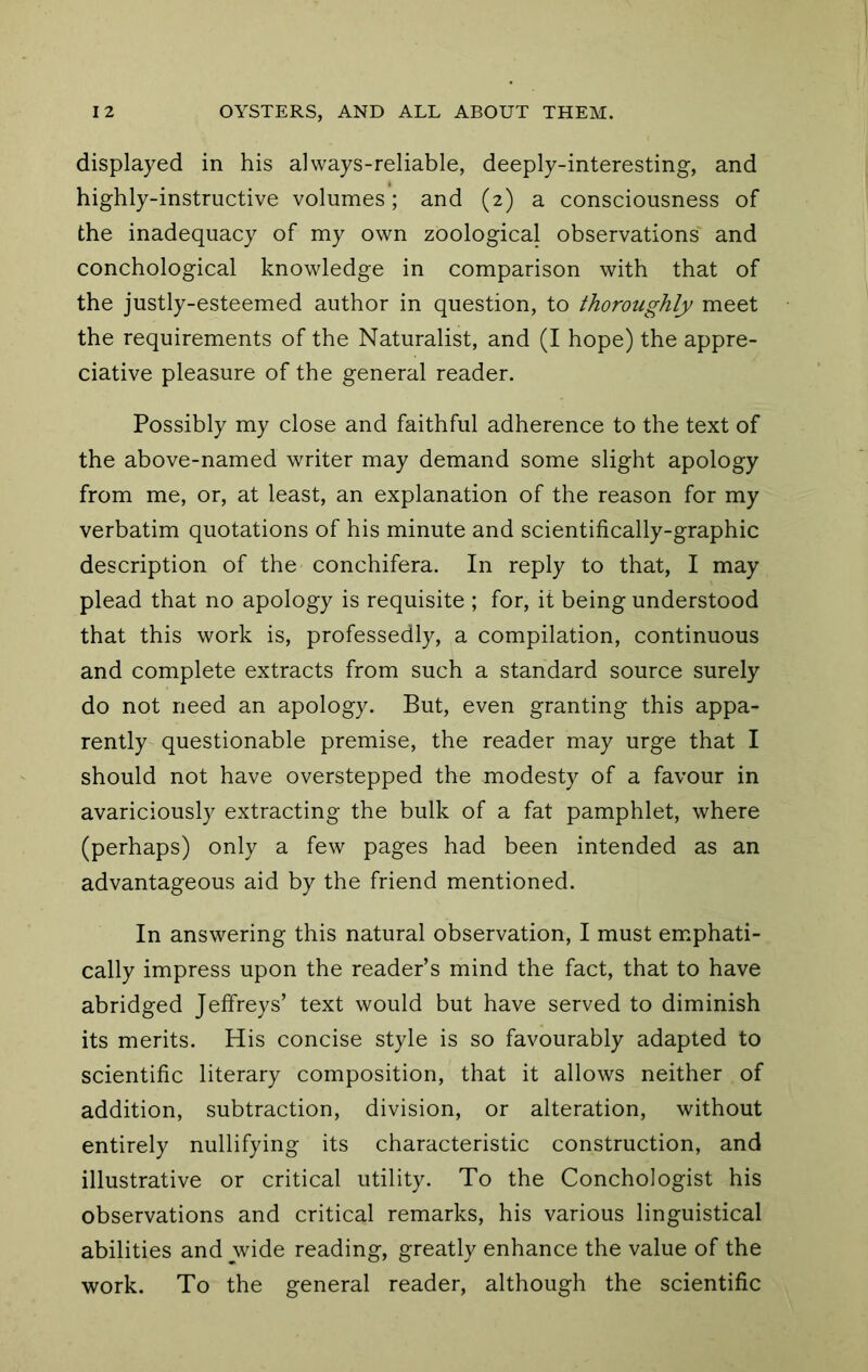 displayed in his always-reliable, deeply-interesting, and highly-instructive volumes; and (2) a consciousness of the inadequacy of my own zoological observations and conchological knowledge in comparison with that of the justly-esteemed author in question, to thoroughly meet the requirements of the Naturalist, and (I hope) the appre- ciative pleasure of the general reader. Possibly my close and faithful adherence to the text of the above-named writer may demand some slight apology from me, or, at least, an explanation of the reason for my verbatim quotations of his minute and scientifically-graphic description of the conchifera. In reply to that, I may plead that no apology is requisite ; for, it being understood that this work is, professedly, a compilation, continuous and complete extracts from such a standard source surely do not need an apology. But, even granting this appa- rently questionable premise, the reader may urge that I should not have overstepped the modesty of a favour in avariciously extracting the bulk of a fat pamphlet, where (perhaps) only a few pages had been intended as an advantageous aid by the friend mentioned. In answering this natural observation, I must emphati- cally impress upon the reader’s mind the fact, that to have abridged Jeffreys’ text would but have served to diminish its merits. His concise style is so favourably adapted to scientific literary composition, that it allows neither of addition, subtraction, division, or alteration, without entirely nullifying its characteristic construction, and illustrative or critical utility. To the Conchologist his observations and critical remarks, his various linguistical abilities and wide reading, greatly enhance the value of the work. To the general reader, although the scientific