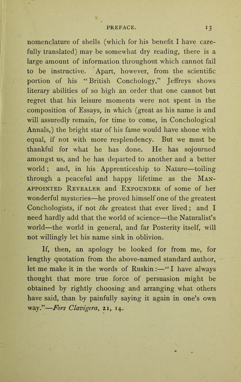 nomenclature of shells (which for his benefit I have care- fully translated) may be somewhat dry reading, there is a large amount of information throughout which cannot fail to be instructive. Apart, however, from the scientific portion of his “British Conchology,” Jeffreys shows literary abilities of so high an order that one cannot but regret that his leisure moments were not spent in the composition of Essays, in which (great as his name is and will assuredly remain, for time to come, in Conchological Annals,) the bright star of his fame would have shone with equal, if not with more resplendency. But we must be thankful for what he has done. He has sojourned amongst us, and he has departed to another and a better world; and, in his Apprenticeship to Nature—toiling through a peaceful and happy lifetime as the Man- appointed Revealer and Expounder of some of her wonderful mysteries—he proved himself one of the greatest Conchologists, if not the greatest that ever lived ; and I need hardly add that the world of science—the Naturalist’s world—the world in general, and far Posterity itself, will not willingly let his name sink in oblivion. If, then, an apology be looked for from me, for lengthy quotation from the above-named standard author, let me make it in the words of Ruskin:—“I have always thought that more true force of persuasion might be obtained by rightly choosing and arranging what others have said, than by painfully saying it again in one’s own way.”—Fors Clavigera, 21, 14.