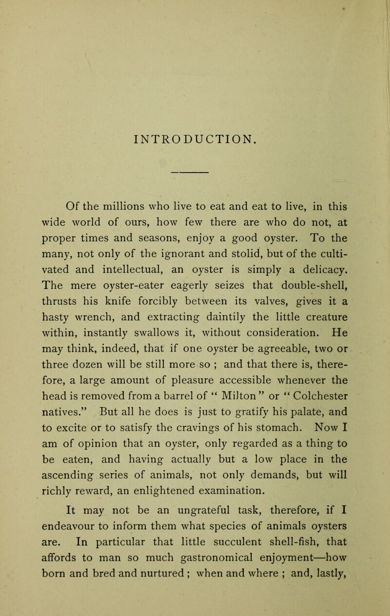 INTRODUCTION. Of the millions who live to eat and eat to live, in this wide world of ours, how few there are who do not, at proper times and seasons, enjoy a good oyster. To the many, not only of the ignorant and stolid, but of the culti- vated and intellectual, an oyster is simply a delicacy. The mere oyster-eater eagerly seizes that double-shell, thrusts his knife forcibly between its valves, gives it a hasty wrench, and extracting daintily the little creature within, instantly swallows it, without consideration. He may think, indeed, that if one oyster be agreeable, two or three dozen will be still more so ; and that there is, there- fore, a large amount of pleasure accessible whenever the head is removed from a barrel of “ Milton ” or “ Colchester natives.” But all he does is just to gratify his palate, and to excite or to satisfy the cravings of his stomach. Now I am of opinion that an oyster, only regarded as a thing to be eaten, and having actually but a low place in the ascending series of animals, not only demands, but will richly reward, an enlightened examination. It may not be an ungrateful task, therefore, if I endeavour to inform them what species of animals oysters are. In particular that little succulent shell-fish, that affords to man so much gastronomical enjoyment—how born and bred and nurtured ; when and where ; and, lastly.