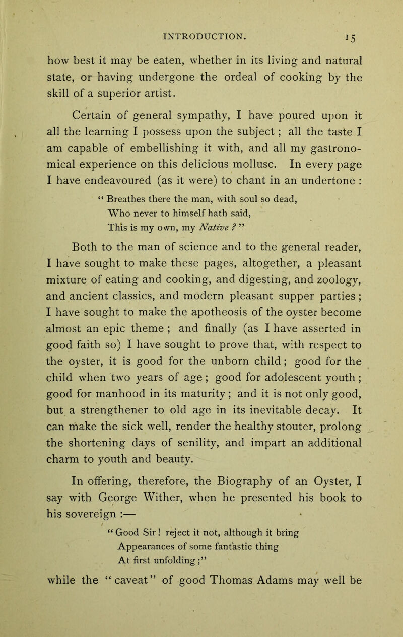 how best it may be eaten, whether in its living and natural state, or having undergone the ordeal of cooking by the skill of a superior artist. Certain of general sympathy, I have poured upon it all the learning I possess upon the subject; all the taste I am capable of embellishing it with, and all my gastrono- mical experience on this delicious mollusc. In every page I have endeavoured (as it were) to chant in an undertone : “ Breathes there the man, with soul so dead, Who never to himself hath said. This is my own, my Native ? ” Both to the man of science and to the general reader, I have sought to make these pages, altogether, a pleasant mixture of eating and cooking, and digesting, and zoology, and ancient classics, and modern pleasant supper parties ; I have sought to make the apotheosis of the oyster become almost an epic theme ; and finally (as I have asserted in good faith so) I have sought to prove that, with respect to the oyster, it is good for the unborn child; good for the child when two years of age; good for adolescent youth; good for manhood in its maturity ; and it is not only good, but a strengthener to old age in its inevitable decay. It can make the sick well, render the healthy stouter, prolong the shortening days of senility, and impart an additional charm to youth and beauty. In offering, therefore, the Biography of an Oyster, I say with George Wither, when he presented his book to his sovereign :— “ Good Sir! reject it not, although it bring Appearances of some fantastic thing At first unfolding while the “ caveat” of good Thomas Adams may well be