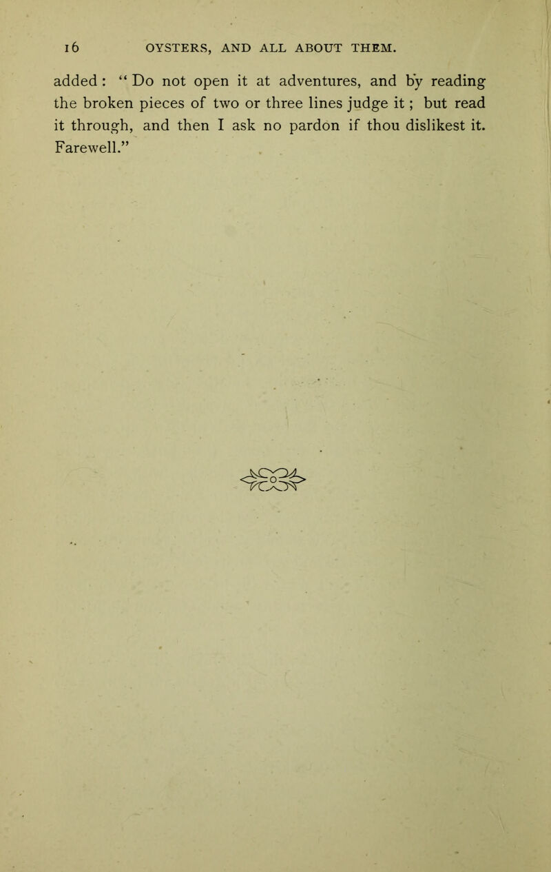 added : “ Do not open it at adventures, and by reading the broken pieces of two or three lines judge it; but read it through, and then I ask no pardon if thou dislikest it. Farewell.”