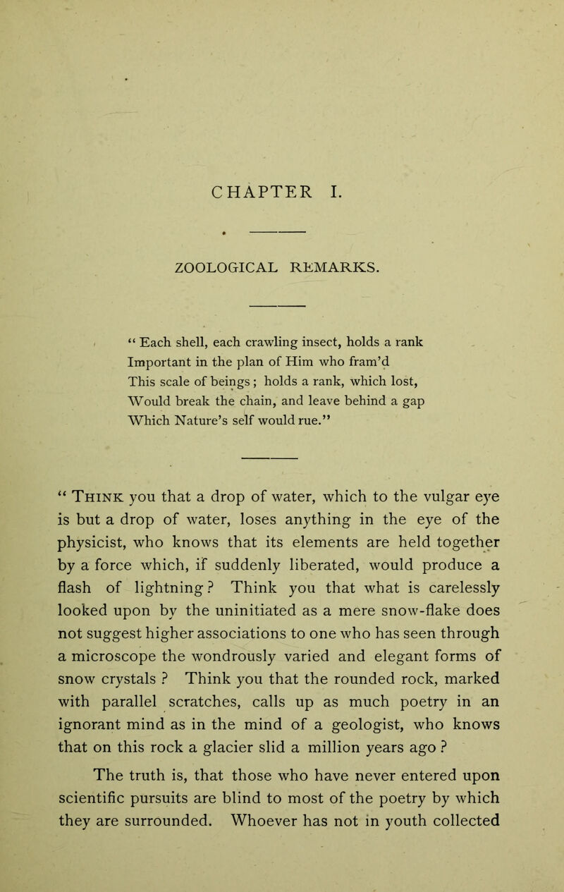 ZOOLOGICAL REMARKS. “ Each shell, each crawling insect, holds a rank Important in the plan of Him who fram’d This scale of beings ; holds a rank, which lost, Would break the chain, and leave behind a gap Which Nature’s self would rue.” “ Think you that a drop of water, which to the vulgar eye is but a drop of water, loses anything in the eye of the physicist, who knows that its elements are held together by a force which, if suddenly liberated, would produce a flash of lightning ? Think you that what is carelessly looked upon by the uninitiated as a mere snow-flake does not suggest higher associations to one who has seen through a microscope the wondrously varied and elegant forms of snow crystals ? Think you that the rounded rock, marked with parallel scratches, calls up as much poetry in an ignorant mind as in the mind of a geologist, who knows that on this rock a glacier slid a million years ago ? The truth is, that those who have never entered upon scientific pursuits are blind to most of the poetry by which they are surrounded. Whoever has not in youth collected