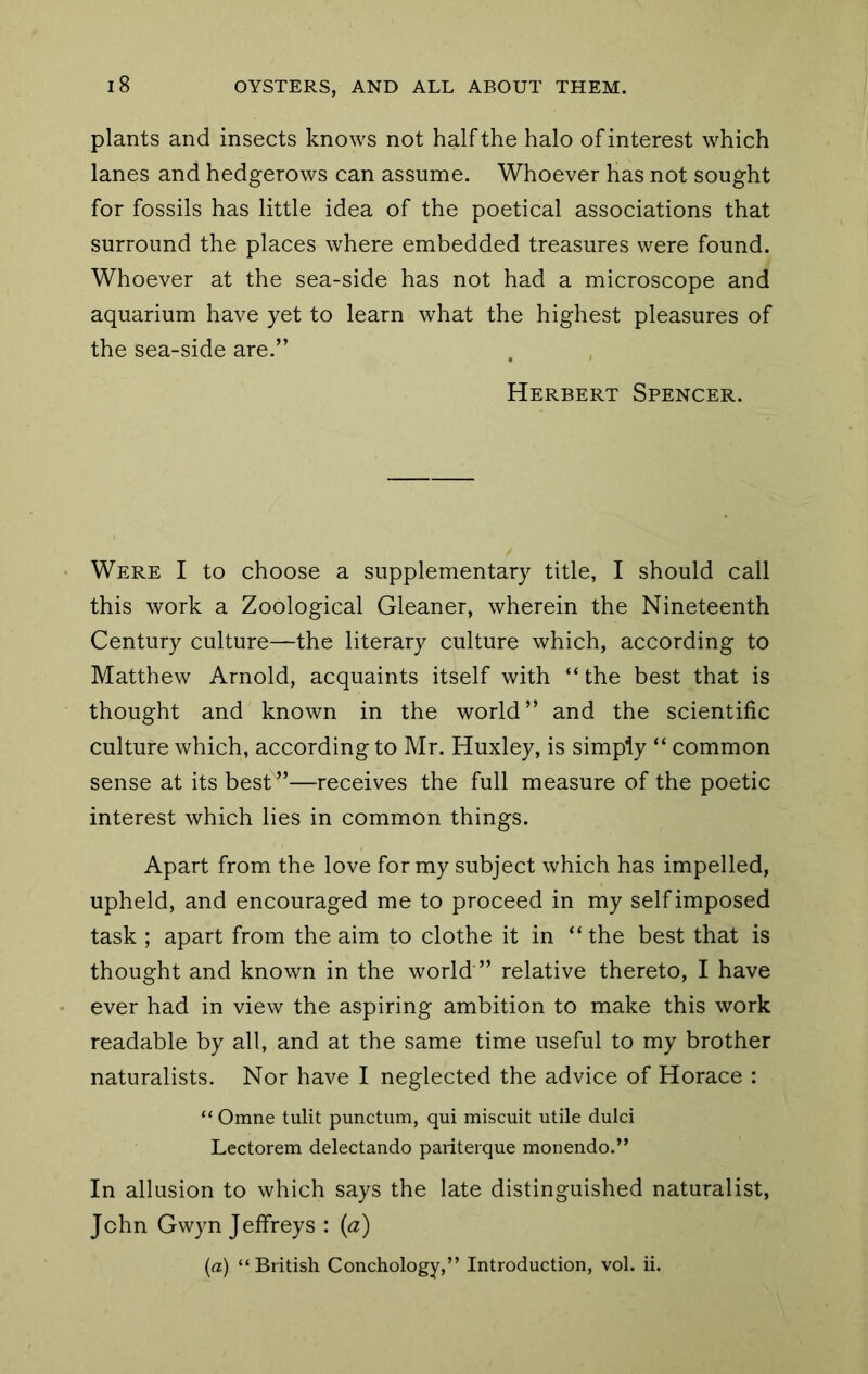 plants and insects knows not half the halo of interest which lanes and hedgerows can assume. Whoever has not sought for fossils has little idea of the poetical associations that surround the places where embedded treasures were found. Whoever at the sea-side has not had a microscope and aquarium have yet to learn what the highest pleasures of the sea-side are.” Herbert Spencer. Were I to choose a supplementary title, I should call this work a Zoological Gleaner, wherein the Nineteenth Century culture—the literary culture which, according to Matthew Arnold, acquaints itself with “ the best that is thought and known in the world” and the scientific culture which, according to Mr. Huxley, is simply “ common sense at its best”—receives the full measure of the poetic interest which lies in common things. Apart from the love for my subject which has impelled, upheld, and encouraged me to proceed in my self imposed task ; apart from the aim to clothe it in “ the best that is thought and known in the world ” relative thereto, I have ever had in view the aspiring ambition to make this work readable by all, and at the same time useful to my brother naturalists. Nor have I neglected the advice of Horace : “ Omne tulit punctum, qui miscuit utile dulci Lectorem delectando pariterque monendo.” In allusion to which says the late distinguished naturalist, John Gwyn Jeffreys : (a) {a) “British Conchology,” Introduction, vol. ii.