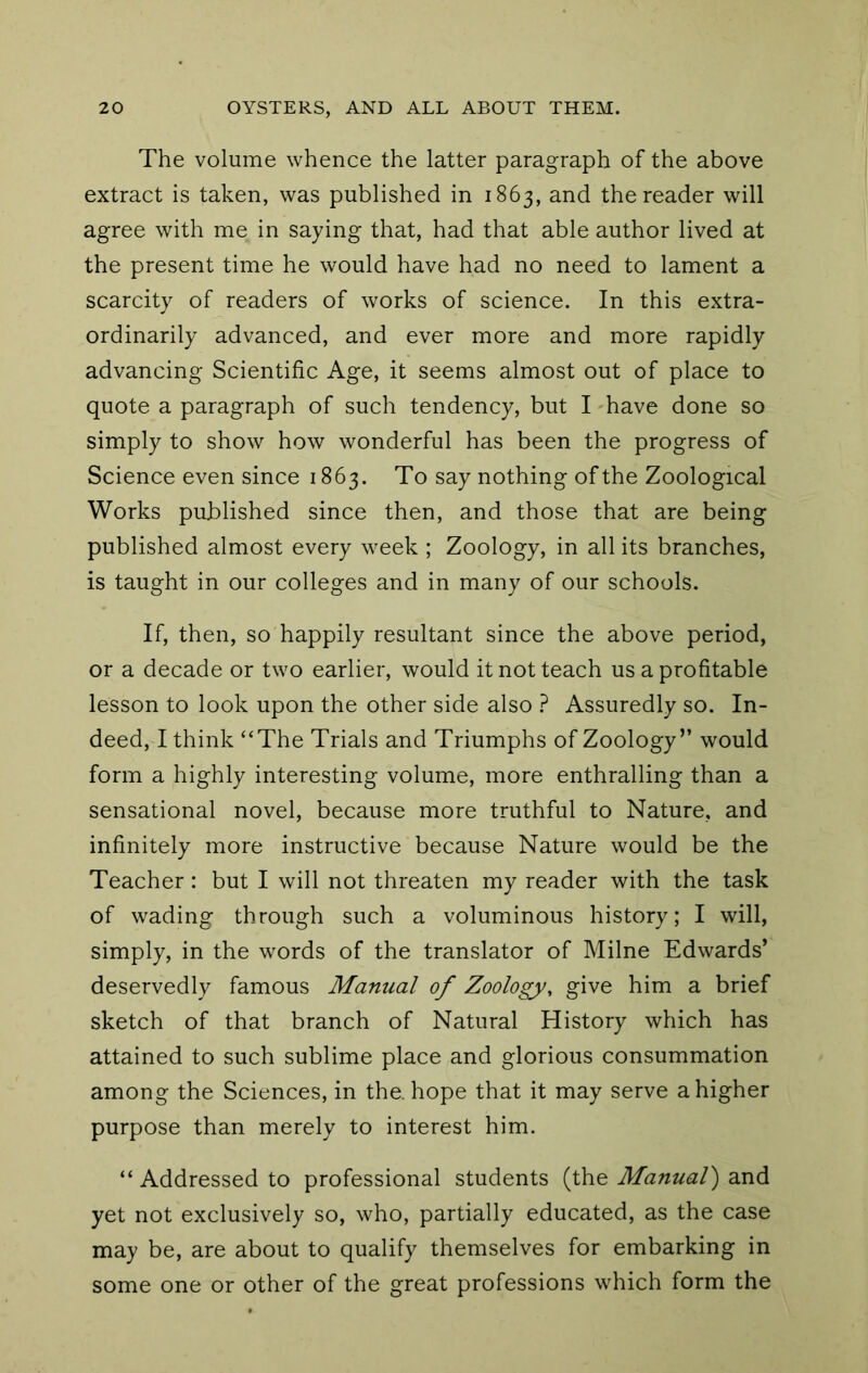 The volume whence the latter paragraph of the above extract is taken, was published in 1863, and the reader will agree with me in saying that, had that able author lived at the present time he would have had no need to lament a scarcity of readers of works of science. In this extra- ordinarily advanced, and ever more and more rapidly advancing Scientific Age, it seems almost out of place to quote a paragraph of such tendency, but I have done so simply to show how wonderful has been the progress of Science even since 1863. To say nothing of the Zoological Works published since then, and those that are being published almost every week ; Zoology, in all its branches, is taught in our colleges and in many of our schools. If, then, so happily resultant since the above period, or a decade or two earlier, would it not teach us a profitable lesson to look upon the other side also ? Assuredly so. In- deed, I think “The Trials and Triumphs of Zoology” would form a highly interesting volume, more enthralling than a sensational novel, because more truthful to Nature, and infinitely more instructive because Nature would be the Teacher: but I will not threaten my reader with the task of wading through such a voluminous history; I will, simply, in the words of the translator of Milne Edwards’ deservedly famous Manual of Zoology, give him a brief sketch of that branch of Natural History which has attained to such sublime place and glorious consummation among the Sciences, in the. hope that it may serve a higher purpose than merely to interest him. “ Addressed to professional students (the Manual') and yet not exclusively so, who, partially educated, as the case may be, are about to qualify themselves for embarking in some one or other of the great professions which form the