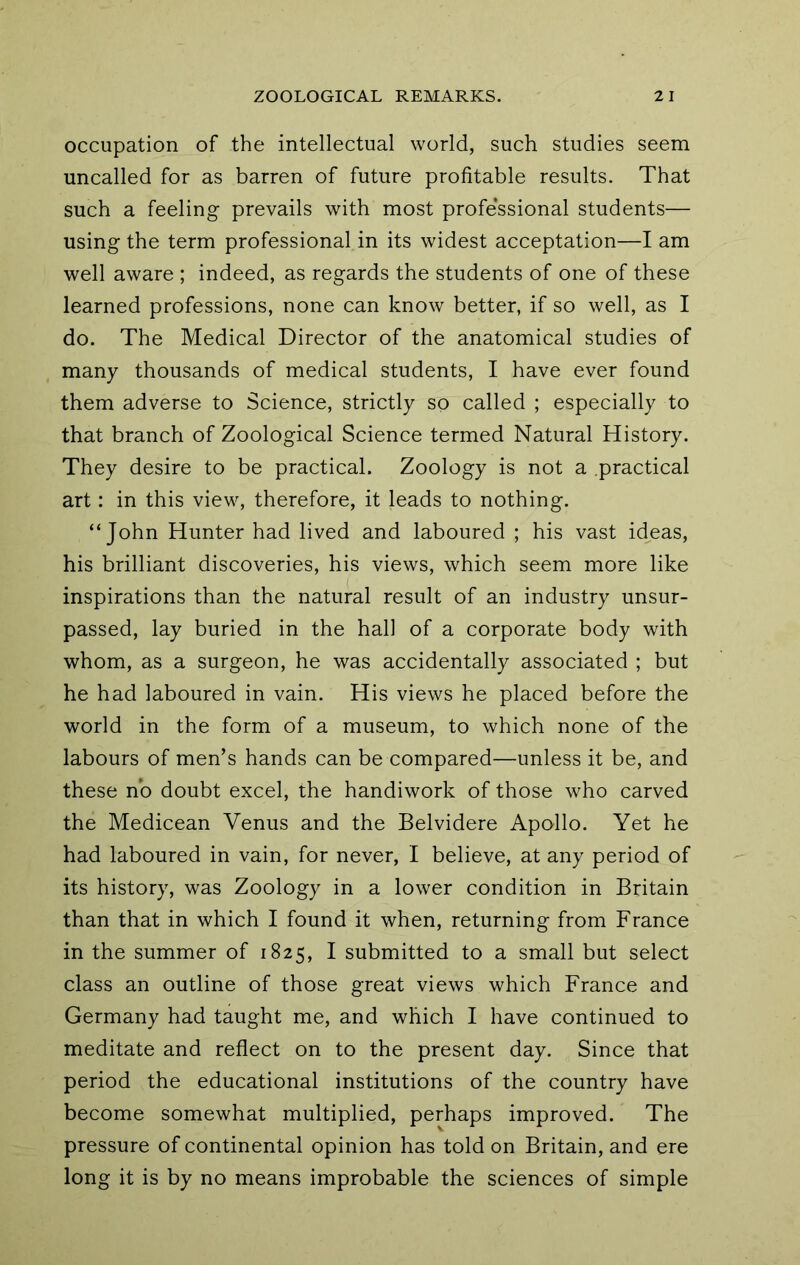 occupation of the intellectual world, such studies seem uncalled for as barren of future profitable results. That such a feeling prevails with most professional students— using the term professional in its widest acceptation—I am well aware ; indeed, as regards the students of one of these learned professions, none can know better, if so well, as I do. The Medical Director of the anatomical studies of many thousands of medical students, I have ever found them adverse to Science, strictly so called ; especially to that branch of Zoological Science termed Natural History. They desire to be practical. Zoology is not a practical art: in this view, therefore, it leads to nothing. “John Hunter had lived and laboured ; his vast ideas, his brilliant discoveries, his views, which seem more like inspirations than the natural result of an industry unsur- passed, lay buried in the hall of a corporate body with whom, as a surgeon, he was accidentally associated ; but he had laboured in vain. His views he placed before the world in the form of a museum, to which none of the labours of men’s hands can be compared—unless it be, and these no doubt excel, the handiwork of those who carved the Medicean Venus and the Belvidere Apollo. Yet he had laboured in vain, for never, I believe, at any period of its history, was Zoology in a lower condition in Britain than that in which I found it when, returning from France in the summer of 1825, I submitted to a small but select class an outline of those great views which France and Germany had taught me, and which I have continued to meditate and reflect on to the present day. Since that period the educational institutions of the country have become somewhat multiplied, perhaps improved. The pressure of continental opinion has told on Britain, and ere long it is by no means improbable the sciences of simple