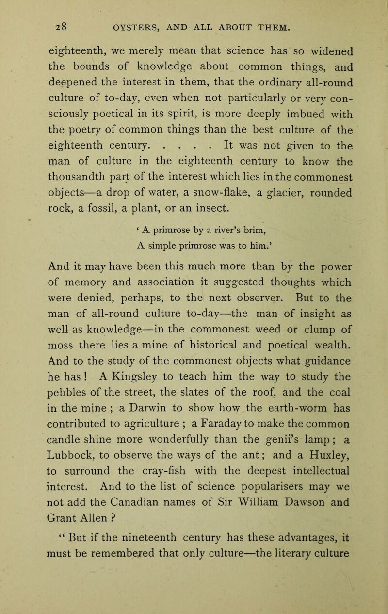 eighteenth, we merely mean that science has so widened the bounds of knowledge about common things, and deepened the interest in them, that the ordinary all-round culture of to-day, even when not particularly or very con- sciously poetical in its spirit, is more deeply imbued with the poetry of common things than the best culture of the eighteenth century It was not given to the man of culture in the eighteenth century to know the thousandth part of the interest which lies in the commonest objects—a drop of water, a snow-flake, a glacier, rounded rock, a fossil, a plant, or an insect. ‘ A primrose by a river’s brim, A simple primrose was to him.’ And it may have been this much more than by the power of memory and association it suggested thoughts which were denied, perhaps, to the next observer. But to the man of all-round culture to-day—the man of insight as well as knowledge—in the commonest weed or clump of moss there lies a mine of historical and poetical wealth. And to the study of the commonest objects what guidance he has ! A Kingsley to teach him the way to study the pebbles of the street, the slates of the roof, and the coal in the mine ; a Darwin to show how the earth-worm has contributed to agriculture ; a Faraday to make the common candle shine more wonderfully than the genii’s lamp; a Lubbock, to observe the ways of the ant; and a Huxley, to surround the cray-fish with the deepest intellectual interest. And to the list of science popularisers may we not add the Canadian names of Sir William Dawson and Grant Allen ? “ But if the nineteenth century has these advantages, it must be remembered that only culture—the literary culture