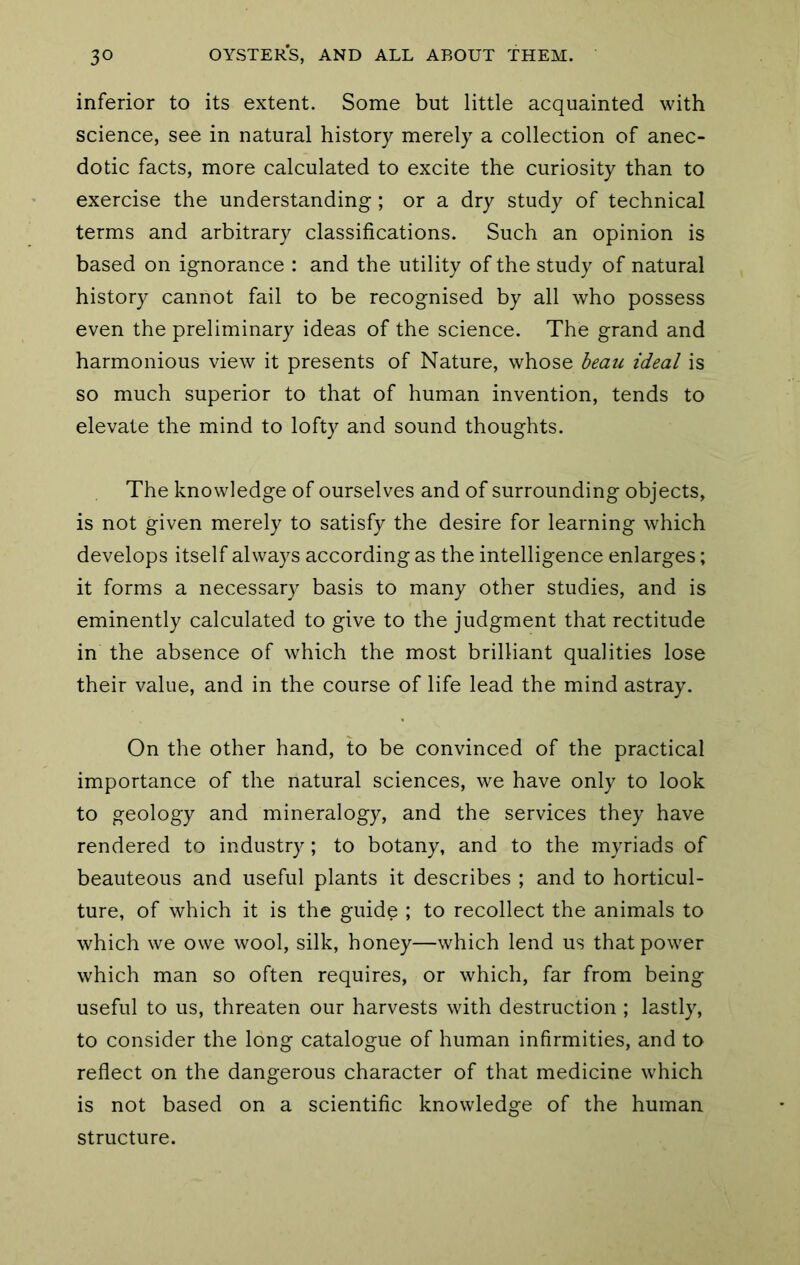 inferior to its extent. Some but little acquainted with science, see in natural history merely a collection of anec- dotic facts, more calculated to excite the curiosity than to exercise the understanding; or a dry study of technical terms and arbitrary classifications. Such an opinion is based on ignorance : and the utility of the study of natural history cannot fail to be recognised by all who possess even the preliminary ideas of the science. The grand and harmonious view it presents of Nature, whose beau ideal is so much superior to that of human invention, tends to elevate the mind to lofty and sound thoughts. The knowledge of ourselves and of surrounding objects, is not given merely to satisfy the desire for learning which develops itself always according as the intelligence enlarges; it forms a necessary basis to many other studies, and is eminently calculated to give to the judgment that rectitude in the absence of which the most brilliant qualities lose their value, and in the course of life lead the mind astray. On the other hand, to be convinced of the practical importance of the natural sciences, we have only to look to geology and mineralogy, and the services they have rendered to industry; to botany, and to the myriads of beauteous and useful plants it describes ; and to horticul- ture, of which it is the guide ; to recollect the animals to which we owe wool, silk, honey—which lend us that power which man so often requires, or which, far from being useful to us, threaten our harvests with destruction ; lastly, to consider the long catalogue of human infirmities, and to reflect on the dangerous character of that medicine which is not based on a scientific knowledge of the human structure.